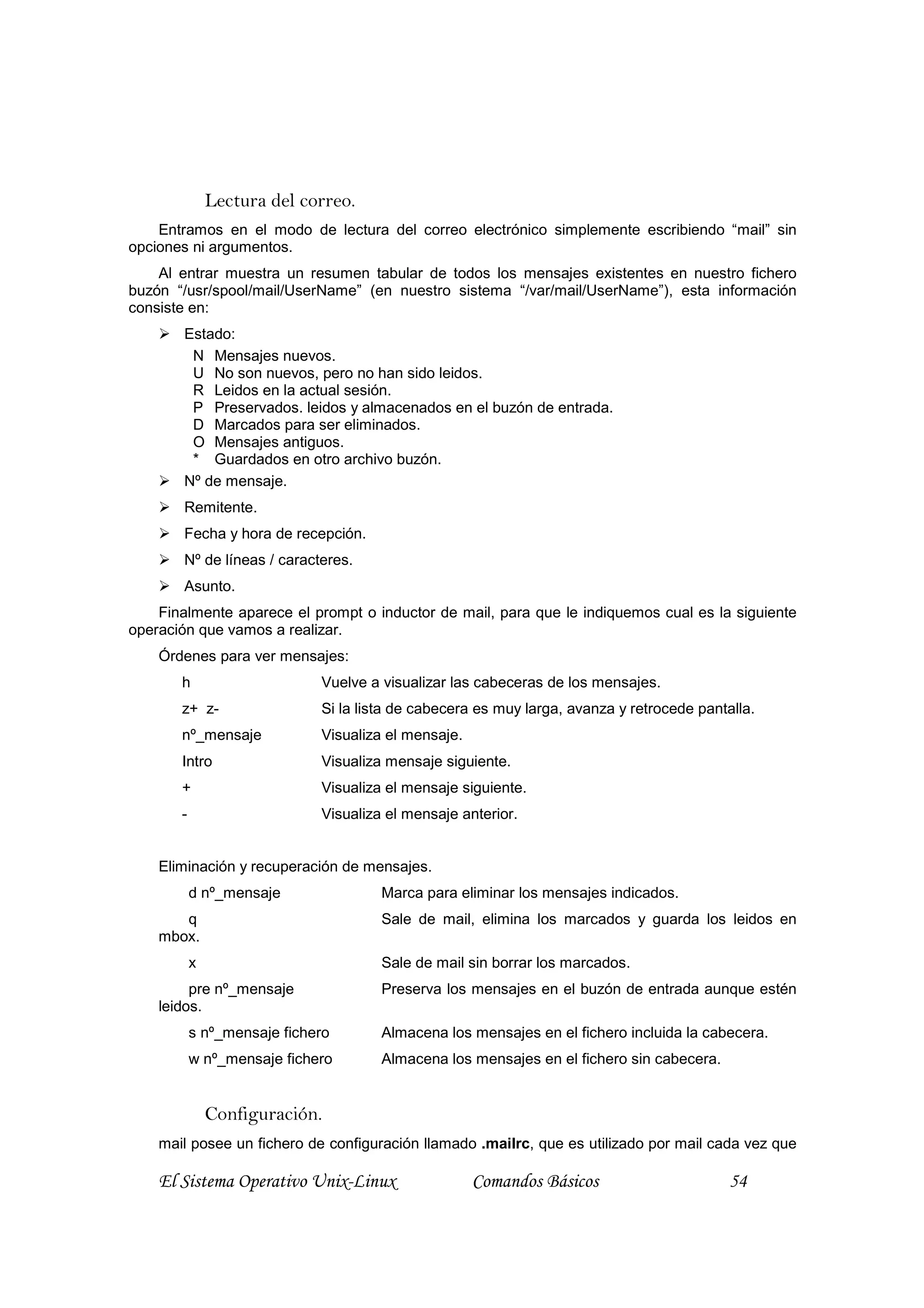 Lectura del correo.
    Entramos en el modo de lectura del correo electrónico simplemente escribiendo “mail” sin
opciones ni argumentos.
    Al entrar muestra un resumen tabular de todos los mensajes existentes en nuestro fichero
buzón “/usr/spool/mail/UserName” (en nuestro sistema “/var/mail/UserName”), esta información
consiste en:
        Estado:
         N Mensajes nuevos.
         U No son nuevos, pero no han sido leidos.
         R Leidos en la actual sesión.
         P Preservados. leidos y almacenados en el buzón de entrada.
         D Marcados para ser eliminados.
         O Mensajes antiguos.
         * Guardados en otro archivo buzón.
        Nº de mensaje.
        Remitente.
        Fecha y hora de recepción.
        Nº de líneas / caracteres.
        Asunto.
    Finalmente aparece el prompt o inductor de mail, para que le indiquemos cual es la siguiente
operación que vamos a realizar.
    Órdenes para ver mensajes:
       h                     Vuelve a visualizar las cabeceras de los mensajes.
       z+ z-                 Si la lista de cabecera es muy larga, avanza y retrocede pantalla.
       nº_mensaje            Visualiza el mensaje.
       Intro                 Visualiza mensaje siguiente.
       +                     Visualiza el mensaje siguiente.
       -                     Visualiza el mensaje anterior.


    Eliminación y recuperación de mensajes.
           d nº_mensaje               Marca para eliminar los mensajes indicados.
       q                              Sale de mail, elimina los marcados y guarda los leidos en
    mbox.
           x                          Sale de mail sin borrar los marcados.
         pre nº_mensaje               Preserva los mensajes en el buzón de entrada aunque estén
    leidos.
           s nº_mensaje fichero       Almacena los mensajes en el fichero incluida la cabecera.
           w nº_mensaje fichero       Almacena los mensajes en el fichero sin cabecera.


               Configuración.
    mail posee un fichero de configuración llamado .mailrc, que es utilizado por mail cada vez que

    El Sistema Operativo Unix-Linux                  Comandos Básicos                      54
 