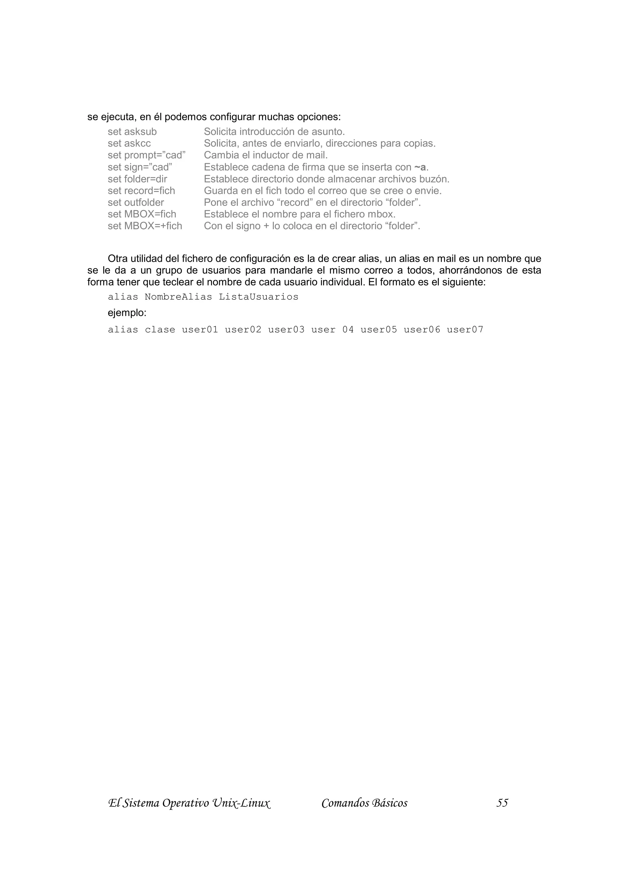 se ejecuta, en él podemos configurar muchas opciones:
    set asksub          Solicita introducción de asunto.
    set askcc           Solicita, antes de enviarlo, direcciones para copias.
    set prompt=”cad”    Cambia el inductor de mail.
    set sign=”cad”      Establece cadena de firma que se inserta con ~a.
    set folder=dir      Establece directorio donde almacenar archivos buzón.
    set record=fich     Guarda en el fich todo el correo que se cree o envie.
    set outfolder       Pone el archivo “record” en el directorio “folder”.
    set MBOX=fich       Establece el nombre para el fichero mbox.
    set MBOX=+fich      Con el signo + lo coloca en el directorio “folder”.


     Otra utilidad del fichero de configuración es la de crear alias, un alias en mail es un nombre que
se le da a un grupo de usuarios para mandarle el mismo correo a todos, ahorrándonos de esta
forma tener que teclear el nombre de cada usuario individual. El formato es el siguiente:
     alias NombreAlias ListaUsuarios
    ejemplo:
    alias clase user01 user02 user03 user 04 user05 user06 user07




    El Sistema Operativo Unix-Linux                 Comandos Básicos                        55
 