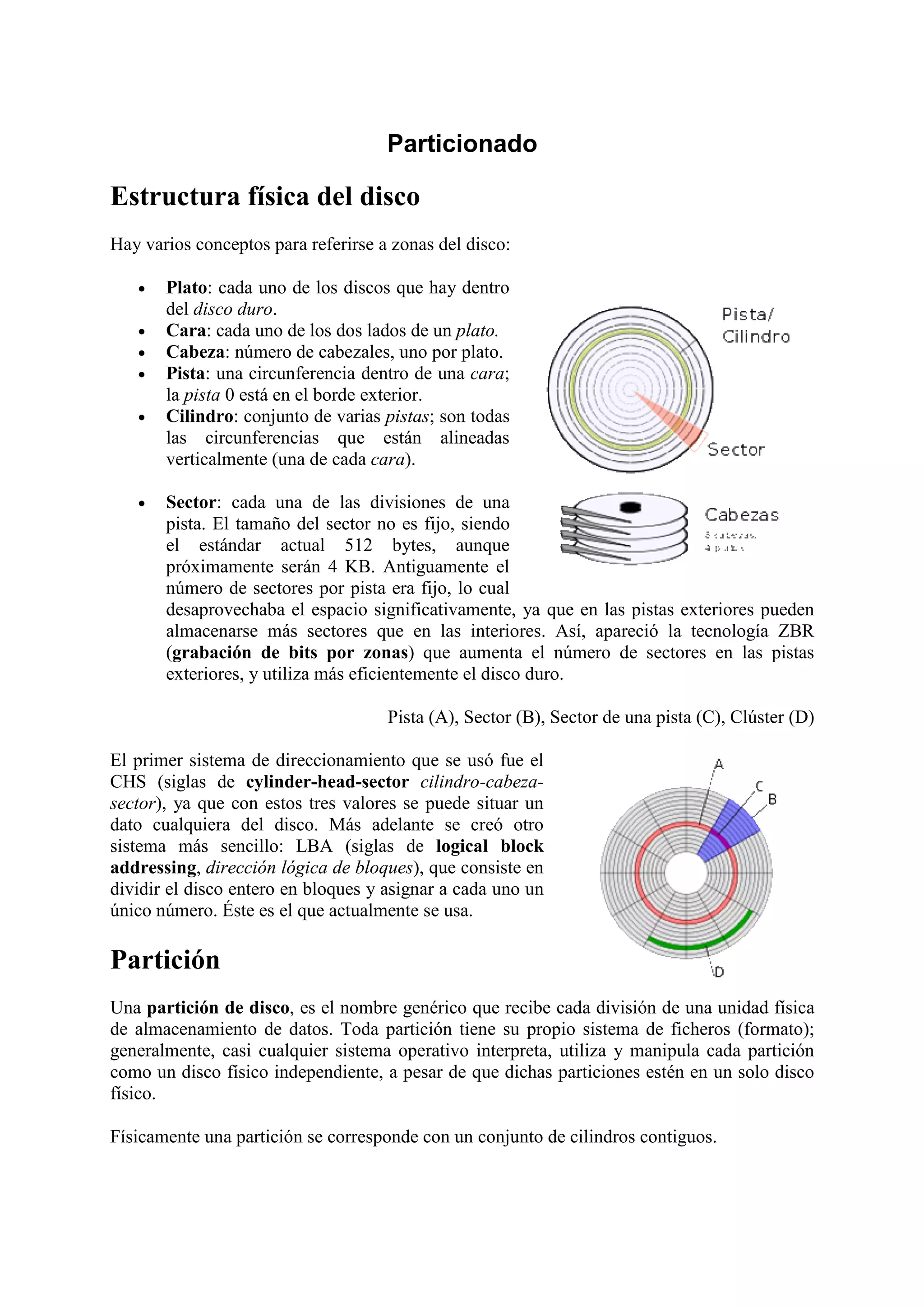 Particionado

Estructura física del disco
Hay varios conceptos para referirse a zonas del disco:

   •   Plato: cada uno de los discos que hay dentro
       del disco duro.
   •   Cara: cada uno de los dos lados de un plato.
   •   Cabeza: número de cabezales, uno por plato.
   •   Pista: una circunferencia dentro de una cara;
       la pista 0 está en el borde exterior.
   •   Cilindro: conjunto de varias pistas; son todas
       las circunferencias que están alineadas
       verticalmente (una de cada cara).

   •   Sector: cada una de las divisiones de una
       pista. El tamaño del sector no es fijo, siendo
       el estándar actual 512 bytes, aunque
       próximamente serán 4 KB. Antiguamente el
       número de sectores por pista era fijo, lo cual
       desaprovechaba el espacio significativamente, ya que en las pistas exteriores pueden
       almacenarse más sectores que en las interiores. Así, apareció la tecnología ZBR
       (grabación de bits por zonas) que aumenta el número de sectores en las pistas
       exteriores, y utiliza más eficientemente el disco duro.

                                     Pista (A), Sector (B), Sector de una pista (C), Clúster (D)

El primer sistema de direccionamiento que se usó fue el
CHS (siglas de cylinder-head-sector cilindro-cabeza-
sector), ya que con estos tres valores se puede situar un
dato cualquiera del disco. Más adelante se creó otro
sistema más sencillo: LBA (siglas de logical block
addressing, dirección lógica de bloques), que consiste en
dividir el disco entero en bloques y asignar a cada uno un
único número. Éste es el que actualmente se usa.

Partición
Una partición de disco, es el nombre genérico que recibe cada división de una unidad física
de almacenamiento de datos. Toda partición tiene su propio sistema de ficheros (formato);
generalmente, casi cualquier sistema operativo interpreta, utiliza y manipula cada partición
como un disco físico independiente, a pesar de que dichas particiones estén en un solo disco
físico.

Físicamente una partición se corresponde con un conjunto de cilindros contiguos.
 