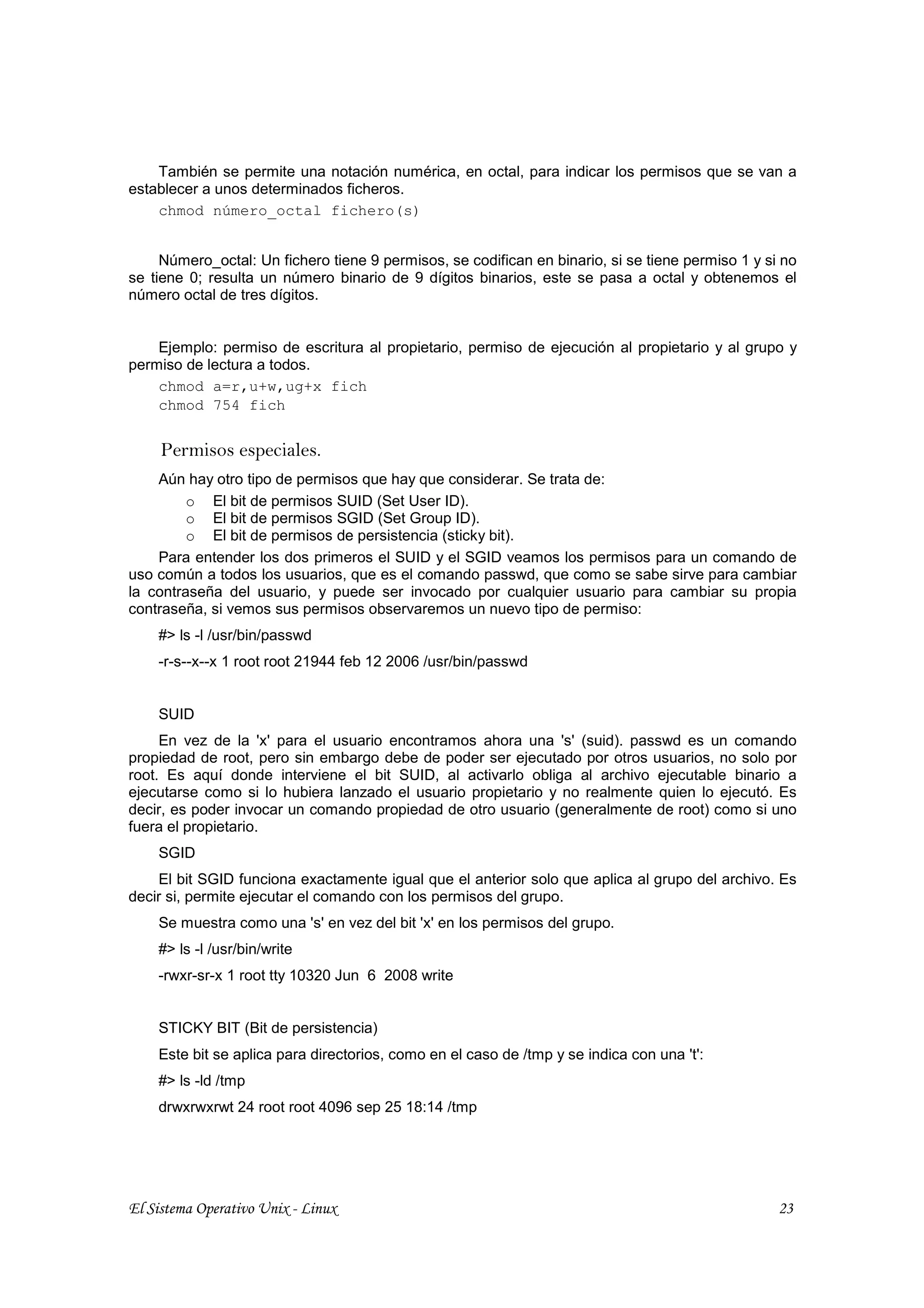También se permite una notación numérica, en octal, para indicar los permisos que se van a
establecer a unos determinados ficheros.
    chmod número_octal fichero(s)


     Número_octal: Un fichero tiene 9 permisos, se codifican en binario, si se tiene permiso 1 y si no
se tiene 0; resulta un número binario de 9 dígitos binarios, este se pasa a octal y obtenemos el
número octal de tres dígitos.


    Ejemplo: permiso de escritura al propietario, permiso de ejecución al propietario y al grupo y
permiso de lectura a todos.
    chmod a=r,u+w,ug+x fich
    chmod 754 fich


     Permisos especiales.
    Aún hay otro tipo de permisos que hay que considerar. Se trata de:
         o El bit de permisos SUID (Set User ID).
         o El bit de permisos SGID (Set Group ID).
         o El bit de permisos de persistencia (sticky bit).
    Para entender los dos primeros el SUID y el SGID veamos los permisos para un comando de
uso común a todos los usuarios, que es el comando passwd, que como se sabe sirve para cambiar
la contraseña del usuario, y puede ser invocado por cualquier usuario para cambiar su propia
contraseña, si vemos sus permisos observaremos un nuevo tipo de permiso:
    #> ls -l /usr/bin/passwd
    -r-s--x--x 1 root root 21944 feb 12 2006 /usr/bin/passwd


    SUID
     En vez de la 'x' para el usuario encontramos ahora una 's' (suid). passwd es un comando
propiedad de root, pero sin embargo debe de poder ser ejecutado por otros usuarios, no solo por
root. Es aquí donde interviene el bit SUID, al activarlo obliga al archivo ejecutable binario a
ejecutarse como si lo hubiera lanzado el usuario propietario y no realmente quien lo ejecutó. Es
decir, es poder invocar un comando propiedad de otro usuario (generalmente de root) como si uno
fuera el propietario.
    SGID
    El bit SGID funciona exactamente igual que el anterior solo que aplica al grupo del archivo. Es
decir si, permite ejecutar el comando con los permisos del grupo.
    Se muestra como una 's' en vez del bit 'x' en los permisos del grupo.
    #> ls -l /usr/bin/write
    -rwxr-sr-x 1 root tty 10320 Jun 6 2008 write


    STICKY BIT (Bit de persistencia)
    Este bit se aplica para directorios, como en el caso de /tmp y se indica con una 't':
    #> ls -ld /tmp
    drwxrwxrwt 24 root root 4096 sep 25 18:14 /tmp




El Sistema Operativo Unix - Linux                                                                  23
 