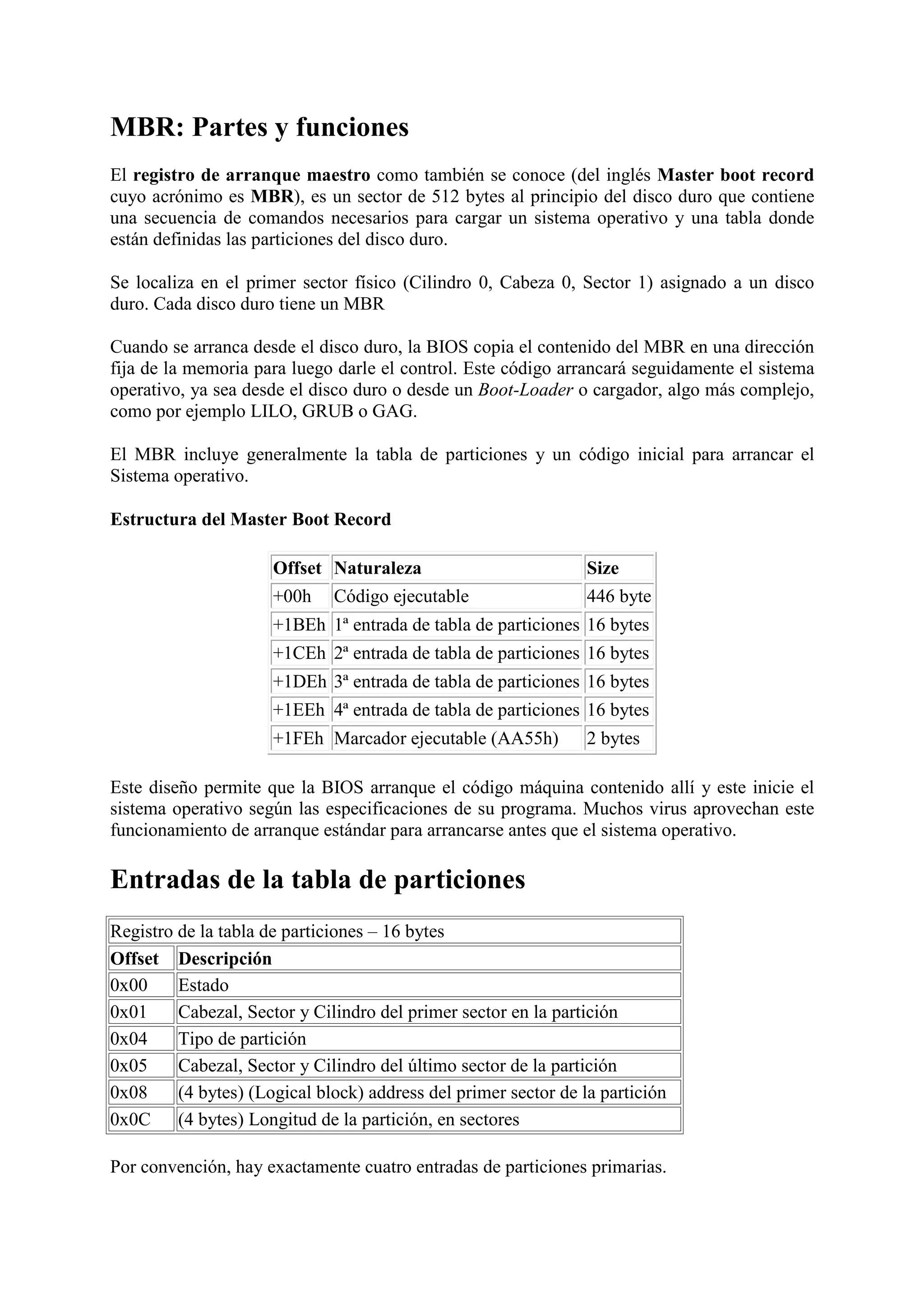 MBR: Partes y funciones
El registro de arranque maestro como también se conoce (del inglés Master boot record
cuyo acrónimo es MBR), es un sector de 512 bytes al principio del disco duro que contiene
una secuencia de comandos necesarios para cargar un sistema operativo y una tabla donde
están definidas las particiones del disco duro.

Se localiza en el primer sector físico (Cilindro 0, Cabeza 0, Sector 1) asignado a un disco
duro. Cada disco duro tiene un MBR

Cuando se arranca desde el disco duro, la BIOS copia el contenido del MBR en una dirección
fija de la memoria para luego darle el control. Este código arrancará seguidamente el sistema
operativo, ya sea desde el disco duro o desde un Boot-Loader o cargador, algo más complejo,
como por ejemplo LILO, GRUB o GAG.

El MBR incluye generalmente la tabla de particiones y un código inicial para arrancar el
Sistema operativo.

Estructura del Master Boot Record

                      Offset Naturaleza                          Size
                      +00h    Código ejecutable                  446 byte
                      +1BEh 1ª entrada de tabla de particiones 16 bytes
                      +1CEh 2ª entrada de tabla de particiones 16 bytes
                      +1DEh 3ª entrada de tabla de particiones 16 bytes
                      +1EEh 4ª entrada de tabla de particiones 16 bytes
                      +1FEh Marcador ejecutable (AA55h)          2 bytes

Este diseño permite que la BIOS arranque el código máquina contenido allí y este inicie el
sistema operativo según las especificaciones de su programa. Muchos virus aprovechan este
funcionamiento de arranque estándar para arrancarse antes que el sistema operativo.

Entradas de la tabla de particiones
Registro de la tabla de particiones – 16 bytes
Offset Descripción
0x00     Estado
0x01     Cabezal, Sector y Cilindro del primer sector en la partición
0x04     Tipo de partición
0x05     Cabezal, Sector y Cilindro del último sector de la partición
0x08     (4 bytes) (Logical block) address del primer sector de la partición
0x0C (4 bytes) Longitud de la partición, en sectores

Por convención, hay exactamente cuatro entradas de particiones primarias.
 
