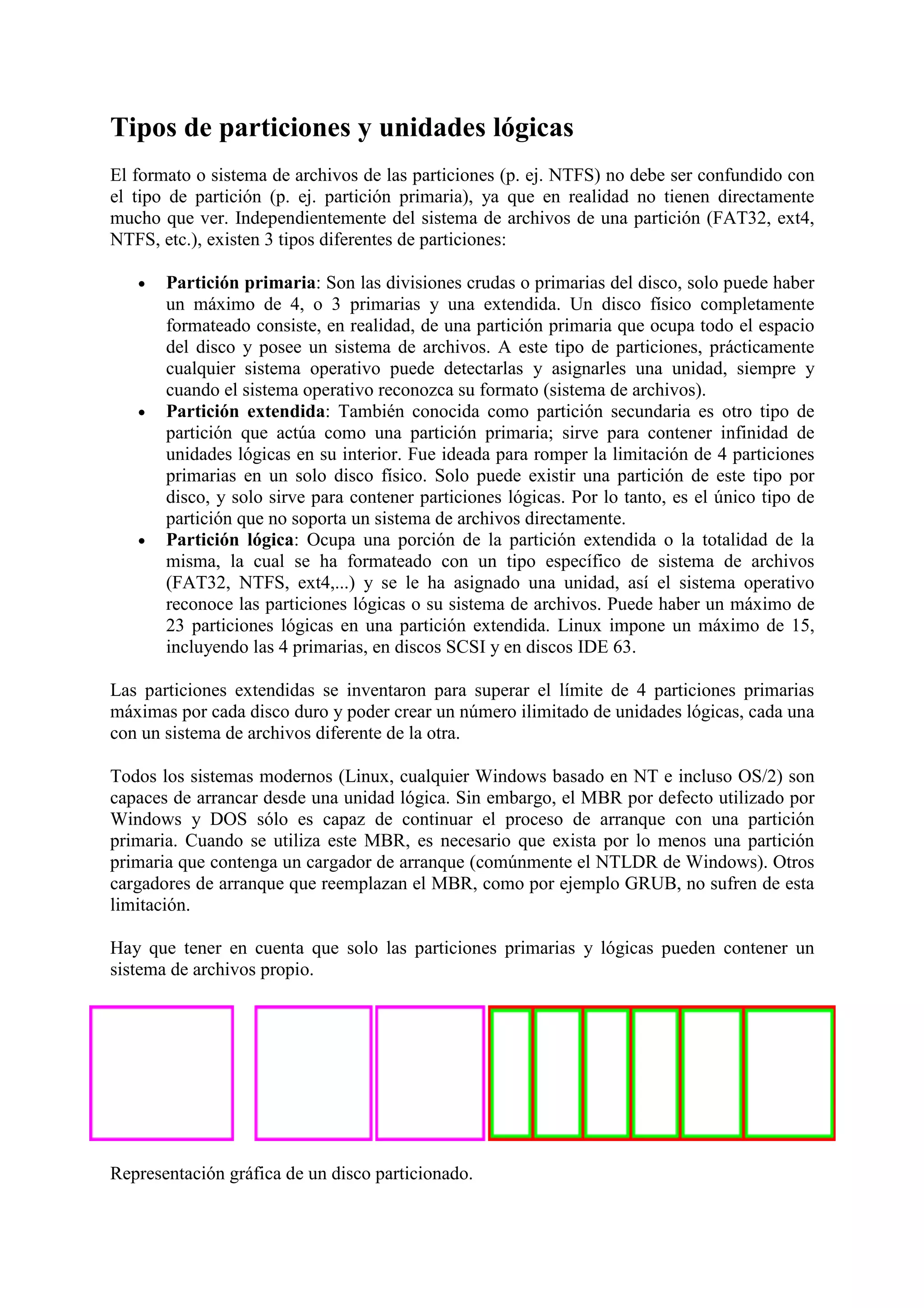 Tipos de particiones y unidades lógicas
El formato o sistema de archivos de las particiones (p. ej. NTFS) no debe ser confundido con
el tipo de partición (p. ej. partición primaria), ya que en realidad no tienen directamente
mucho que ver. Independientemente del sistema de archivos de una partición (FAT32, ext4,
NTFS, etc.), existen 3 tipos diferentes de particiones:

   •   Partición primaria: Son las divisiones crudas o primarias del disco, solo puede haber
       un máximo de 4, o 3 primarias y una extendida. Un disco físico completamente
       formateado consiste, en realidad, de una partición primaria que ocupa todo el espacio
       del disco y posee un sistema de archivos. A este tipo de particiones, prácticamente
       cualquier sistema operativo puede detectarlas y asignarles una unidad, siempre y
       cuando el sistema operativo reconozca su formato (sistema de archivos).
   •   Partición extendida: También conocida como partición secundaria es otro tipo de
       partición que actúa como una partición primaria; sirve para contener infinidad de
       unidades lógicas en su interior. Fue ideada para romper la limitación de 4 particiones
       primarias en un solo disco físico. Solo puede existir una partición de este tipo por
       disco, y solo sirve para contener particiones lógicas. Por lo tanto, es el único tipo de
       partición que no soporta un sistema de archivos directamente.
   •   Partición lógica: Ocupa una porción de la partición extendida o la totalidad de la
       misma, la cual se ha formateado con un tipo específico de sistema de archivos
       (FAT32, NTFS, ext4,...) y se le ha asignado una unidad, así el sistema operativo
       reconoce las particiones lógicas o su sistema de archivos. Puede haber un máximo de
       23 particiones lógicas en una partición extendida. Linux impone un máximo de 15,
       incluyendo las 4 primarias, en discos SCSI y en discos IDE 63.

Las particiones extendidas se inventaron para superar el límite de 4 particiones primarias
máximas por cada disco duro y poder crear un número ilimitado de unidades lógicas, cada una
con un sistema de archivos diferente de la otra.

Todos los sistemas modernos (Linux, cualquier Windows basado en NT e incluso OS/2) son
capaces de arrancar desde una unidad lógica. Sin embargo, el MBR por defecto utilizado por
Windows y DOS sólo es capaz de continuar el proceso de arranque con una partición
primaria. Cuando se utiliza este MBR, es necesario que exista por lo menos una partición
primaria que contenga un cargador de arranque (comúnmente el NTLDR de Windows). Otros
cargadores de arranque que reemplazan el MBR, como por ejemplo GRUB, no sufren de esta
limitación.

Hay que tener en cuenta que solo las particiones primarias y lógicas pueden contener un
sistema de archivos propio.




Representación gráfica de un disco particionado.
 