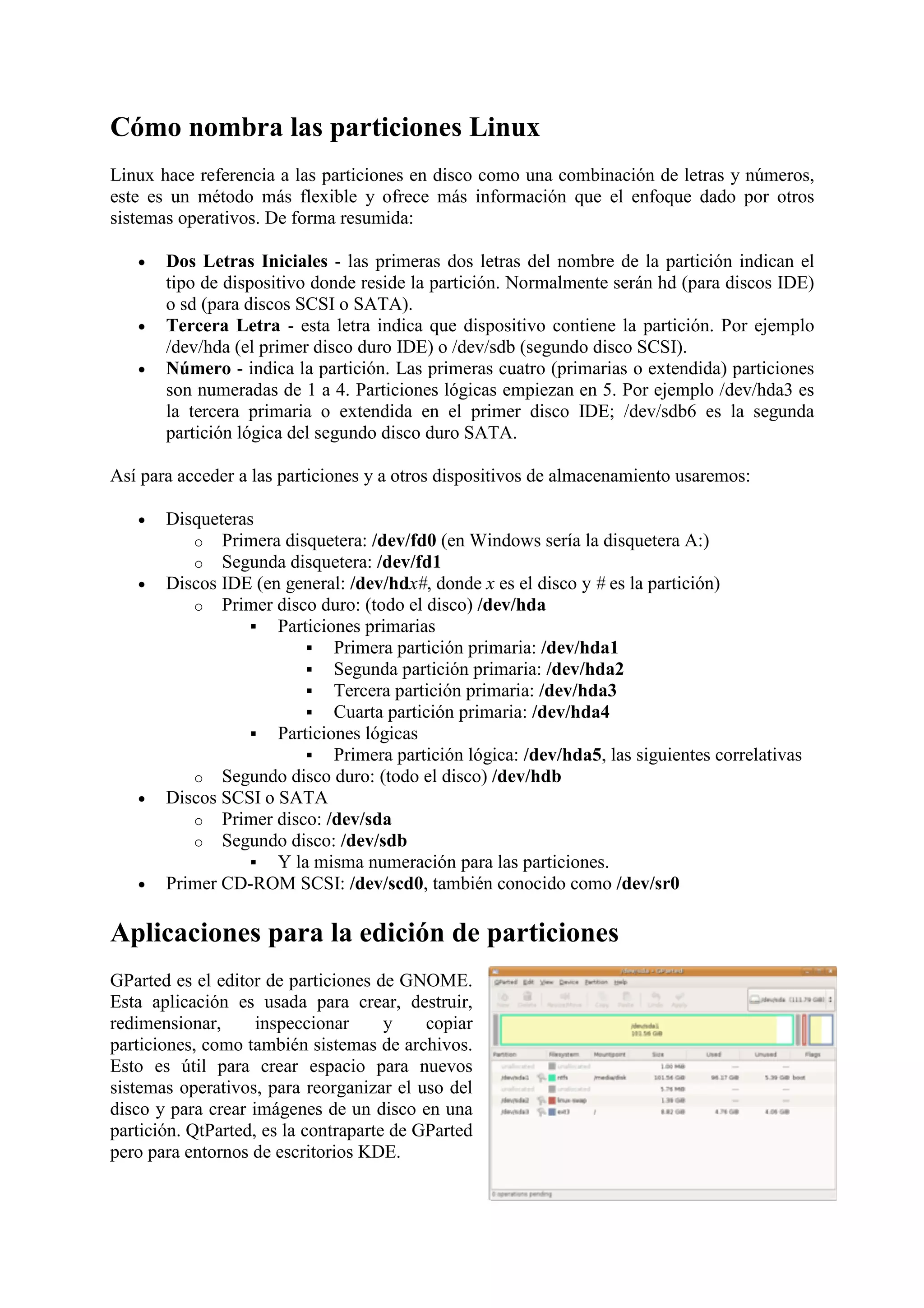 Cómo nombra las particiones Linux
Linux hace referencia a las particiones en disco como una combinación de letras y números,
este es un método más flexible y ofrece más información que el enfoque dado por otros
sistemas operativos. De forma resumida:

   •   Dos Letras Iniciales - las primeras dos letras del nombre de la partición indican el
       tipo de dispositivo donde reside la partición. Normalmente serán hd (para discos IDE)
       o sd (para discos SCSI o SATA).
   •   Tercera Letra - esta letra indica que dispositivo contiene la partición. Por ejemplo
       /dev/hda (el primer disco duro IDE) o /dev/sdb (segundo disco SCSI).
   •   Número - indica la partición. Las primeras cuatro (primarias o extendida) particiones
       son numeradas de 1 a 4. Particiones lógicas empiezan en 5. Por ejemplo /dev/hda3 es
       la tercera primaria o extendida en el primer disco IDE; /dev/sdb6 es la segunda
       partición lógica del segundo disco duro SATA.

Así para acceder a las particiones y a otros dispositivos de almacenamiento usaremos:

   •   Disqueteras
          o Primera disquetera: /dev/fd0 (en Windows sería la disquetera A:)
          o Segunda disquetera: /dev/fd1
   •   Discos IDE (en general: /dev/hdx#, donde x es el disco y # es la partición)
          o Primer disco duro: (todo el disco) /dev/hda
                     Particiones primarias
                             Primera partición primaria: /dev/hda1
                             Segunda partición primaria: /dev/hda2
                             Tercera partición primaria: /dev/hda3
                             Cuarta partición primaria: /dev/hda4
                     Particiones lógicas
                             Primera partición lógica: /dev/hda5, las siguientes correlativas
          o Segundo disco duro: (todo el disco) /dev/hdb
   •   Discos SCSI o SATA
          o Primer disco: /dev/sda
          o Segundo disco: /dev/sdb
                     Y la misma numeración para las particiones.
   •   Primer CD-ROM SCSI: /dev/scd0, también conocido como /dev/sr0

Aplicaciones para la edición de particiones
GParted es el editor de particiones de GNOME.
Esta aplicación es usada para crear, destruir,
redimensionar,      inspeccionar      y    copiar
particiones, como también sistemas de archivos.
Esto es útil para crear espacio para nuevos
sistemas operativos, para reorganizar el uso del
disco y para crear imágenes de un disco en una
partición. QtParted, es la contraparte de GParted
pero para entornos de escritorios KDE.
 