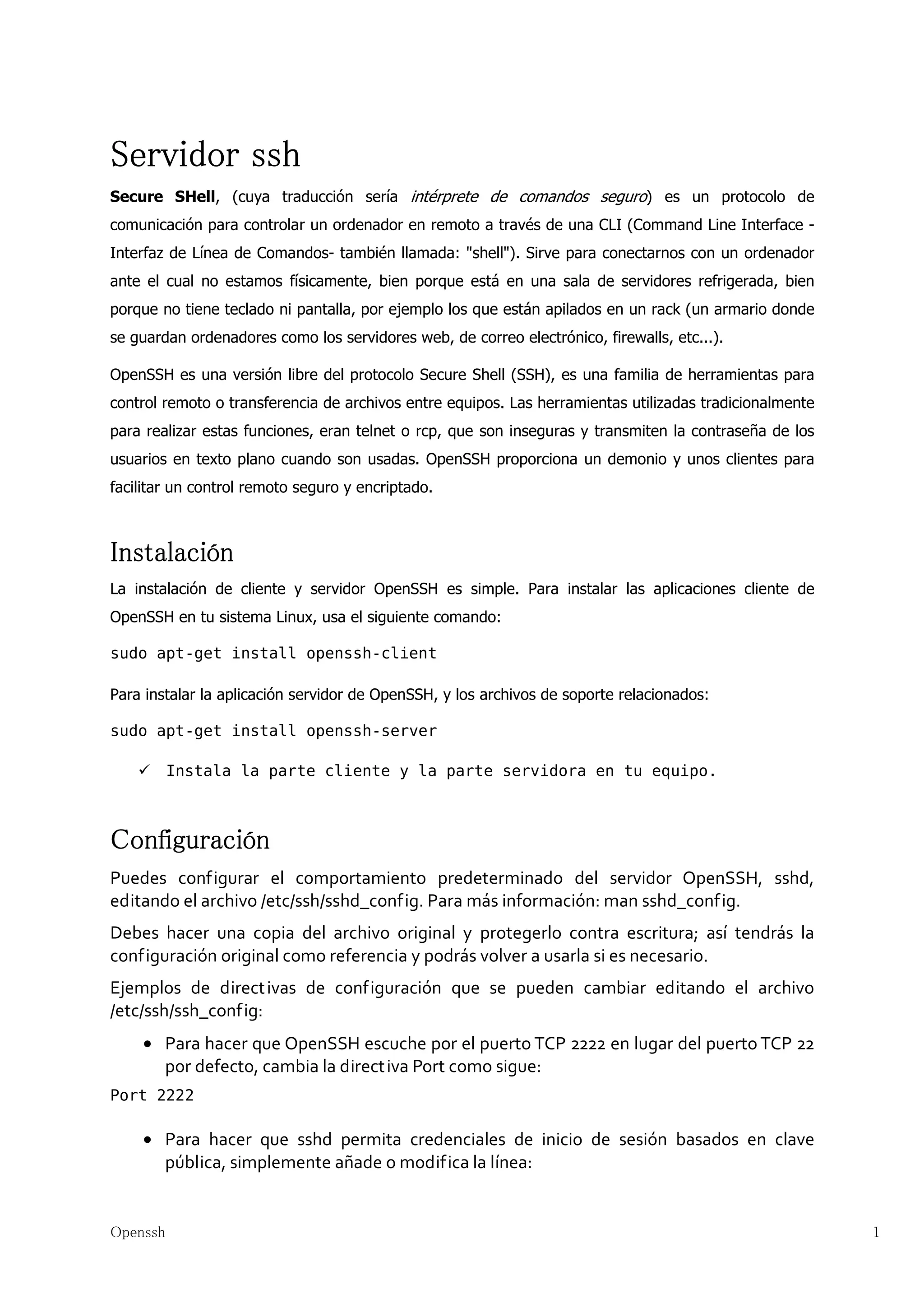 Servidor ssh
Secure SHell, (cuya traducción sería intérprete de comandos seguro) es un protocolo de
comunicación para controlar un ordenador en remoto a través de una CLI (Command Line Interface -
Interfaz de Línea de Comandos- también llamada: "shell"). Sirve para conectarnos con un ordenador
ante el cual no estamos físicamente, bien porque está en una sala de servidores refrigerada, bien
porque no tiene teclado ni pantalla, por ejemplo los que están apilados en un rack (un armario donde
se guardan ordenadores como los servidores web, de correo electrónico, firewalls, etc...).

OpenSSH es una versión libre del protocolo Secure Shell (SSH), es una familia de herramientas para
control remoto o transferencia de archivos entre equipos. Las herramientas utilizadas tradicionalmente
para realizar estas funciones, eran telnet o rcp, que son inseguras y transmiten la contraseña de los
usuarios en texto plano cuando son usadas. OpenSSH proporciona un demonio y unos clientes para
facilitar un control remoto seguro y encriptado.



Instalación
La instalación de cliente y servidor OpenSSH es simple. Para instalar las aplicaciones cliente de
OpenSSH en tu sistema Linux, usa el siguiente comando:

sudo apt-get install openssh-client

Para instalar la aplicación servidor de OpenSSH, y los archivos de soporte relacionados:

sudo apt-get install openssh-server

          Instala la parte cliente y la parte servidora en tu equipo.



Configuración
Puedes configurar el comportamiento predeterminado del servidor OpenSSH, sshd,
editando el archivo /etc/ssh/sshd_config. Para más información: man sshd_config.
Debes hacer una copia del archivo original y protegerlo contra escritura; así tendrás la
configuración original como referencia y podrás volver a usarla si es necesario.
Ejemplos de direct ivas de configuración que se pueden cambiar editando el archivo
/etc/ssh/ssh_config:
    • Para hacer que OpenSSH escuche por el puerto TCP 2222 en lugar del puerto TCP 22
      por defecto, cambia la direct iva Port como sigue:
Port 2222

    • Para hacer que sshd permita credenciales de inicio de sesión basados en clave
      pública, simplemente añade o modifica la línea:


Openssh                                                                                                  1
 