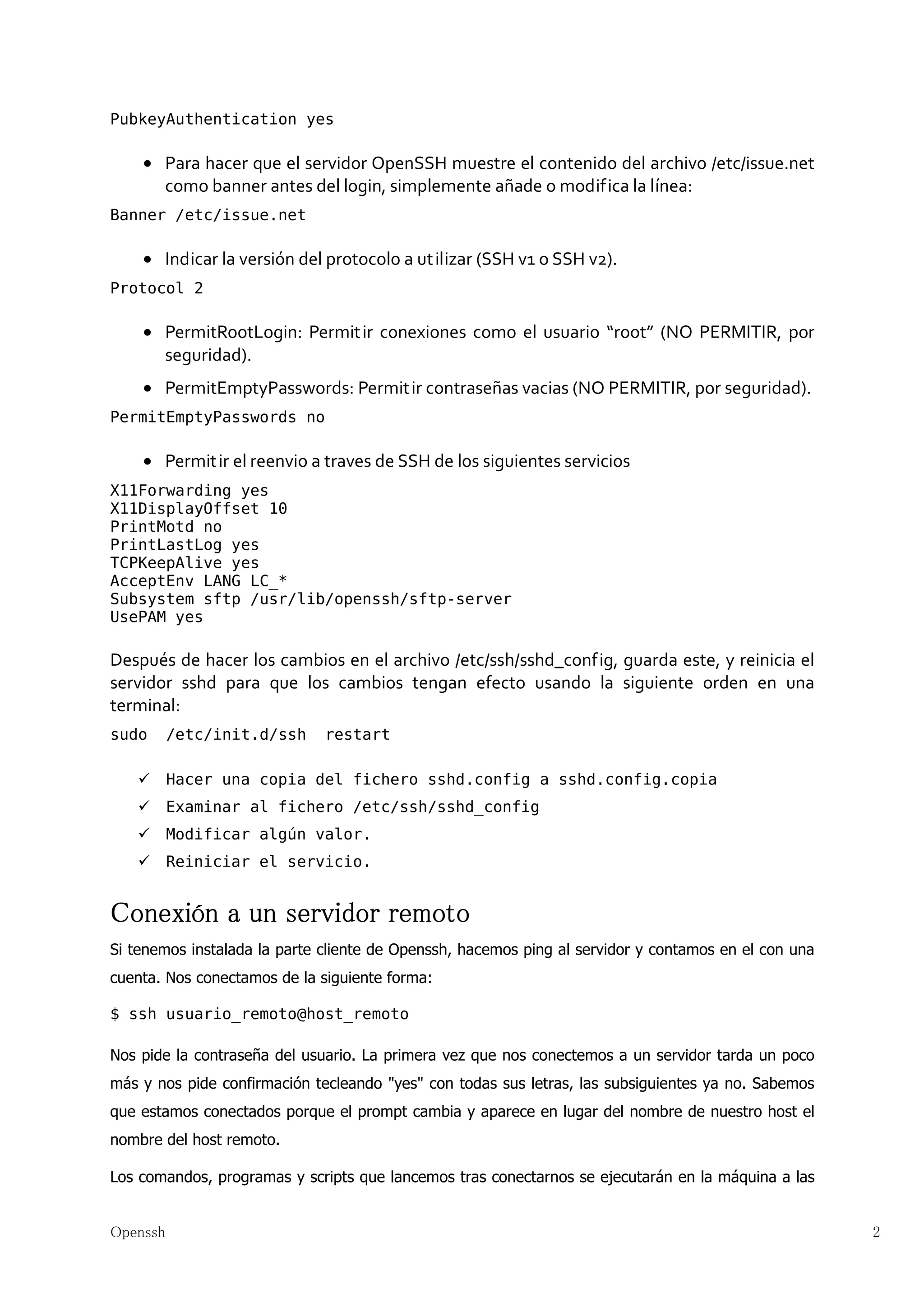 PubkeyAuthentication yes

    • Para hacer que el servidor OpenSSH muestre el contenido del archivo /etc/issue.net
      como banner antes del login, simplemente añade o modifica la línea:
Banner /etc/issue.net

    • Indicar la versión del protocolo a ut ilizar (SSH v1 o SSH v2).
Protocol 2

    • PermitRootLogin: Permit ir conexiones como el usuario “root” (NO PERMITIR, por
      seguridad).
    • PermitEmptyPasswords: Permit ir contraseñas vacias (NO PERMITIR, por seguridad).
PermitEmptyPasswords no

    • Permit ir el reenvio a traves de SSH de los siguientes servicios
X11Forwarding yes
X11DisplayOffset 10
PrintMotd no
PrintLastLog yes
TCPKeepAlive yes
AcceptEnv LANG LC_*
Subsystem sftp /usr/lib/openssh/sftp-server
UsePAM yes

Después de hacer los cambios en el archivo /etc/ssh/sshd_config, guarda este, y reinicia el
servidor sshd para que los cambios tengan efecto usando la siguiente orden en una
terminal:
sudo      /etc/init.d/ssh     restart

          Hacer una copia del fichero sshd.config a sshd.config.copia
          Examinar al fichero /etc/ssh/sshd_config
          Modificar algún valor.
          Reiniciar el servicio.


Conexión a un servidor remoto
Si tenemos instalada la parte cliente de Openssh, hacemos ping al servidor y contamos en el con una
cuenta. Nos conectamos de la siguiente forma:

$ ssh usuario_remoto@host_remoto

Nos pide la contraseña del usuario. La primera vez que nos conectemos a un servidor tarda un poco
más y nos pide confirmación tecleando "yes" con todas sus letras, las subsiguientes ya no. Sabemos
que estamos conectados porque el prompt cambia y aparece en lugar del nombre de nuestro host el
nombre del host remoto.

Los comandos, programas y scripts que lancemos tras conectarnos se ejecutarán en la máquina a las


Openssh                                                                                               2
 