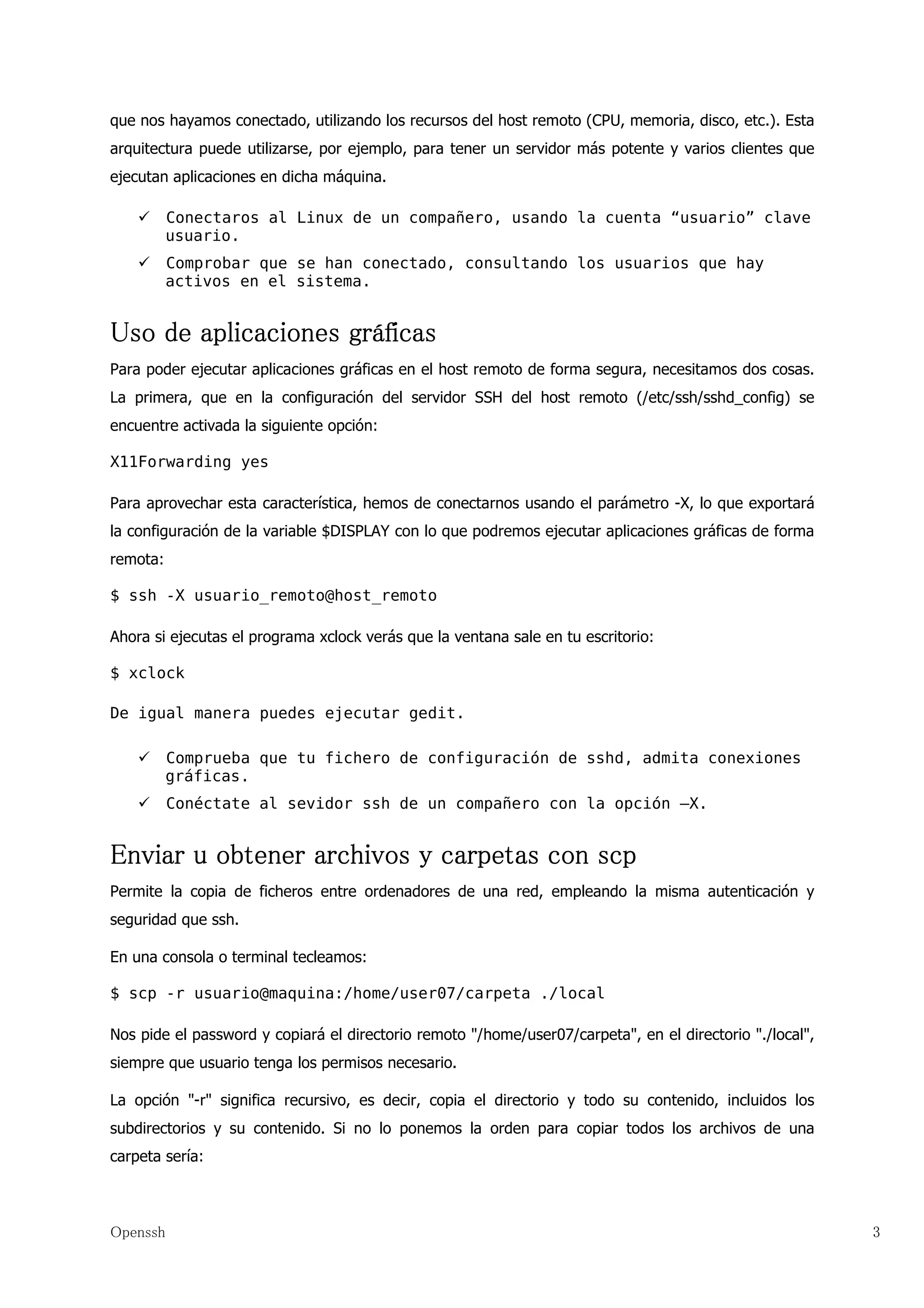 que nos hayamos conectado, utilizando los recursos del host remoto (CPU, memoria, disco, etc.). Esta
arquitectura puede utilizarse, por ejemplo, para tener un servidor más potente y varios clientes que
ejecutan aplicaciones en dicha máquina.

          Conectaros al Linux de un compañero, usando la cuenta “usuario” clave
          usuario.
          Comprobar que se han conectado, consultando los usuarios que hay
          activos en el sistema.


Uso de aplicaciones gráficas
Para poder ejecutar aplicaciones gráficas en el host remoto de forma segura, necesitamos dos cosas.
La primera, que en la configuración del servidor SSH del host remoto (/etc/ssh/sshd_config) se
encuentre activada la siguiente opción:

X11Forwarding yes

Para aprovechar esta característica, hemos de conectarnos usando el parámetro -X, lo que exportará
la configuración de la variable $DISPLAY con lo que podremos ejecutar aplicaciones gráficas de forma
remota:

$ ssh -X usuario_remoto@host_remoto

Ahora si ejecutas el programa xclock verás que la ventana sale en tu escritorio:

$ xclock

De igual manera puedes ejecutar gedit.

          Comprueba que tu fichero de configuración de sshd, admita conexiones
          gráficas.
          Conéctate al sevidor ssh de un compañero con la opción –X.


Enviar u obtener archivos y carpetas con scp
Permite la copia de ficheros entre ordenadores de una red, empleando la misma autenticación y
seguridad que ssh.

En una consola o terminal tecleamos:

$ scp -r usuario@maquina:/home/user07/carpeta ./local

Nos pide el password y copiará el directorio remoto "/home/user07/carpeta", en el directorio "./local",
siempre que usuario tenga los permisos necesario.

La opción "-r" significa recursivo, es decir, copia el directorio y todo su contenido, incluidos los
subdirectorios y su contenido. Si no lo ponemos la orden para copiar todos los archivos de una
carpeta sería:



Openssh                                                                                                   3
 