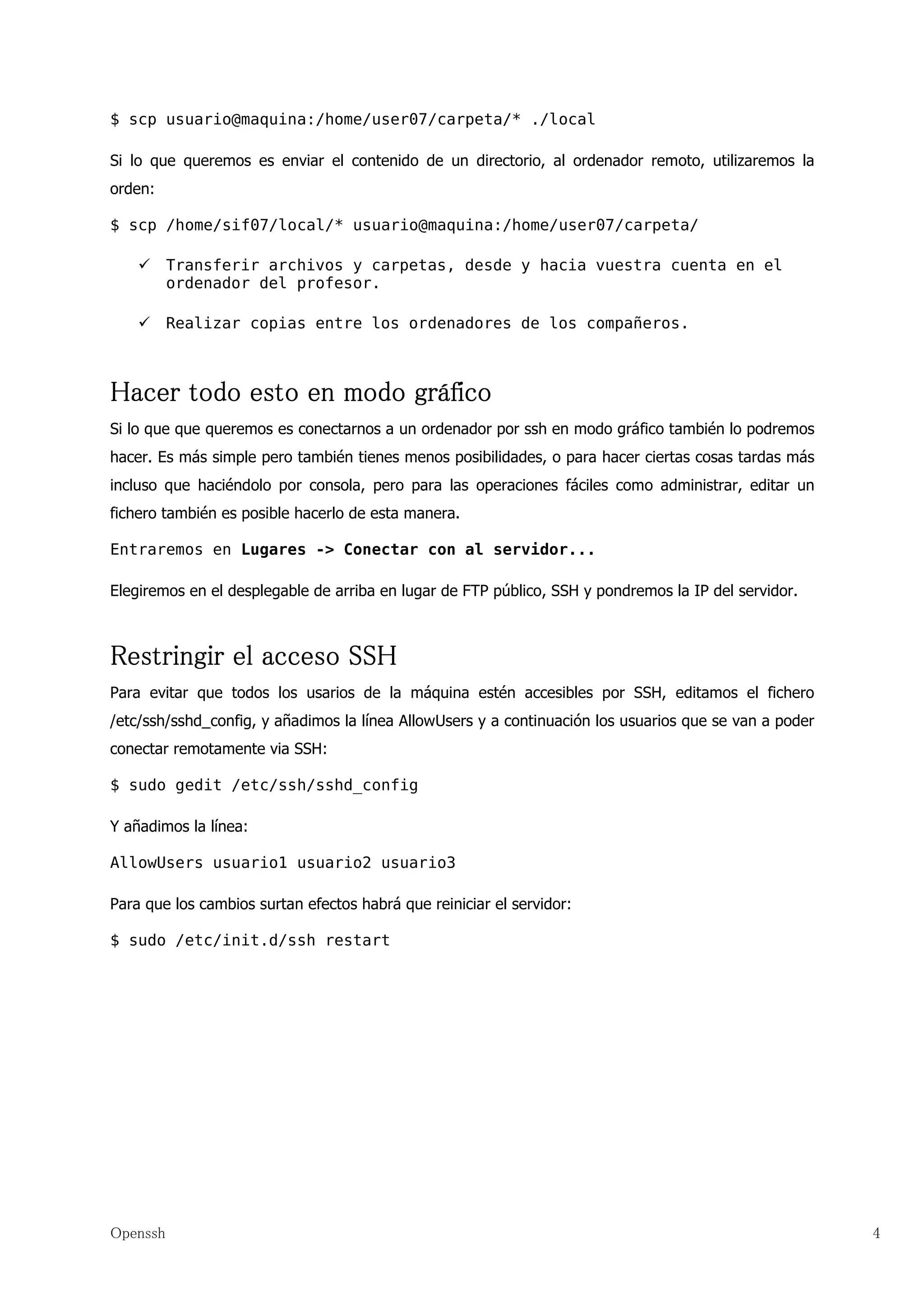 $ scp usuario@maquina:/home/user07/carpeta/* ./local

Si lo que queremos es enviar el contenido de un directorio, al ordenador remoto, utilizaremos la
orden:

$ scp /home/sif07/local/* usuario@maquina:/home/user07/carpeta/

          Transferir archivos y carpetas, desde y hacia vuestra cuenta en el
          ordenador del profesor.

          Realizar copias entre los ordenadores de los compañeros.



Hacer todo esto en modo gráfico
Si lo que que queremos es conectarnos a un ordenador por ssh en modo gráfico también lo podremos
hacer. Es más simple pero también tienes menos posibilidades, o para hacer ciertas cosas tardas más
incluso que haciéndolo por consola, pero para las operaciones fáciles como administrar, editar un
fichero también es posible hacerlo de esta manera.

Entraremos en Lugares -> Conectar con al servidor...

Elegiremos en el desplegable de arriba en lugar de FTP público, SSH y pondremos la IP del servidor.



Restringir el acceso SSH
Para evitar que todos los usarios de la máquina estén accesibles por SSH, editamos el fichero
/etc/ssh/sshd_config, y añadimos la línea AllowUsers y a continuación los usuarios que se van a poder
conectar remotamente via SSH:

$ sudo gedit /etc/ssh/sshd_config

Y añadimos la línea:

AllowUsers usuario1 usuario2 usuario3

Para que los cambios surtan efectos habrá que reiniciar el servidor:

$ sudo /etc/init.d/ssh restart




Openssh                                                                                                 4
 