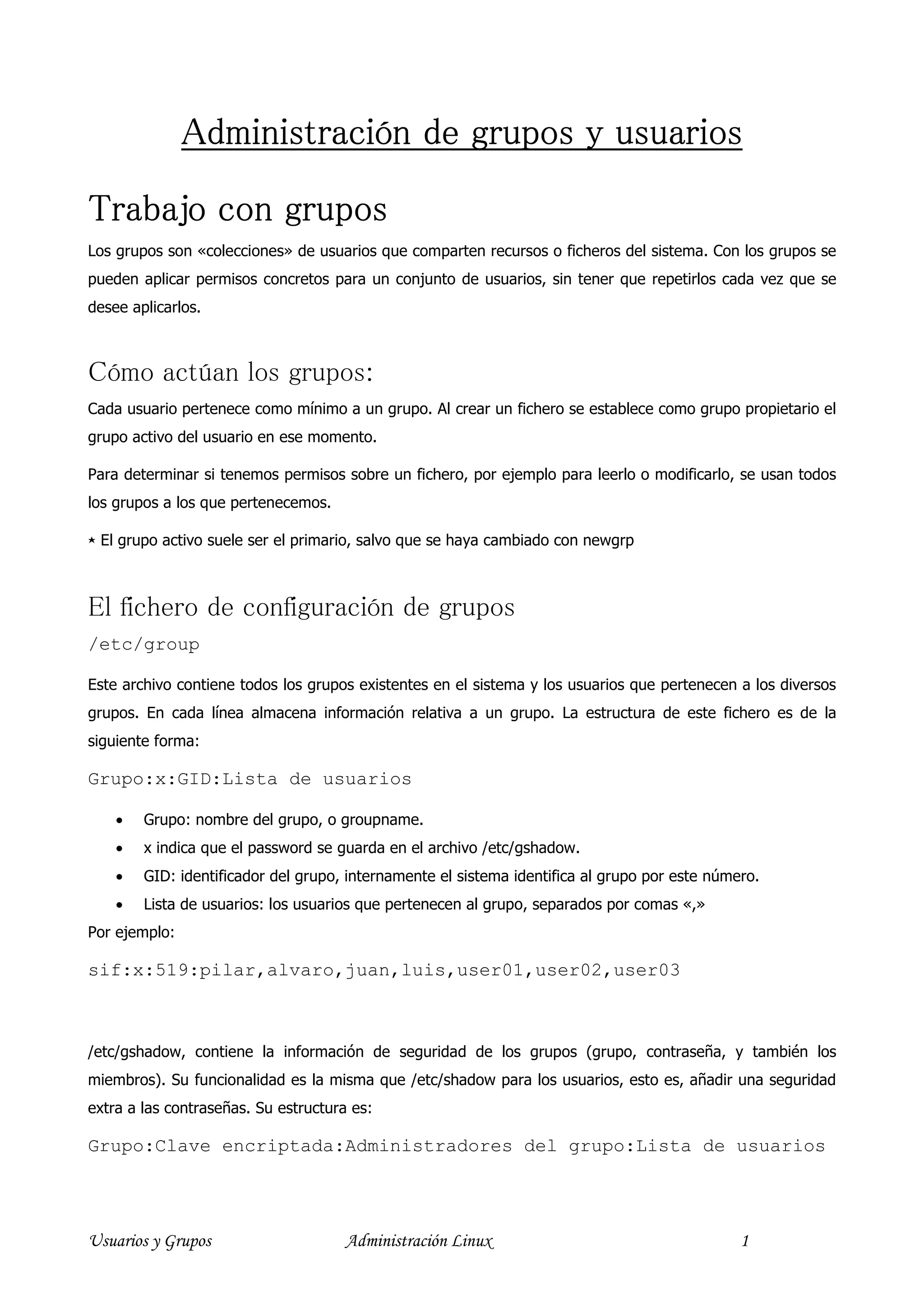 Administración de grupos y usuarios

Trabajo con grupos
Los grupos son «colecciones» de usuarios que comparten recursos o ficheros del sistema. Con los grupos se
pueden aplicar permisos concretos para un conjunto de usuarios, sin tener que repetirlos cada vez que se
desee aplicarlos.



Cómo actúan los grupos:
Cada usuario pertenece como mínimo a un grupo. Al crear un fichero se establece como grupo propietario el
grupo activo del usuario en ese momento.

Para determinar si tenemos permisos sobre un fichero, por ejemplo para leerlo o modificarlo, se usan todos
los grupos a los que pertenecemos.

⋆ El grupo activo suele ser el primario, salvo que se haya cambiado con newgrp



El fichero de configuración de grupos
/etc/group

Este archivo contiene todos los grupos existentes en el sistema y los usuarios que pertenecen a los diversos
grupos. En cada línea almacena información relativa a un grupo. La estructura de este fichero es de la
siguiente forma:

Grupo:x:GID:Lista de usuarios

    •   Grupo: nombre del grupo, o groupname.
    •   x indica que el password se guarda en el archivo /etc/gshadow.
    •   GID: identificador del grupo, internamente el sistema identifica al grupo por este número.
    •   Lista de usuarios: los usuarios que pertenecen al grupo, separados por comas «,»
Por ejemplo:

sif:x:519:pilar,alvaro,juan,luis,user01,user02,user03



/etc/gshadow, contiene la información de seguridad de los grupos (grupo, contraseña, y también los
miembros). Su funcionalidad es la misma que /etc/shadow para los usuarios, esto es, añadir una seguridad
extra a las contraseñas. Su estructura es:

Grupo:Clave encriptada:Administradores del grupo:Lista de usuarios




Usuarios y Grupos                     Administración Linux                                     1
 