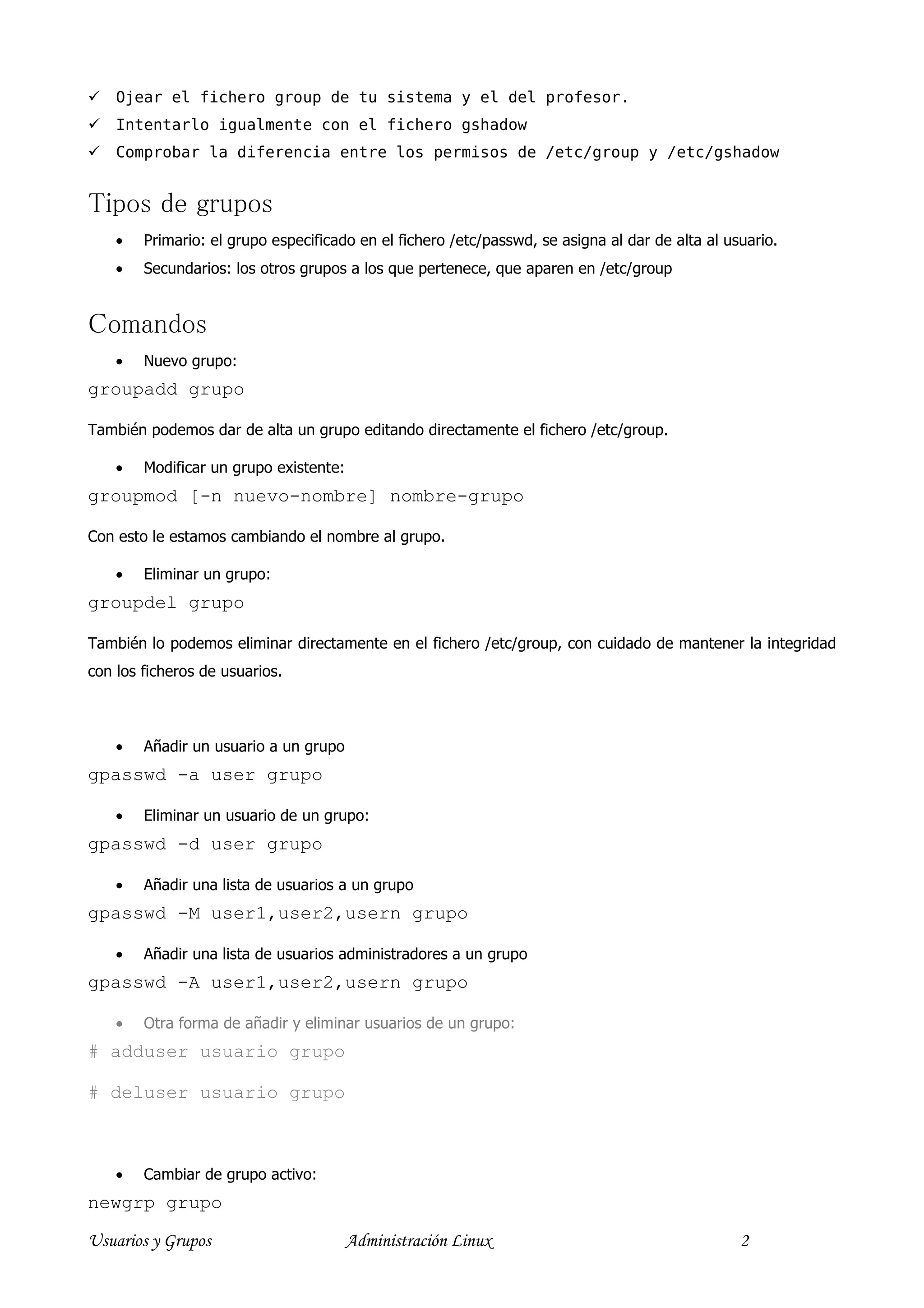 Ojear el fichero group de tu sistema y el del profesor.
    Intentarlo igualmente con el fichero gshadow
    Comprobar la diferencia entre los permisos de /etc/group y /etc/gshadow


Tipos de grupos
    •   Primario: el grupo especificado en el fichero /etc/passwd, se asigna al dar de alta al usuario.
    •   Secundarios: los otros grupos a los que pertenece, que aparen en /etc/group


Comandos
    •   Nuevo grupo:
groupadd grupo

También podemos dar de alta un grupo editando directamente el fichero /etc/group.

    •   Modificar un grupo existente:
groupmod [-n nuevo-nombre] nombre-grupo

Con esto le estamos cambiando el nombre al grupo.

    •   Eliminar un grupo:
groupdel grupo

También lo podemos eliminar directamente en el fichero /etc/group, con cuidado de mantener la integridad
con los ficheros de usuarios.



    •   Añadir un usuario a un grupo
gpasswd -a user grupo

    •   Eliminar un usuario de un grupo:
gpasswd -d user grupo

    •   Añadir una lista de usuarios a un grupo
gpasswd -M user1,user2,usern grupo

    •   Añadir una lista de usuarios administradores a un grupo
gpasswd -A user1,user2,usern grupo

    •   Otra forma de añadir y eliminar usuarios de un grupo:
# adduser usuario grupo

# deluser usuario grupo



    •   Cambiar de grupo activo:
newgrp grupo

Usuarios y Grupos                       Administración Linux                                     2
 