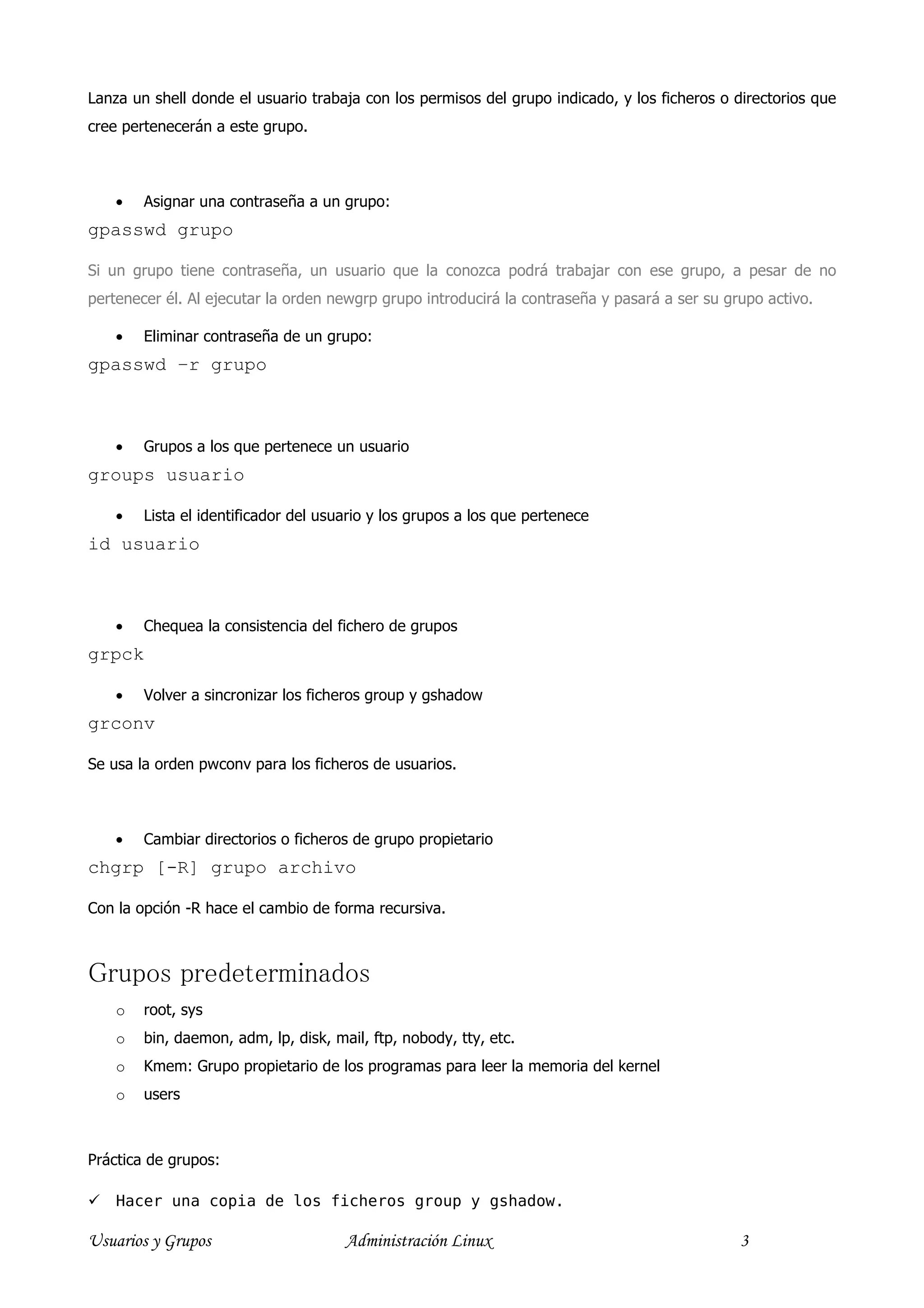 Lanza un shell donde el usuario trabaja con los permisos del grupo indicado, y los ficheros o directorios que
cree pertenecerán a este grupo.



    •   Asignar una contraseña a un grupo:
gpasswd grupo

Si un grupo tiene contraseña, un usuario que la conozca podrá trabajar con ese grupo, a pesar de no
pertenecer él. Al ejecutar la orden newgrp grupo introducirá la contraseña y pasará a ser su grupo activo.

    •   Eliminar contraseña de un grupo:
gpasswd –r grupo



    •   Grupos a los que pertenece un usuario
groups usuario

    •   Lista el identificador del usuario y los grupos a los que pertenece
id usuario



    •   Chequea la consistencia del fichero de grupos
grpck

    •   Volver a sincronizar los ficheros group y gshadow
grconv

Se usa la orden pwconv para los ficheros de usuarios.



    •   Cambiar directorios o ficheros de grupo propietario
chgrp [-R] grupo archivo

Con la opción -R hace el cambio de forma recursiva.



Grupos predeterminados
    o   root, sys
    o   bin, daemon, adm, lp, disk, mail, ftp, nobody, tty, etc.
    o   Kmem: Grupo propietario de los programas para leer la memoria del kernel
    o   users



Práctica de grupos:

    Hacer una copia de los ficheros group y gshadow.

Usuarios y Grupos                     Administración Linux                                     3
 