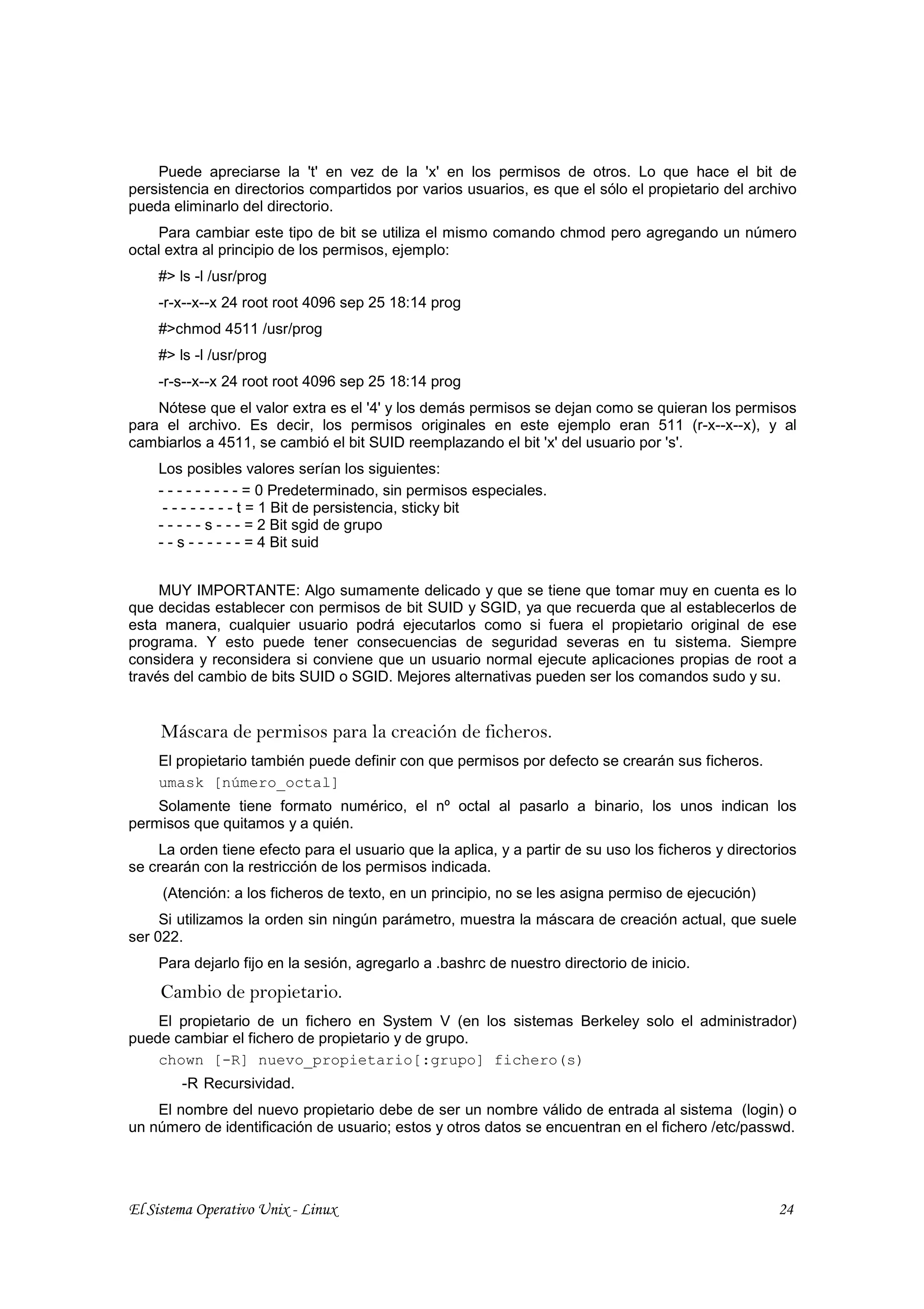 Puede apreciarse la 't' en vez de la 'x' en los permisos de otros. Lo que hace el bit de
persistencia en directorios compartidos por varios usuarios, es que el sólo el propietario del archivo
pueda eliminarlo del directorio.
    Para cambiar este tipo de bit se utiliza el mismo comando chmod pero agregando un número
octal extra al principio de los permisos, ejemplo:
    #> ls -l /usr/prog
    -r-x--x--x 24 root root 4096 sep 25 18:14 prog
    #>chmod 4511 /usr/prog
    #> ls -l /usr/prog
    -r-s--x--x 24 root root 4096 sep 25 18:14 prog
    Nótese que el valor extra es el '4' y los demás permisos se dejan como se quieran los permisos
para el archivo. Es decir, los permisos originales en este ejemplo eran 511 (r-x--x--x), y al
cambiarlos a 4511, se cambió el bit SUID reemplazando el bit 'x' del usuario por 's'.
    Los posibles valores serían los siguientes:
    - - - - - - - - - = 0 Predeterminado, sin permisos especiales.
     - - - - - - - - t = 1 Bit de persistencia, sticky bit
    - - - - - s - - - = 2 Bit sgid de grupo
    - - s - - - - - - = 4 Bit suid


     MUY IMPORTANTE: Algo sumamente delicado y que se tiene que tomar muy en cuenta es lo
que decidas establecer con permisos de bit SUID y SGID, ya que recuerda que al establecerlos de
esta manera, cualquier usuario podrá ejecutarlos como si fuera el propietario original de ese
programa. Y esto puede tener consecuencias de seguridad severas en tu sistema. Siempre
considera y reconsidera si conviene que un usuario normal ejecute aplicaciones propias de root a
través del cambio de bits SUID o SGID. Mejores alternativas pueden ser los comandos sudo y su.


     Máscara de permisos para la creación de ficheros.
    El propietario también puede definir con que permisos por defecto se crearán sus ficheros.
    umask [número_octal]
    Solamente tiene formato numérico, el nº octal al pasarlo a binario, los unos indican los
permisos que quitamos y a quién.
    La orden tiene efecto para el usuario que la aplica, y a partir de su uso los ficheros y directorios
se crearán con la restricción de los permisos indicada.
     (Atención: a los ficheros de texto, en un principio, no se les asigna permiso de ejecución)
     Si utilizamos la orden sin ningún parámetro, muestra la máscara de creación actual, que suele
ser 022.
    Para dejarlo fijo en la sesión, agregarlo a .bashrc de nuestro directorio de inicio.
     Cambio de propietario.
    El propietario de un fichero en System V (en los sistemas Berkeley solo el administrador)
puede cambiar el fichero de propietario y de grupo.
    chown [-R] nuevo_propietario[:grupo] fichero(s)
        -R Recursividad.
    El nombre del nuevo propietario debe de ser un nombre válido de entrada al sistema (login) o
un número de identificación de usuario; estos y otros datos se encuentran en el fichero /etc/passwd.




El Sistema Operativo Unix - Linux                                                                    24
 