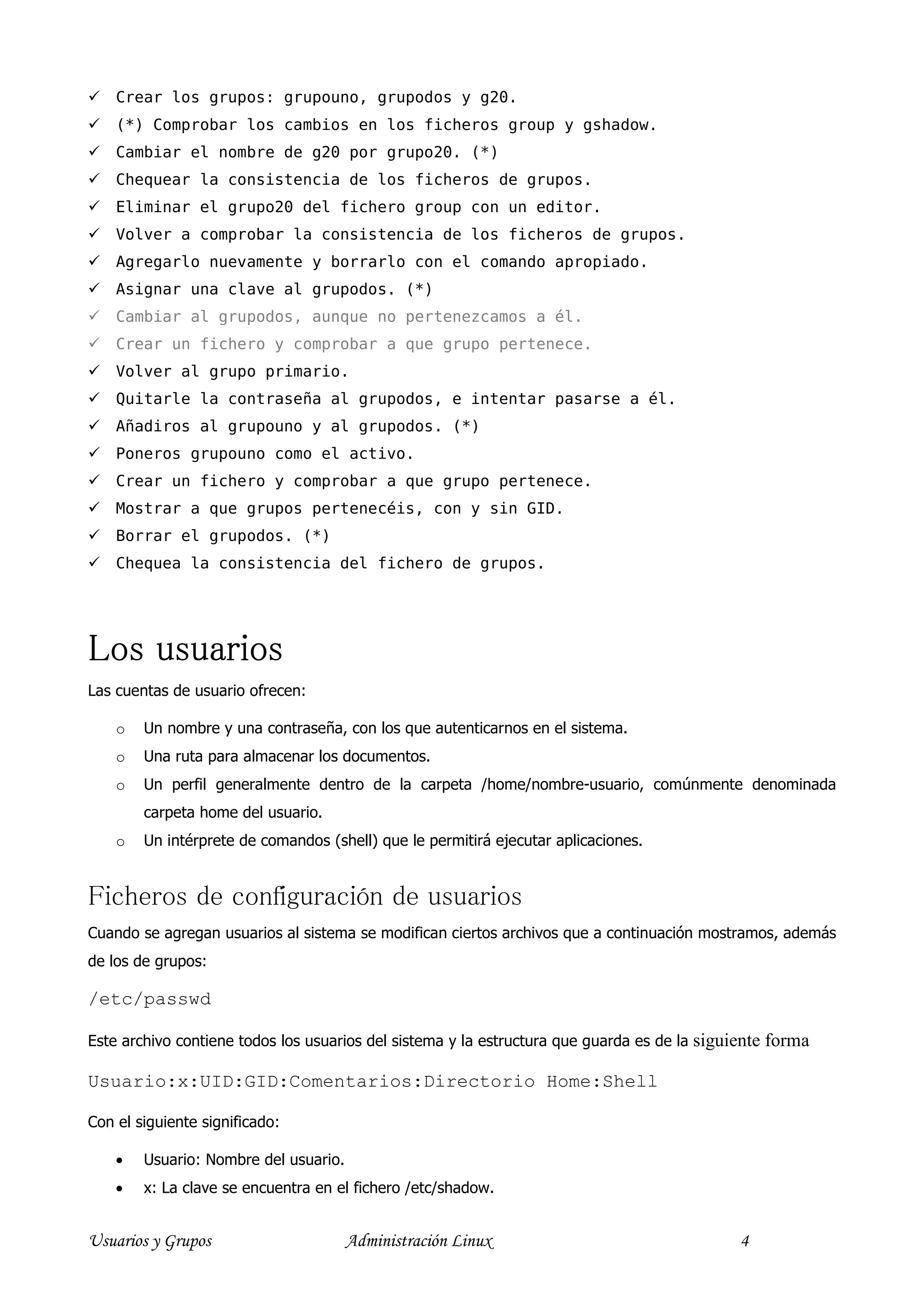 Crear los grupos: grupouno, grupodos y g20.
    (*) Comprobar los cambios en los ficheros group y gshadow.
    Cambiar el nombre de g20 por grupo20. (*)
    Chequear la consistencia de los ficheros de grupos.
    Eliminar el grupo20 del fichero group con un editor.
    Volver a comprobar la consistencia de los ficheros de grupos.
    Agregarlo nuevamente y borrarlo con el comando apropiado.
    Asignar una clave al grupodos. (*)
    Cambiar al grupodos, aunque no pertenezcamos a él.
    Crear un fichero y comprobar a que grupo pertenece.
    Volver al grupo primario.
    Quitarle la contraseña al grupodos, e intentar pasarse a él.
    Añadiros al grupouno y al grupodos. (*)
    Poneros grupouno como el activo.
    Crear un fichero y comprobar a que grupo pertenece.
    Mostrar a que grupos pertenecéis, con y sin GID.
    Borrar el grupodos. (*)
    Chequea la consistencia del fichero de grupos.




Los usuarios
Las cuentas de usuario ofrecen:

    o   Un nombre y una contraseña, con los que autenticarnos en el sistema.
    o   Una ruta para almacenar los documentos.
    o   Un perfil generalmente dentro de la carpeta /home/nombre-usuario, comúnmente denominada
        carpeta home del usuario.
    o   Un intérprete de comandos (shell) que le permitirá ejecutar aplicaciones.


Ficheros de configuración de usuarios
Cuando se agregan usuarios al sistema se modifican ciertos archivos que a continuación mostramos, además
de los de grupos:

/etc/passwd

Este archivo contiene todos los usuarios del sistema y la estructura que guarda es de la   siguiente forma

Usuario:x:UID:GID:Comentarios:Directorio Home:Shell

Con el siguiente significado:

    •   Usuario: Nombre del usuario.
    •   x: La clave se encuentra en el fichero /etc/shadow.


Usuarios y Grupos                      Administración Linux                                      4
 