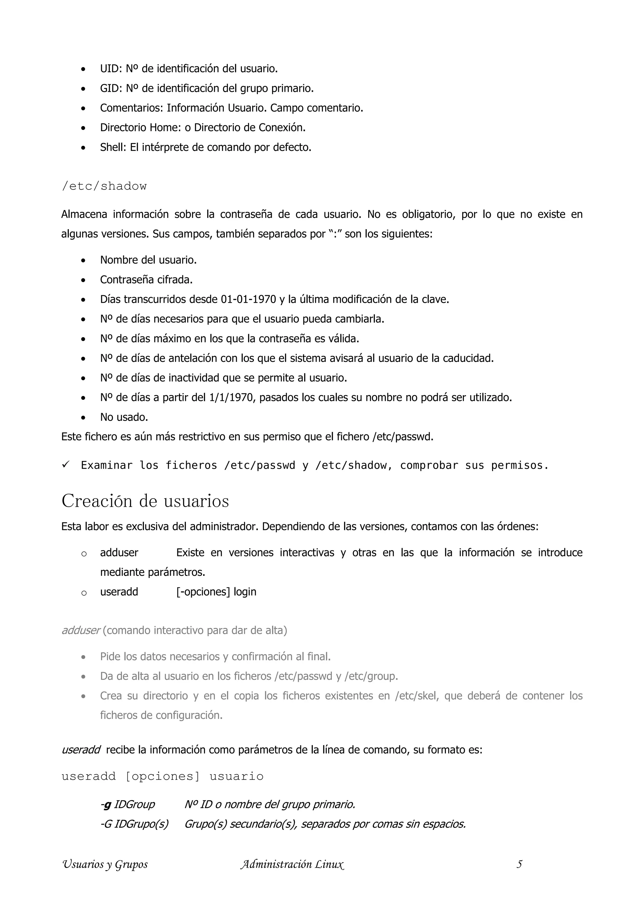 •   UID: Nº de identificación del usuario.
    •   GID: Nº de identificación del grupo primario.
    •   Comentarios: Información Usuario. Campo comentario.
    •   Directorio Home: o Directorio de Conexión.
    •   Shell: El intérprete de comando por defecto.


/etc/shadow

Almacena información sobre la contraseña de cada usuario. No es obligatorio, por lo que no existe en
algunas versiones. Sus campos, también separados por “:” son los siguientes:

    •   Nombre del usuario.
    •   Contraseña cifrada.
    •   Días transcurridos desde 01-01-1970 y la última modificación de la clave.
    •   Nº de días necesarios para que el usuario pueda cambiarla.
    •   Nº de días máximo en los que la contraseña es válida.
    •   Nº de días de antelación con los que el sistema avisará al usuario de la caducidad.
    •   Nº de días de inactividad que se permite al usuario.
    •   Nº de días a partir del 1/1/1970, pasados los cuales su nombre no podrá ser utilizado.
    •   No usado.
Este fichero es aún más restrictivo en sus permiso que el fichero /etc/passwd.

    Examinar los ficheros /etc/passwd y /etc/shadow, comprobar sus permisos.


Creación de usuarios
Esta labor es exclusiva del administrador. Dependiendo de las versiones, contamos con las órdenes:

    o   adduser         Existe en versiones interactivas y otras en las que la información se introduce
        mediante parámetros.
    o   useradd         [-opciones] login


adduser (comando interactivo para dar de alta)

    •   Pide los datos necesarios y confirmación al final.
    •   Da de alta al usuario en los ficheros /etc/passwd y /etc/group.
    •   Crea su directorio y en el copia los ficheros existentes en /etc/skel, que deberá de contener los
        ficheros de configuración.


useradd recibe la información como parámetros de la línea de comando, su formato es:

useradd [opciones] usuario

        -g IDGroup        Nº ID o nombre del grupo primario.
        -G IDGrupo(s)     Grupo(s) secundario(s), separados por comas sin espacios.


Usuarios y Grupos                     Administración Linux                                       5
 