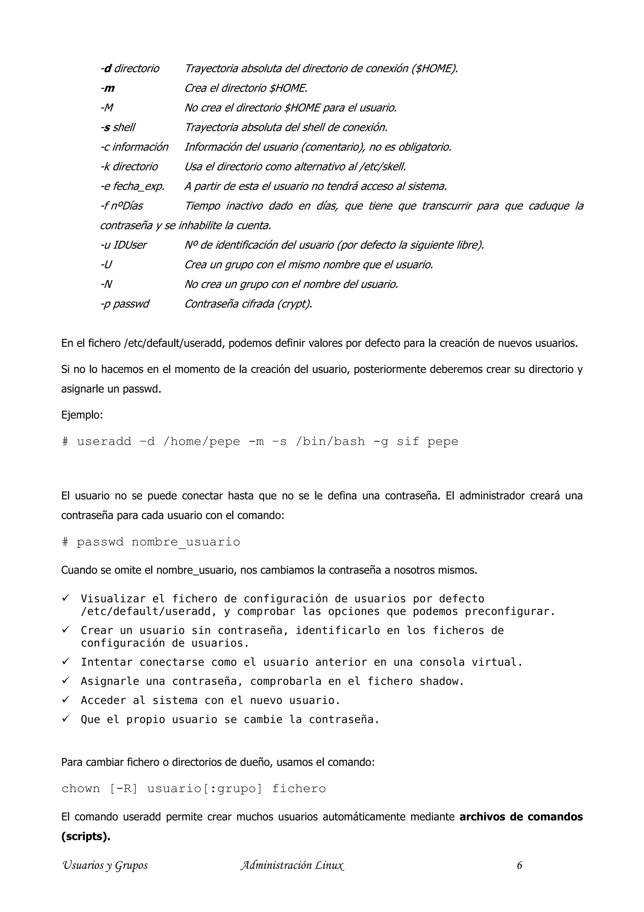 -d directorio     Trayectoria absoluta del directorio de conexión ($HOME).
        -m                Crea el directorio $HOME.
        -M                No crea el directorio $HOME para el usuario.
        -s shell          Trayectoria absoluta del shell de conexión.
        -c información    Información del usuario (comentario), no es obligatorio.
        -k directorio     Usa el directorio como alternativo al /etc/skell.
        -e fecha_exp.     A partir de esta el usuario no tendrá acceso al sistema.
        -f nºDías         Tiempo inactivo dado en días, que tiene que transcurrir para que caduque la
        contraseña y se inhabilite la cuenta.
        -u IDUser         Nº de identificación del usuario (por defecto la siguiente libre).
        -U                Crea un grupo con el mismo nombre que el usuario.
        -N                No crea un grupo con el nombre del usuario.
        -p passwd         Contraseña cifrada (crypt).


En el fichero /etc/default/useradd, podemos definir valores por defecto para la creación de nuevos usuarios.

Si no lo hacemos en el momento de la creación del usuario, posteriormente deberemos crear su directorio y
asignarle un passwd.

Ejemplo:

# useradd –d /home/pepe -m –s /bin/bash -g sif pepe



El usuario no se puede conectar hasta que no se le defina una contraseña. El administrador creará una
contraseña para cada usuario con el comando:

# passwd nombre_usuario

Cuando se omite el nombre_usuario, nos cambiamos la contraseña a nosotros mismos.

    Visualizar el fichero de configuración de usuarios por defecto
    /etc/default/useradd, y comprobar las opciones que podemos preconfigurar.
    Crear un usuario sin contraseña, identificarlo en los ficheros de
    configuración de usuarios.
    Intentar conectarse como el usuario anterior en una consola virtual.
    Asignarle una contraseña, comprobarla en el fichero shadow.
    Acceder al sistema con el nuevo usuario.
    Que el propio usuario se cambie la contraseña.


Para cambiar fichero o directorios de dueño, usamos el comando:

chown [-R] usuario[:grupo] fichero

El comando useradd permite crear muchos usuarios automáticamente mediante archivos de comandos
(scripts).

Usuarios y Grupos                     Administración Linux                                     6
 