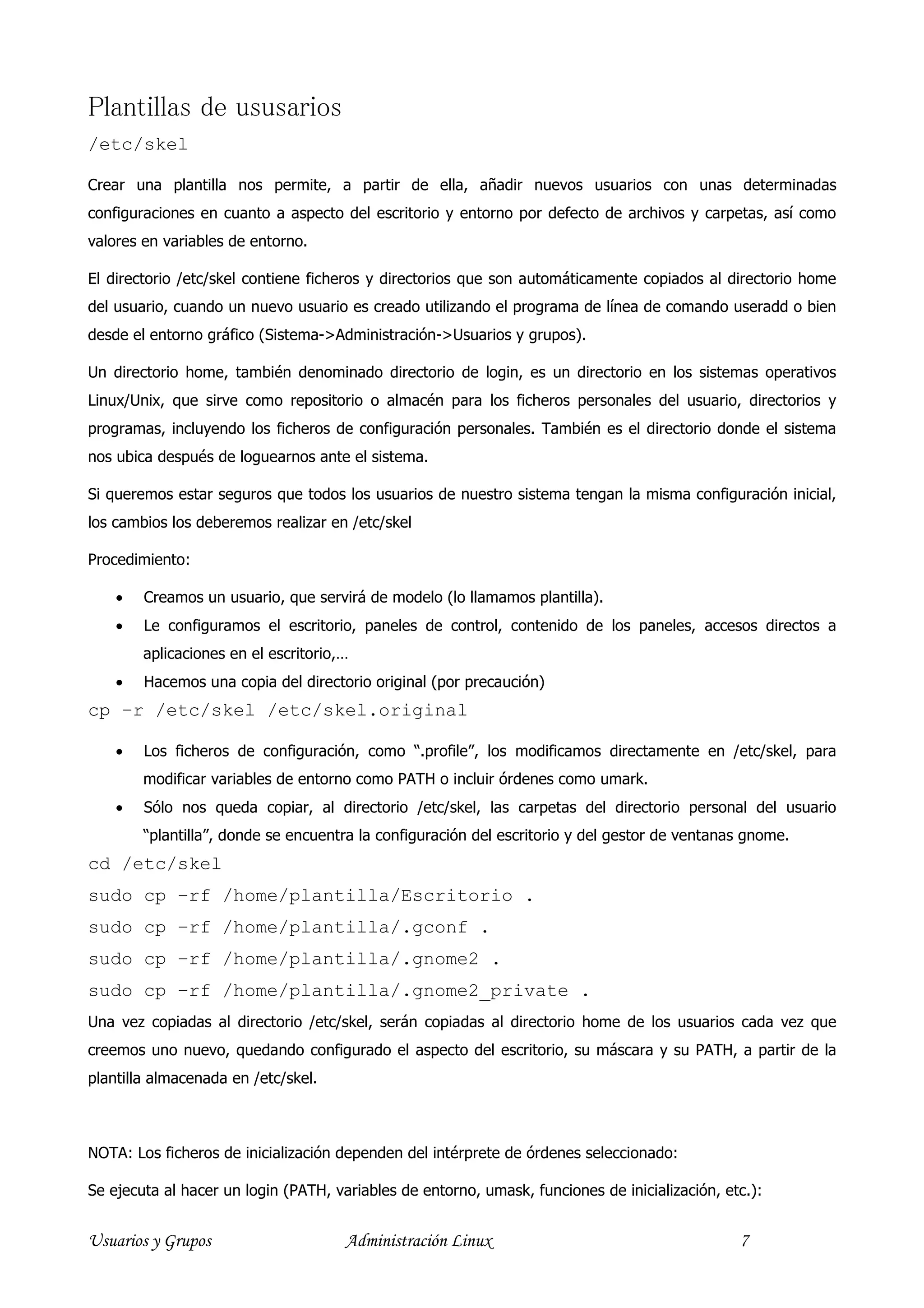 Plantillas de ususarios
/etc/skel

Crear una plantilla nos permite, a partir de ella, añadir nuevos usuarios con unas determinadas
configuraciones en cuanto a aspecto del escritorio y entorno por defecto de archivos y carpetas, así como
valores en variables de entorno.

El directorio /etc/skel contiene ficheros y directorios que son automáticamente copiados al directorio home
del usuario, cuando un nuevo usuario es creado utilizando el programa de línea de comando useradd o bien
desde el entorno gráfico (Sistema->Administración->Usuarios y grupos).

Un directorio home, también denominado directorio de login, es un directorio en los sistemas operativos
Linux/Unix, que sirve como repositorio o almacén para los ficheros personales del usuario, directorios y
programas, incluyendo los ficheros de configuración personales. También es el directorio donde el sistema
nos ubica después de loguearnos ante el sistema.

Si queremos estar seguros que todos los usuarios de nuestro sistema tengan la misma configuración inicial,
los cambios los deberemos realizar en /etc/skel

Procedimiento:

    •   Creamos un usuario, que servirá de modelo (lo llamamos plantilla).
    •   Le configuramos el escritorio, paneles de control, contenido de los paneles, accesos directos a
        aplicaciones en el escritorio,…
    •   Hacemos una copia del directorio original (por precaución)
cp –r /etc/skel /etc/skel.original

    •   Los ficheros de configuración, como “.profile”, los modificamos directamente en /etc/skel, para
        modificar variables de entorno como PATH o incluir órdenes como umark.
    •   Sólo nos queda copiar, al directorio /etc/skel, las carpetas del directorio personal del usuario
        “plantilla”, donde se encuentra la configuración del escritorio y del gestor de ventanas gnome.
cd /etc/skel
sudo cp –rf /home/plantilla/Escritorio .
sudo cp –rf /home/plantilla/.gconf .
sudo cp –rf /home/plantilla/.gnome2 .
sudo cp –rf /home/plantilla/.gnome2_private .
Una vez copiadas al directorio /etc/skel, serán copiadas al directorio home de los usuarios cada vez que
creemos uno nuevo, quedando configurado el aspecto del escritorio, su máscara y su PATH, a partir de la
plantilla almacenada en /etc/skel.



NOTA: Los ficheros de inicialización dependen del intérprete de órdenes seleccionado:

Se ejecuta al hacer un login (PATH, variables de entorno, umask, funciones de inicialización, etc.):


Usuarios y Grupos                     Administración Linux                                      7
 