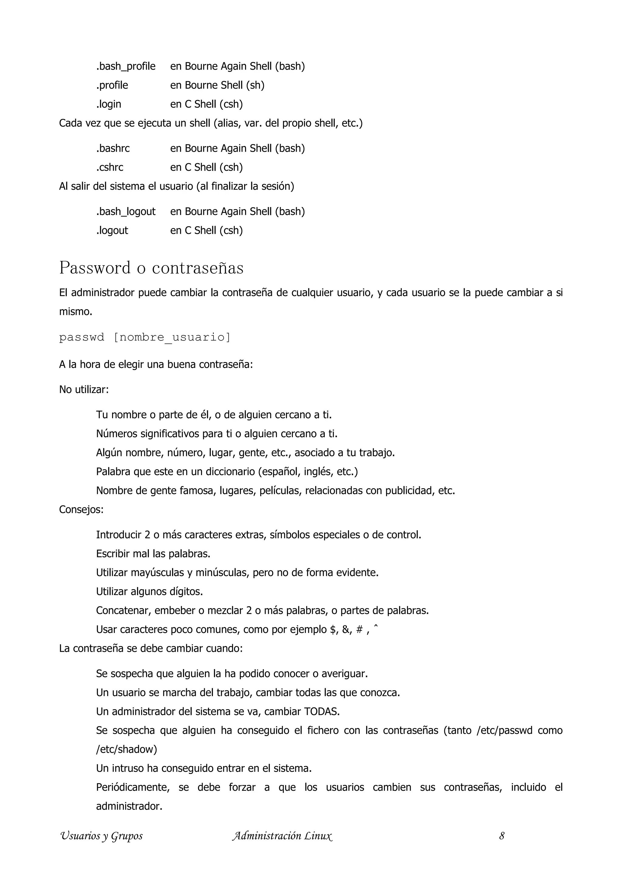 .bash_profile    en Bourne Again Shell (bash)
         .profile         en Bourne Shell (sh)
         .login           en C Shell (csh)
Cada vez que se ejecuta un shell (alias, var. del propio shell, etc.)

         .bashrc          en Bourne Again Shell (bash)
         .cshrc           en C Shell (csh)
Al salir del sistema el usuario (al finalizar la sesión)

         .bash_logout     en Bourne Again Shell (bash)
         .logout          en C Shell (csh)


Password o contraseñas
El administrador puede cambiar la contraseña de cualquier usuario, y cada usuario se la puede cambiar a si
mismo.

passwd [nombre_usuario]

A la hora de elegir una buena contraseña:

No utilizar:

         Tu nombre o parte de él, o de alguien cercano a ti.
         Números significativos para ti o alguien cercano a ti.
         Algún nombre, número, lugar, gente, etc., asociado a tu trabajo.
         Palabra que este en un diccionario (español, inglés, etc.)
         Nombre de gente famosa, lugares, películas, relacionadas con publicidad, etc.
Consejos:

         Introducir 2 o más caracteres extras, símbolos especiales o de control.
         Escribir mal las palabras.
         Utilizar mayúsculas y minúsculas, pero no de forma evidente.
         Utilizar algunos dígitos.
         Concatenar, embeber o mezclar 2 o más palabras, o partes de palabras.
         Usar caracteres poco comunes, como por ejemplo $, &, # , ˆ
La contraseña se debe cambiar cuando:

         Se sospecha que alguien la ha podido conocer o averiguar.
         Un usuario se marcha del trabajo, cambiar todas las que conozca.
         Un administrador del sistema se va, cambiar TODAS.
         Se sospecha que alguien ha conseguido el fichero con las contraseñas (tanto /etc/passwd como
         /etc/shadow)
         Un intruso ha conseguido entrar en el sistema.
         Periódicamente, se debe forzar a que los usuarios cambien sus contraseñas, incluido el
         administrador.

Usuarios y Grupos                        Administración Linux                               8
 
