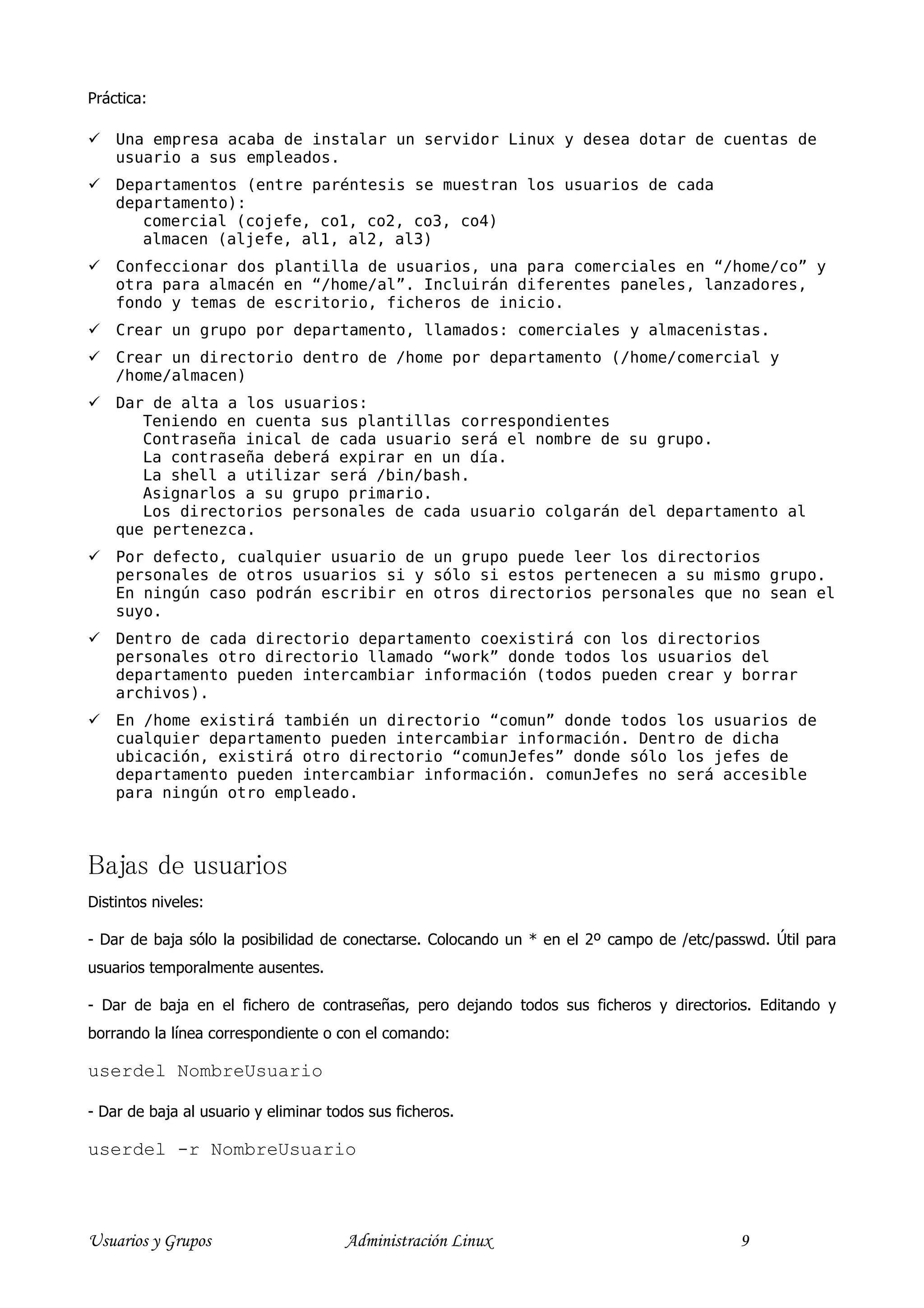 Práctica:

    Una empresa acaba de instalar un servidor Linux y desea dotar de cuentas de
    usuario a sus empleados.
    Departamentos (entre paréntesis se muestran los usuarios de cada
    departamento):
       comercial (cojefe, co1, co2, co3, co4)
       almacen (aljefe, al1, al2, al3)
    Confeccionar dos plantilla de usuarios, una para comerciales en “/home/co” y
    otra para almacén en “/home/al”. Incluirán diferentes paneles, lanzadores,
    fondo y temas de escritorio, ficheros de inicio.
    Crear un grupo por departamento, llamados: comerciales y almacenistas.
    Crear un directorio dentro de /home por departamento (/home/comercial y
    /home/almacen)
    Dar de alta a los usuarios:
       Teniendo en cuenta sus plantillas correspondientes
       Contraseña inical de cada usuario será el nombre de su grupo.
       La contraseña deberá expirar en un día.
       La shell a utilizar será /bin/bash.
       Asignarlos a su grupo primario.
       Los directorios personales de cada usuario colgarán del departamento al
    que pertenezca.
    Por defecto, cualquier usuario de un grupo puede leer los directorios
    personales de otros usuarios si y sólo si estos pertenecen a su mismo grupo.
    En ningún caso podrán escribir en otros directorios personales que no sean el
    suyo.
    Dentro de cada directorio departamento coexistirá con los directorios
    personales otro directorio llamado “work” donde todos los usuarios del
    departamento pueden intercambiar información (todos pueden crear y borrar
    archivos).
    En /home existirá también un directorio “comun” donde todos los usuarios de
    cualquier departamento pueden intercambiar información. Dentro de dicha
    ubicación, existirá otro directorio “comunJefes” donde sólo los jefes de
    departamento pueden intercambiar información. comunJefes no será accesible
    para ningún otro empleado.



Bajas de usuarios
Distintos niveles:

- Dar de baja sólo la posibilidad de conectarse. Colocando un * en el 2º campo de /etc/passwd. Útil para
usuarios temporalmente ausentes.

- Dar de baja en el fichero de contraseñas, pero dejando todos sus ficheros y directorios. Editando y
borrando la línea correspondiente o con el comando:

userdel NombreUsuario

- Dar de baja al usuario y eliminar todos sus ficheros.

userdel -r NombreUsuario



Usuarios y Grupos                     Administración Linux                                9
 