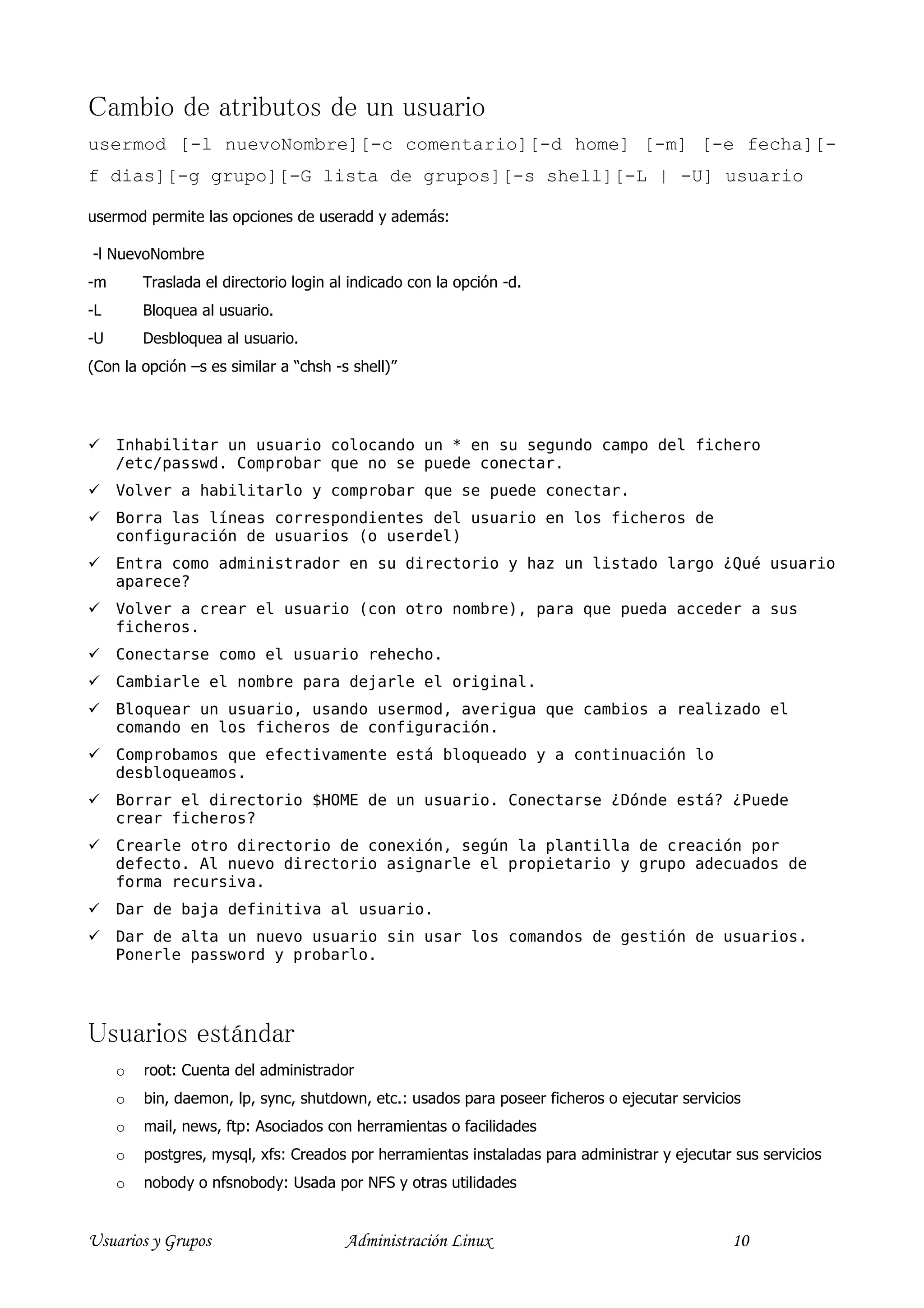 Cambio de atributos de un usuario
usermod [-l nuevoNombre][-c comentario][-d home] [-m] [-e fecha][-
f dias][-g grupo][-G lista de grupos][-s shell][-L | -U] usuario

usermod permite las opciones de useradd y además:

-l NuevoNombre
-m       Traslada el directorio login al indicado con la opción -d.
-L       Bloquea al usuario.
-U       Desbloquea al usuario.
(Con la opción –s es similar a “chsh -s shell)”




     Inhabilitar un usuario colocando un * en su segundo campo del fichero
     /etc/passwd. Comprobar que no se puede conectar.
     Volver a habilitarlo y comprobar que se puede conectar.
     Borra las líneas correspondientes del usuario en los ficheros de
     configuración de usuarios (o userdel)
     Entra como administrador en su directorio y haz un listado largo ¿Qué usuario
     aparece?
     Volver a crear el usuario (con otro nombre), para que pueda acceder a sus
     ficheros.
     Conectarse como el usuario rehecho.
     Cambiarle el nombre para dejarle el original.
     Bloquear un usuario, usando usermod, averigua que cambios a realizado el
     comando en los ficheros de configuración.
     Comprobamos que efectivamente está bloqueado y a continuación lo
     desbloqueamos.
     Borrar el directorio $HOME de un usuario. Conectarse ¿Dónde está? ¿Puede
     crear ficheros?
     Crearle otro directorio de conexión, según la plantilla de creación por
     defecto. Al nuevo directorio asignarle el propietario y grupo adecuados de
     forma recursiva.
     Dar de baja definitiva al usuario.
     Dar de alta un nuevo usuario sin usar los comandos de gestión de usuarios.
     Ponerle password y probarlo.




Usuarios estándar
     o   root: Cuenta del administrador
     o   bin, daemon, lp, sync, shutdown, etc.: usados para poseer ficheros o ejecutar servicios
     o   mail, news, ftp: Asociados con herramientas o facilidades
     o   postgres, mysql, xfs: Creados por herramientas instaladas para administrar y ejecutar sus servicios
     o   nobody o nfsnobody: Usada por NFS y otras utilidades


Usuarios y Grupos                       Administración Linux                                  10
 