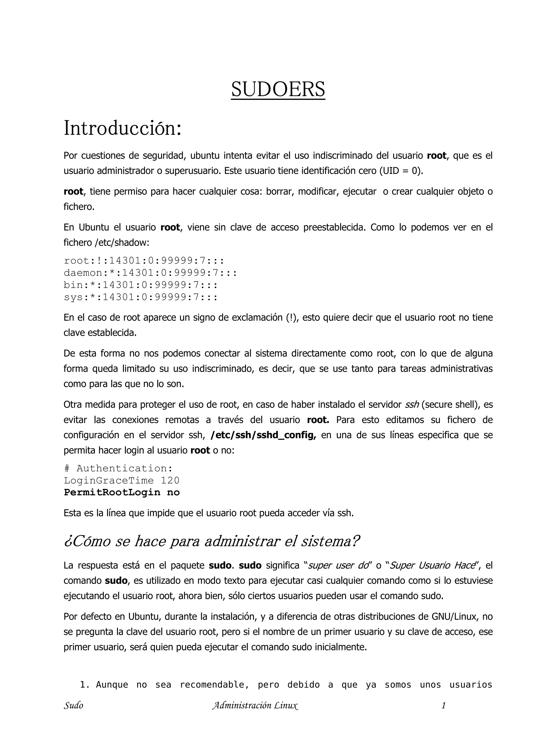 SUDOERS
Introducción:
Por cuestiones de seguridad, ubuntu intenta evitar el uso indiscriminado del usuario root, que es el
usuario administrador o superusuario. Este usuario tiene identificación cero (UID = 0).

root, tiene permiso para hacer cualquier cosa: borrar, modificar, ejecutar o crear cualquier objeto o
fichero.

En Ubuntu el usuario root, viene sin clave de acceso preestablecida. Como lo podemos ver en el
fichero /etc/shadow:
root:!:14301:0:99999:7:::
daemon:*:14301:0:99999:7:::
bin:*:14301:0:99999:7:::
sys:*:14301:0:99999:7:::
En el caso de root aparece un signo de exclamación (!), esto quiere decir que el usuario root no tiene
clave establecida.

De esta forma no nos podemos conectar al sistema directamente como root, con lo que de alguna
forma queda limitado su uso indiscriminado, es decir, que se use tanto para tareas administrativas
como para las que no lo son.

Otra medida para proteger el uso de root, en caso de haber instalado el servidor ssh (secure shell), es
evitar las conexiones remotas a través del usuario root. Para esto editamos su fichero de
configuración en el servidor ssh, /etc/ssh/sshd_config, en una de sus líneas especifica que se
permita hacer login al usuario root o no:
# Authentication:
LoginGraceTime 120
PermitRootLogin no
Esta es la línea que impide que el usuario root pueda acceder vía ssh.


¿Cómo se hace para administrar el sistema?
La respuesta está en el paquete sudo. sudo significa “super user do” o “Super Usuario Hace”, el
comando sudo, es utilizado en modo texto para ejecutar casi cualquier comando como si lo estuviese
ejecutando el usuario root, ahora bien, sólo ciertos usuarios pueden usar el comando sudo.

Por defecto en Ubuntu, durante la instalación, y a diferencia de otras distribuciones de GNU/Linux, no
se pregunta la clave del usuario root, pero si el nombre de un primer usuario y su clave de acceso, ese
primer usuario, será quien pueda ejecutar el comando sudo inicialmente.


    1. Aunque no sea recomendable, pero debido a que ya somos unos usuarios

Sudo                               Administración Linux                                   1
 