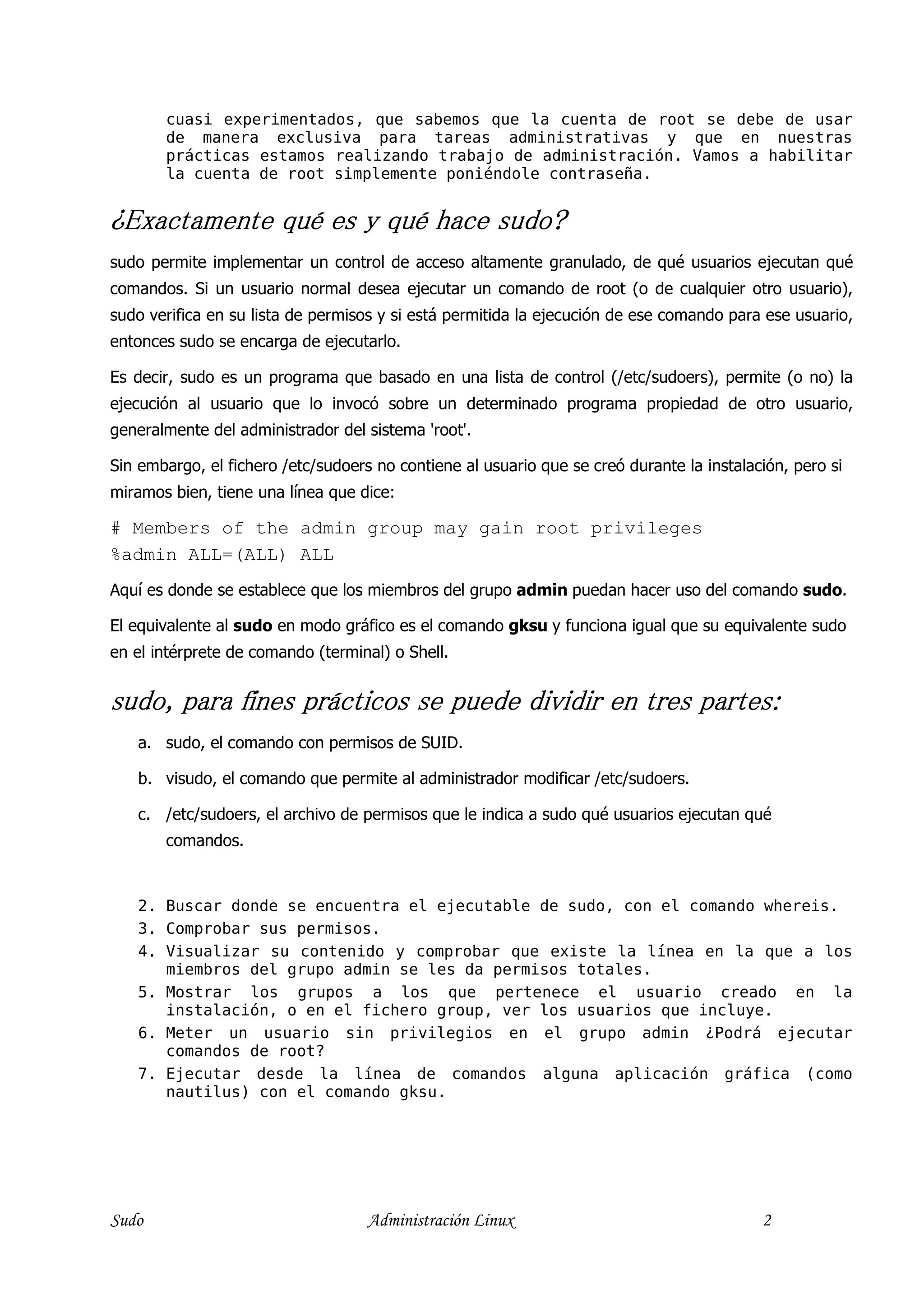 cuasi experimentados, que sabemos que la cuenta de root se debe de usar
       de manera exclusiva para tareas administrativas y que en nuestras
       prácticas estamos realizando trabajo de administración. Vamos a habilitar
       la cuenta de root simplemente poniéndole contraseña.


¿Exactamente qué es y qué hace sudo?
sudo permite implementar un control de acceso altamente granulado, de qué usuarios ejecutan qué
comandos. Si un usuario normal desea ejecutar un comando de root (o de cualquier otro usuario),
sudo verifica en su lista de permisos y si está permitida la ejecución de ese comando para ese usuario,
entonces sudo se encarga de ejecutarlo.

Es decir, sudo es un programa que basado en una lista de control (/etc/sudoers), permite (o no) la
ejecución al usuario que lo invocó sobre un determinado programa propiedad de otro usuario,
generalmente del administrador del sistema 'root'.

Sin embargo, el fichero /etc/sudoers no contiene al usuario que se creó durante la instalación, pero si
miramos bien, tiene una línea que dice:

# Members of the admin group may gain root privileges
%admin ALL=(ALL) ALL
Aquí es donde se establece que los miembros del grupo admin puedan hacer uso del comando sudo.

El equivalente al sudo en modo gráfico es el comando gksu y funciona igual que su equivalente sudo
en el intérprete de comando (terminal) o Shell.


sudo, para fines prácticos se puede dividir en tres partes:
   a. sudo, el comando con permisos de SUID.

   b. visudo, el comando que permite al administrador modificar /etc/sudoers.

   c. /etc/sudoers, el archivo de permisos que le indica a sudo qué usuarios ejecutan qué
       comandos.


   2. Buscar donde se encuentra el ejecutable de sudo, con el comando whereis.
   3. Comprobar sus permisos.
   4. Visualizar su contenido y comprobar que existe la línea en la que a los
      miembros del grupo admin se les da permisos totales.
   5. Mostrar los grupos a los que pertenece el usuario creado en la
      instalación, o en el fichero group, ver los usuarios que incluye.
   6. Meter un usuario sin privilegios en el grupo admin ¿Podrá ejecutar
      comandos de root?
   7. Ejecutar desde la línea de comandos alguna aplicación gráfica (como
      nautilus) con el comando gksu.




Sudo                                Administración Linux                                   2
 