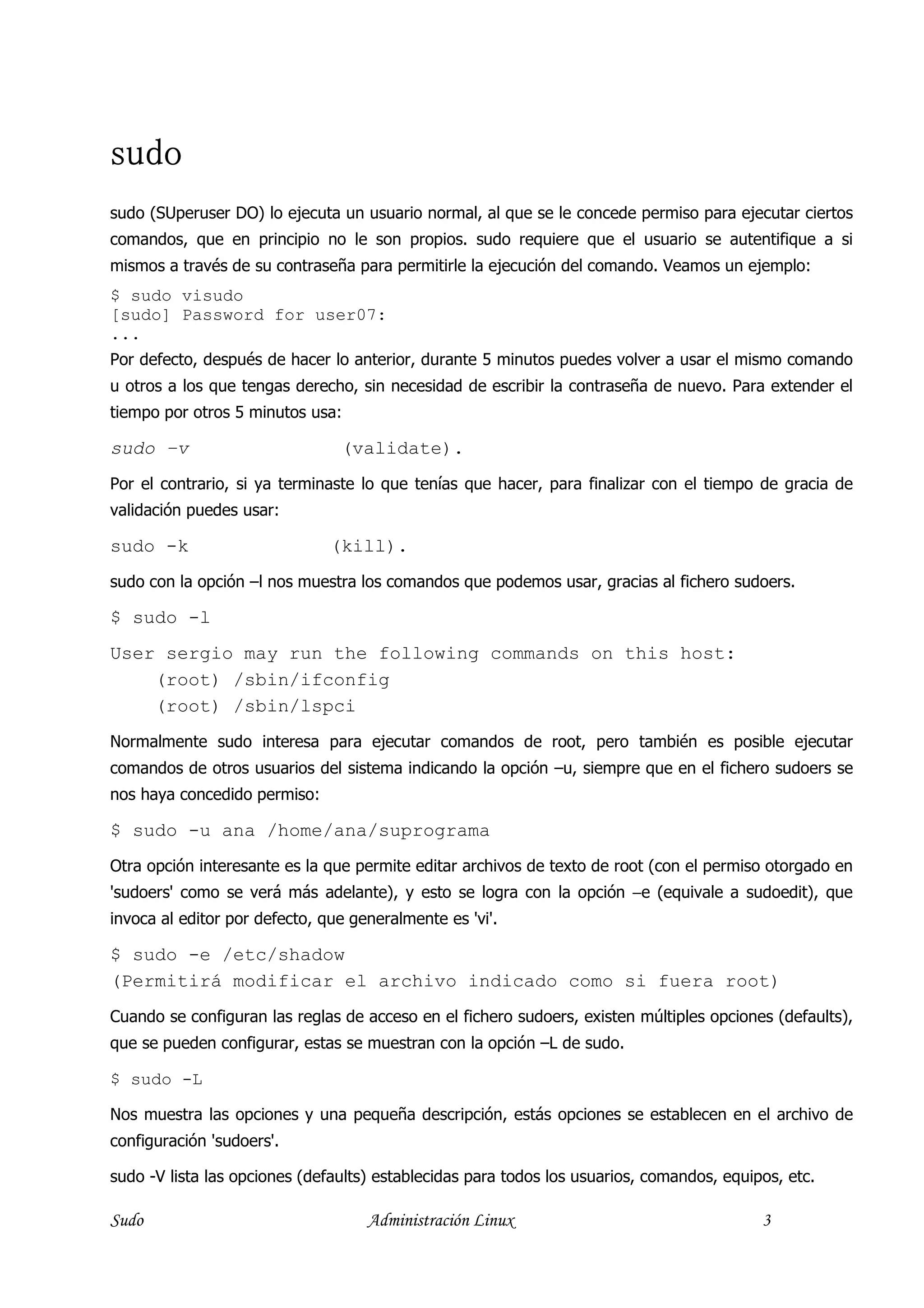sudo
sudo (SUperuser DO) lo ejecuta un usuario normal, al que se le concede permiso para ejecutar ciertos
comandos, que en principio no le son propios. sudo requiere que el usuario se autentifique a si
mismos a través de su contraseña para permitirle la ejecución del comando. Veamos un ejemplo:
$ sudo visudo
[sudo] Password for user07:
...
Por defecto, después de hacer lo anterior, durante 5 minutos puedes volver a usar el mismo comando
u otros a los que tengas derecho, sin necesidad de escribir la contraseña de nuevo. Para extender el
tiempo por otros 5 minutos usa:

sudo –v                         (validate).
Por el contrario, si ya terminaste lo que tenías que hacer, para finalizar con el tiempo de gracia de
validación puedes usar:

sudo -k                        (kill).
sudo con la opción –l nos muestra los comandos que podemos usar, gracias al fichero sudoers.

$ sudo -l
User sergio may run the following commands on this host:
    (root) /sbin/ifconfig
    (root) /sbin/lspci
Normalmente sudo interesa para ejecutar comandos de root, pero también es posible ejecutar
comandos de otros usuarios del sistema indicando la opción –u, siempre que en el fichero sudoers se
nos haya concedido permiso:

$ sudo -u ana /home/ana/suprograma
Otra opción interesante es la que permite editar archivos de texto de root (con el permiso otorgado en
'sudoers' como se verá más adelante), y esto se logra con la opción −e (equivale a sudoedit), que
invoca al editor por defecto, que generalmente es 'vi'.

$ sudo -e /etc/shadow
(Permitirá modificar el archivo indicado como si fuera root)
Cuando se configuran las reglas de acceso en el fichero sudoers, existen múltiples opciones (defaults),
que se pueden configurar, estas se muestran con la opción –L de sudo.

$ sudo -L

Nos muestra las opciones y una pequeña descripción, estás opciones se establecen en el archivo de
configuración 'sudoers'.

sudo -V lista las opciones (defaults) establecidas para todos los usuarios, comandos, equipos, etc.

Sudo                                Administración Linux                                   3
 