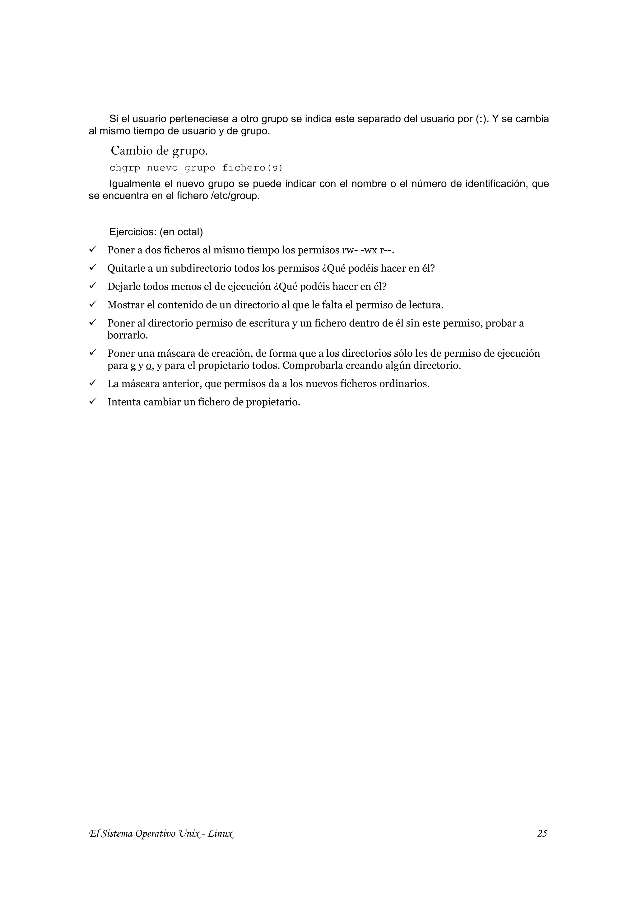 Si el usuario perteneciese a otro grupo se indica este separado del usuario por (:). Y se cambia
al mismo tiempo de usuario y de grupo.
     Cambio de grupo.
    chgrp nuevo_grupo fichero(s)
    Igualmente el nuevo grupo se puede indicar con el nombre o el número de identificación, que
se encuentra en el fichero /etc/group.


    Ejercicios: (en octal)
    Poner a dos ficheros al mismo tiempo los permisos rw- -wx r--.
    Quitarle a un subdirectorio todos los permisos ¿Qué podéis hacer en él?
    Dejarle todos menos el de ejecución ¿Qué podéis hacer en él?
    Mostrar el contenido de un directorio al que le falta el permiso de lectura.
    Poner al directorio permiso de escritura y un fichero dentro de él sin este permiso, probar a
    borrarlo.
    Poner una máscara de creación, de forma que a los directorios sólo les de permiso de ejecución
    para g y o, y para el propietario todos. Comprobarla creando algún directorio.
    La máscara anterior, que permisos da a los nuevos ficheros ordinarios.
    Intenta cambiar un fichero de propietario.




El Sistema Operativo Unix - Linux                                                                   25
 