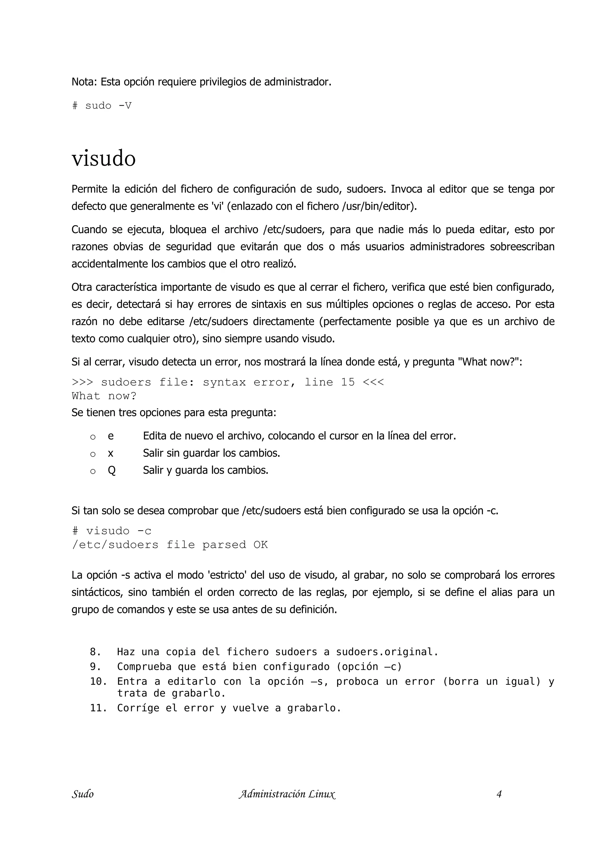 Nota: Esta opción requiere privilegios de administrador.

# sudo -V




visudo
Permite la edición del fichero de configuración de sudo, sudoers. Invoca al editor que se tenga por
defecto que generalmente es 'vi' (enlazado con el fichero /usr/bin/editor).

Cuando se ejecuta, bloquea el archivo /etc/sudoers, para que nadie más lo pueda editar, esto por
razones obvias de seguridad que evitarán que dos o más usuarios administradores sobreescriban
accidentalmente los cambios que el otro realizó.

Otra característica importante de visudo es que al cerrar el fichero, verifica que esté bien configurado,
es decir, detectará si hay errores de sintaxis en sus múltiples opciones o reglas de acceso. Por esta
razón no debe editarse /etc/sudoers directamente (perfectamente posible ya que es un archivo de
texto como cualquier otro), sino siempre usando visudo.

Si al cerrar, visudo detecta un error, nos mostrará la línea donde está, y pregunta "What now?":
>>> sudoers file: syntax error, line 15 <<<
What now?
Se tienen tres opciones para esta pregunta:

   o   e       Edita de nuevo el archivo, colocando el cursor en la línea del error.
   o   x       Salir sin guardar los cambios.
   o   Q       Salir y guarda los cambios.


Si tan solo se desea comprobar que /etc/sudoers está bien configurado se usa la opción -c.
# visudo -c
/etc/sudoers file parsed OK

La opción -s activa el modo 'estricto' del uso de visudo, al grabar, no solo se comprobará los errores
sintácticos, sino también el orden correcto de las reglas, por ejemplo, si se define el alias para un
grupo de comandos y este se usa antes de su definición.


   8.  Haz una copia del fichero sudoers a sudoers.original.
   9.  Comprueba que está bien configurado (opción –c)
   10. Entra a editarlo con la opción –s, proboca un error (borra un igual) y
       trata de grabarlo.
   11. Corríge el error y vuelve a grabarlo.




Sudo                                Administración Linux                                    4
 