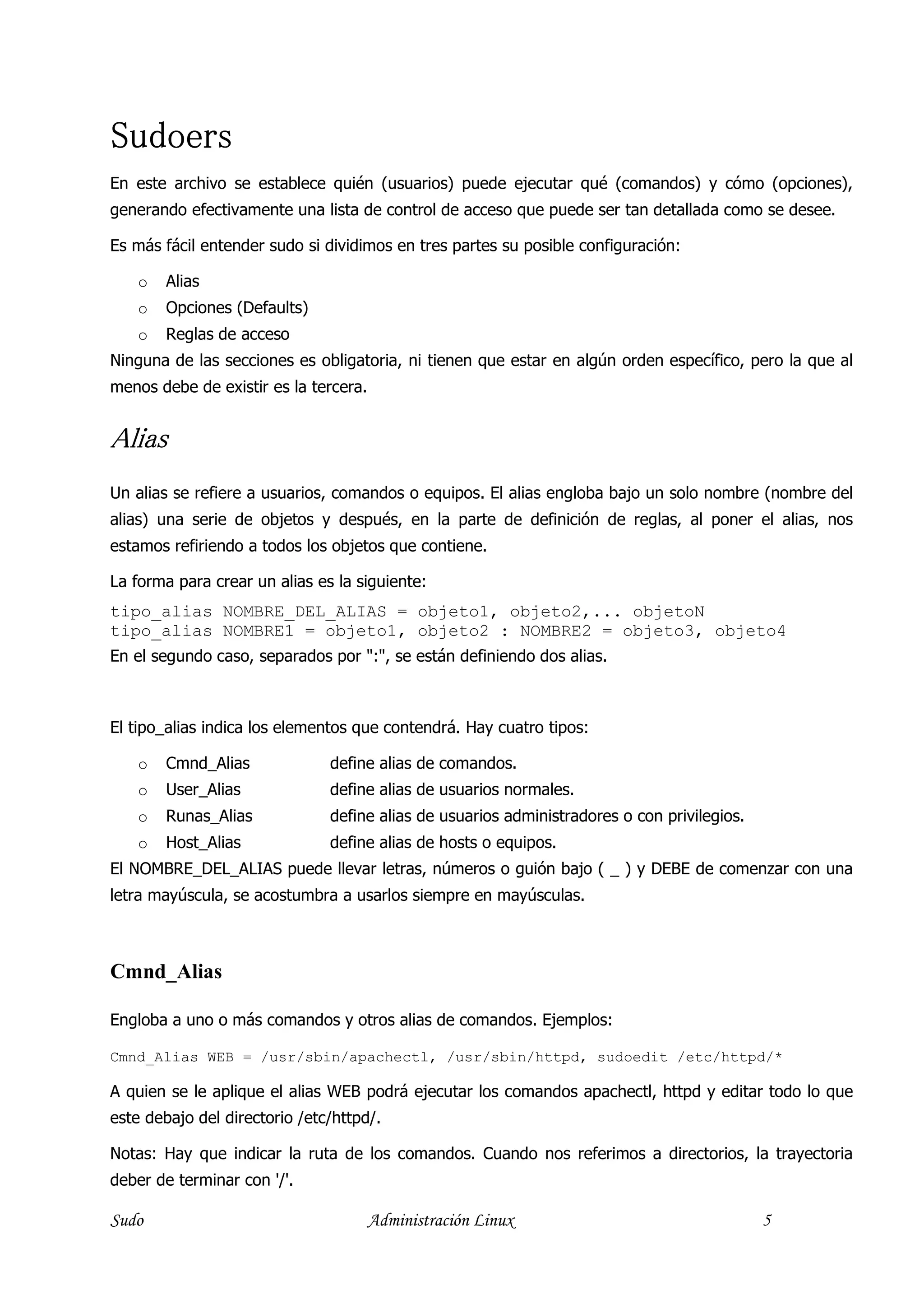 Sudoers
En este archivo se establece quién (usuarios) puede ejecutar qué (comandos) y cómo (opciones),
generando efectivamente una lista de control de acceso que puede ser tan detallada como se desee.

Es más fácil entender sudo si dividimos en tres partes su posible configuración:

   o    Alias
   o    Opciones (Defaults)
   o    Reglas de acceso
Ninguna de las secciones es obligatoria, ni tienen que estar en algún orden específico, pero la que al
menos debe de existir es la tercera.


Alias
Un alias se refiere a usuarios, comandos o equipos. El alias engloba bajo un solo nombre (nombre del
alias) una serie de objetos y después, en la parte de definición de reglas, al poner el alias, nos
estamos refiriendo a todos los objetos que contiene.

La forma para crear un alias es la siguiente:
tipo_alias NOMBRE_DEL_ALIAS = objeto1, objeto2,... objetoN
tipo_alias NOMBRE1 = objeto1, objeto2 : NOMBRE2 = objeto3, objeto4
En el segundo caso, separados por ":", se están definiendo dos alias.



El tipo_alias indica los elementos que contendrá. Hay cuatro tipos:

   o    Cmnd_Alias             define alias de comandos.
   o    User_Alias             define alias de usuarios normales.
   o    Runas_Alias            define alias de usuarios administradores o con privilegios.
   o    Host_Alias             define alias de hosts o equipos.
El NOMBRE_DEL_ALIAS puede llevar letras, números o guión bajo ( _ ) y DEBE de comenzar con una
letra mayúscula, se acostumbra a usarlos siempre en mayúsculas.



Cmnd_Alias

Engloba a uno o más comandos y otros alias de comandos. Ejemplos:

Cmnd_Alias WEB = /usr/sbin/apachectl, /usr/sbin/httpd, sudoedit /etc/httpd/*

A quien se le aplique el alias WEB podrá ejecutar los comandos apachectl, httpd y editar todo lo que
este debajo del directorio /etc/httpd/.

Notas: Hay que indicar la ruta de los comandos. Cuando nos referimos a directorios, la trayectoria
deber de terminar con '/'.

Sudo                                   Administración Linux                                  5
 