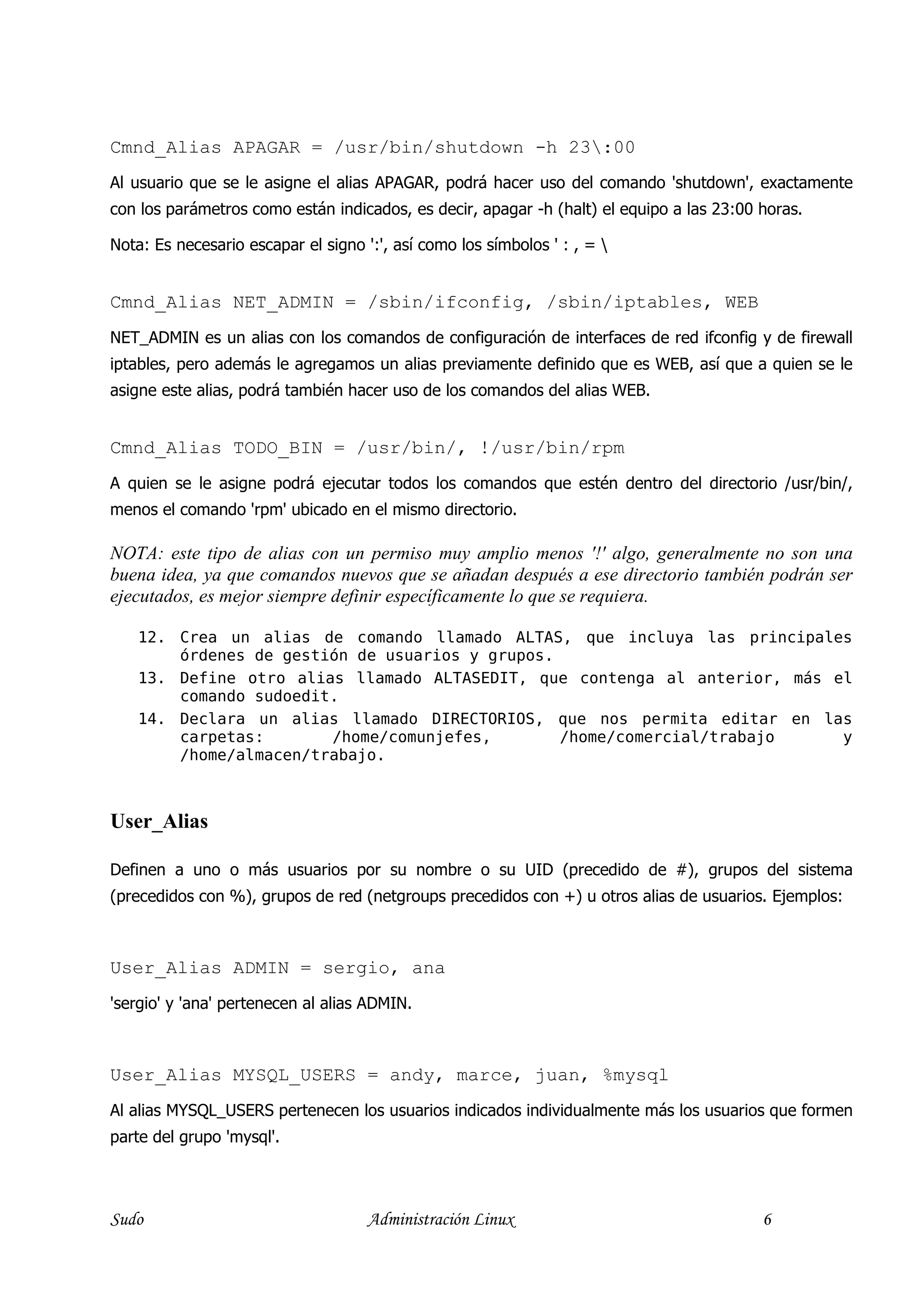 Cmnd_Alias APAGAR = /usr/bin/shutdown -h 23:00
Al usuario que se le asigne el alias APAGAR, podrá hacer uso del comando 'shutdown', exactamente
con los parámetros como están indicados, es decir, apagar -h (halt) el equipo a las 23:00 horas.

Nota: Es necesario escapar el signo ':', así como los símbolos ' : , = 


Cmnd_Alias NET_ADMIN = /sbin/ifconfig, /sbin/iptables, WEB
NET_ADMIN es un alias con los comandos de configuración de interfaces de red ifconfig y de firewall
iptables, pero además le agregamos un alias previamente definido que es WEB, así que a quien se le
asigne este alias, podrá también hacer uso de los comandos del alias WEB.


Cmnd_Alias TODO_BIN = /usr/bin/, !/usr/bin/rpm
A quien se le asigne podrá ejecutar todos los comandos que estén dentro del directorio /usr/bin/,
menos el comando 'rpm' ubicado en el mismo directorio.

  OTA: este tipo de alias con un permiso muy amplio menos '!' algo, generalmente no son una
buena idea, ya que comandos nuevos que se añadan después a ese directorio también podrán ser
ejecutados, es mejor siempre definir específicamente lo que se requiera.

    12. Crea un alias de comando llamado ALTAS, que incluya las principales
        órdenes de gestión de usuarios y grupos.
    13. Define otro alias llamado ALTASEDIT, que contenga al anterior, más el
        comando sudoedit.
    14. Declara un alias llamado DIRECTORIOS, que nos permita editar en las
        carpetas:       /home/comunjefes,        /home/comercial/trabajo    y
        /home/almacen/trabajo.



User_Alias

Definen a uno o más usuarios por su nombre o su UID (precedido de #), grupos del sistema
(precedidos con %), grupos de red (netgroups precedidos con +) u otros alias de usuarios. Ejemplos:



User_Alias ADMIN = sergio, ana
'sergio' y 'ana' pertenecen al alias ADMIN.



User_Alias MYSQL_USERS = andy, marce, juan, %mysql
Al alias MYSQL_USERS pertenecen los usuarios indicados individualmente más los usuarios que formen
parte del grupo 'mysql'.




Sudo                                 Administración Linux                                 6
 