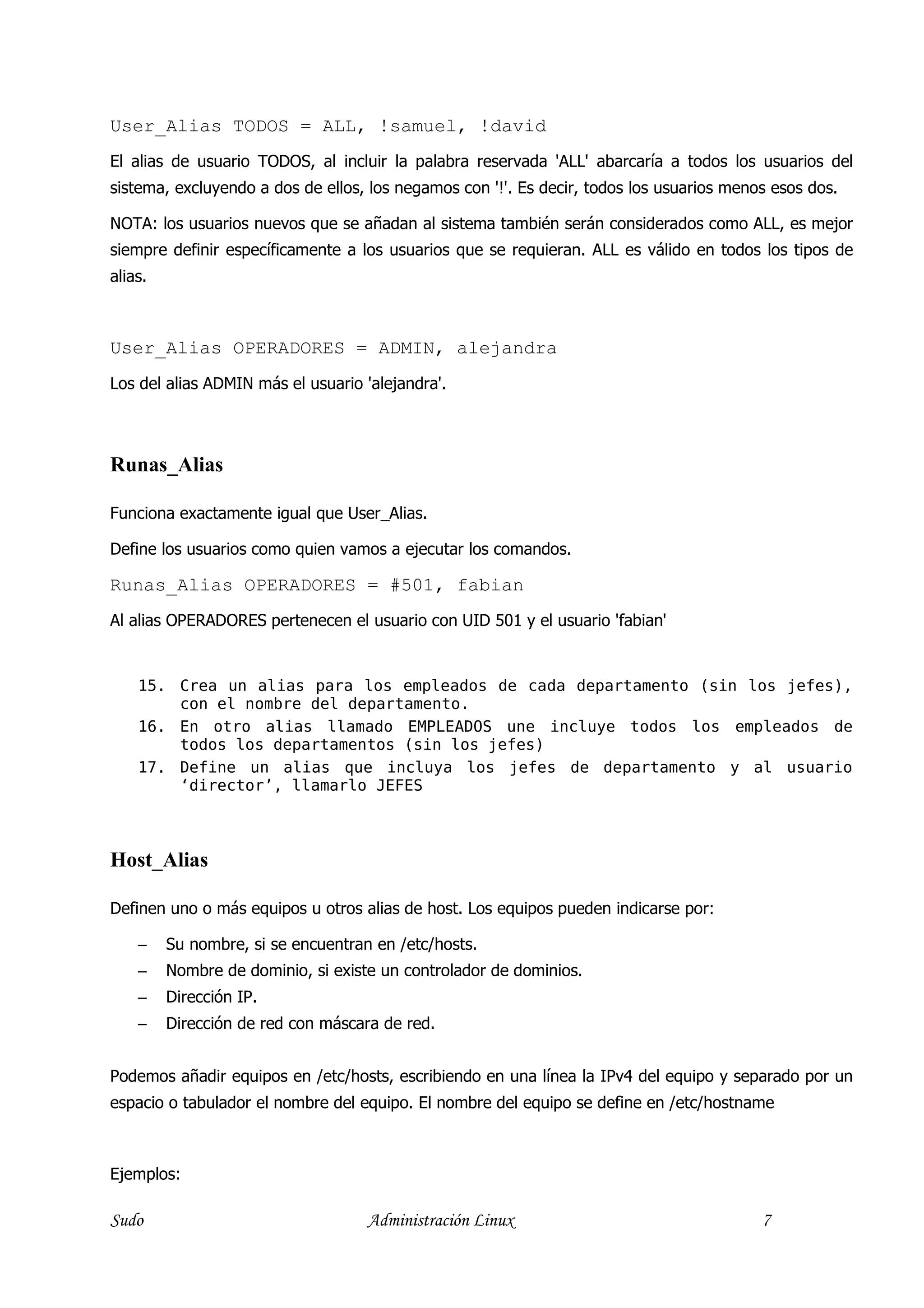 User_Alias TODOS = ALL, !samuel, !david
El alias de usuario TODOS, al incluir la palabra reservada 'ALL' abarcaría a todos los usuarios del
sistema, excluyendo a dos de ellos, los negamos con '!'. Es decir, todos los usuarios menos esos dos.

NOTA: los usuarios nuevos que se añadan al sistema también serán considerados como ALL, es mejor
siempre definir específicamente a los usuarios que se requieran. ALL es válido en todos los tipos de
alias.



User_Alias OPERADORES = ADMIN, alejandra
Los del alias ADMIN más el usuario 'alejandra'.




Runas_Alias

Funciona exactamente igual que User_Alias.

Define los usuarios como quien vamos a ejecutar los comandos.

Runas_Alias OPERADORES = #501, fabian
Al alias OPERADORES pertenecen el usuario con UID 501 y el usuario 'fabian'


    15. Crea un alias para los empleados de cada departamento (sin los jefes),
        con el nombre del departamento.
    16. En otro alias llamado EMPLEADOS une incluye todos los empleados de
        todos los departamentos (sin los jefes)
    17. Define un alias que incluya los jefes de departamento y al usuario
        ‘director’, llamarlo JEFES



Host_Alias

Definen uno o más equipos u otros alias de host. Los equipos pueden indicarse por:

    −    Su nombre, si se encuentran en /etc/hosts.
    −    Nombre de dominio, si existe un controlador de dominios.
    −    Dirección IP.
    −    Dirección de red con máscara de red.


Podemos añadir equipos en /etc/hosts, escribiendo en una línea la IPv4 del equipo y separado por un
espacio o tabulador el nombre del equipo. El nombre del equipo se define en /etc/hostname



Ejemplos:

Sudo                                Administración Linux                                  7
 