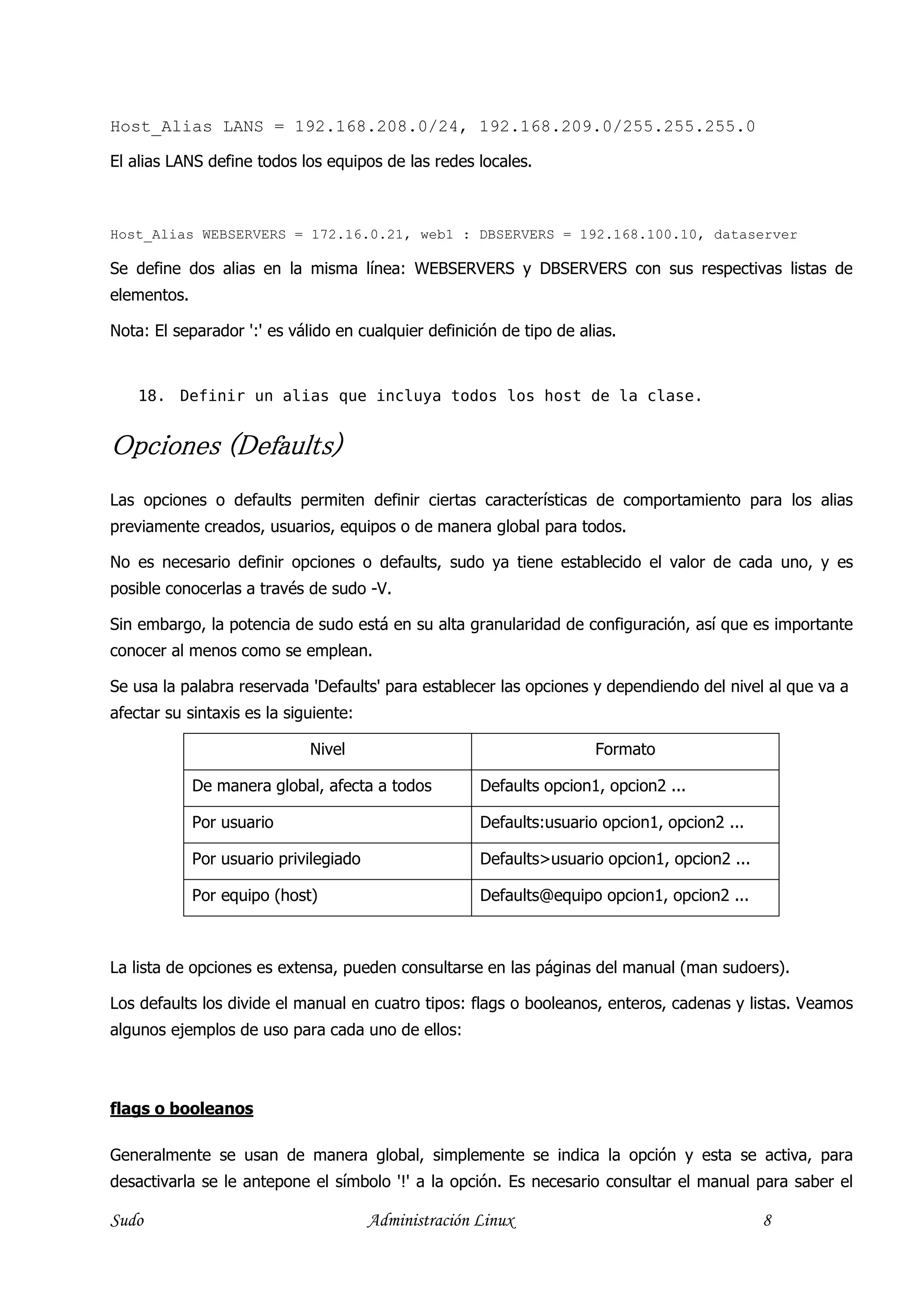 Host_Alias LANS = 192.168.208.0/24, 192.168.209.0/255.255.255.0

El alias LANS define todos los equipos de las redes locales.



Host_Alias WEBSERVERS = 172.16.0.21, web1 : DBSERVERS = 192.168.100.10, dataserver

Se define dos alias en la misma línea: WEBSERVERS y DBSERVERS con sus respectivas listas de
elementos.

Nota: El separador ':' es válido en cualquier definición de tipo de alias.


    18. Definir un alias que incluya todos los host de la clase.


Opciones (Defaults)
         (D
Las opciones o defaults permiten definir ciertas características de comportamiento para los alias
previamente creados, usuarios, equipos o de manera global para todos.

No es necesario definir opciones o defaults, sudo ya tiene establecido el valor de cada uno, y es
posible conocerlas a través de sudo -V.

Sin embargo, la potencia de sudo está en su alta granularidad de configuración, así que es importante
conocer al menos como se emplean.

Se usa la palabra reservada 'Defaults' para establecer las opciones y dependiendo del nivel al que va a
afectar su sintaxis es la siguiente:

                             Nivel                                     Formato

             De manera global, afecta a todos          Defaults opcion1, opcion2 ...

             Por usuario                               Defaults:usuario opcion1, opcion2 ...

             Por usuario privilegiado                  Defaults>usuario opcion1, opcion2 ...

             Por equipo (host)                         Defaults@equipo opcion1, opcion2 ...



La lista de opciones es extensa, pueden consultarse en las páginas del manual (man sudoers).

Los defaults los divide el manual en cuatro tipos: flags o booleanos, enteros, cadenas y listas. Veamos
algunos ejemplos de uso para cada uno de ellos:



flags o booleanos

Generalmente se usan de manera global, simplemente se indica la opción y esta se activa, para
desactivarla se le antepone el símbolo '!' a la opción. Es necesario consultar el manual para saber el

Sudo                                    Administración Linux                                   8
 