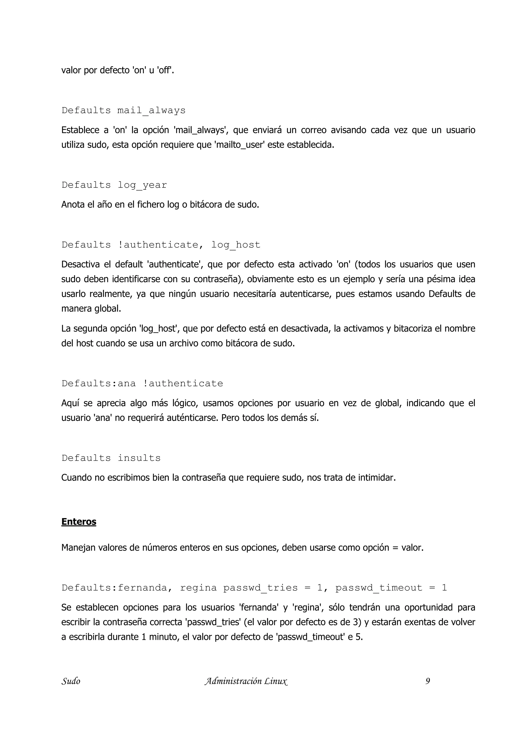 valor por defecto 'on' u 'off'.



Defaults mail_always
Establece a 'on' la opción 'mail_always', que enviará un correo avisando cada vez que un usuario
utiliza sudo, esta opción requiere que 'mailto_user' este establecida.



Defaults log_year
Anota el año en el fichero log o bitácora de sudo.



Defaults !authenticate, log_host
Desactiva el default 'authenticate', que por defecto esta activado 'on' (todos los usuarios que usen
sudo deben identificarse con su contraseña), obviamente esto es un ejemplo y sería una pésima idea
usarlo realmente, ya que ningún usuario necesitaría autenticarse, pues estamos usando Defaults de
manera global.

La segunda opción 'log_host', que por defecto está en desactivada, la activamos y bitacoriza el nombre
del host cuando se usa un archivo como bitácora de sudo.



Defaults:ana !authenticate
Aquí se aprecia algo más lógico, usamos opciones por usuario en vez de global, indicando que el
usuario 'ana' no requerirá auténticarse. Pero todos los demás sí.



Defaults insults
Cuando no escribimos bien la contraseña que requiere sudo, nos trata de intimidar.



Enteros

Manejan valores de números enteros en sus opciones, deben usarse como opción = valor.



Defaults:fernanda, regina passwd_tries = 1, passwd_timeout = 1
Se establecen opciones para los usuarios 'fernanda' y 'regina', sólo tendrán una oportunidad para
escribir la contraseña correcta 'passwd_tries' (el valor por defecto es de 3) y estarán exentas de volver
a escribirla durante 1 minuto, el valor por defecto de 'passwd_timeout' e 5.



Sudo                                Administración Linux                                    9
 