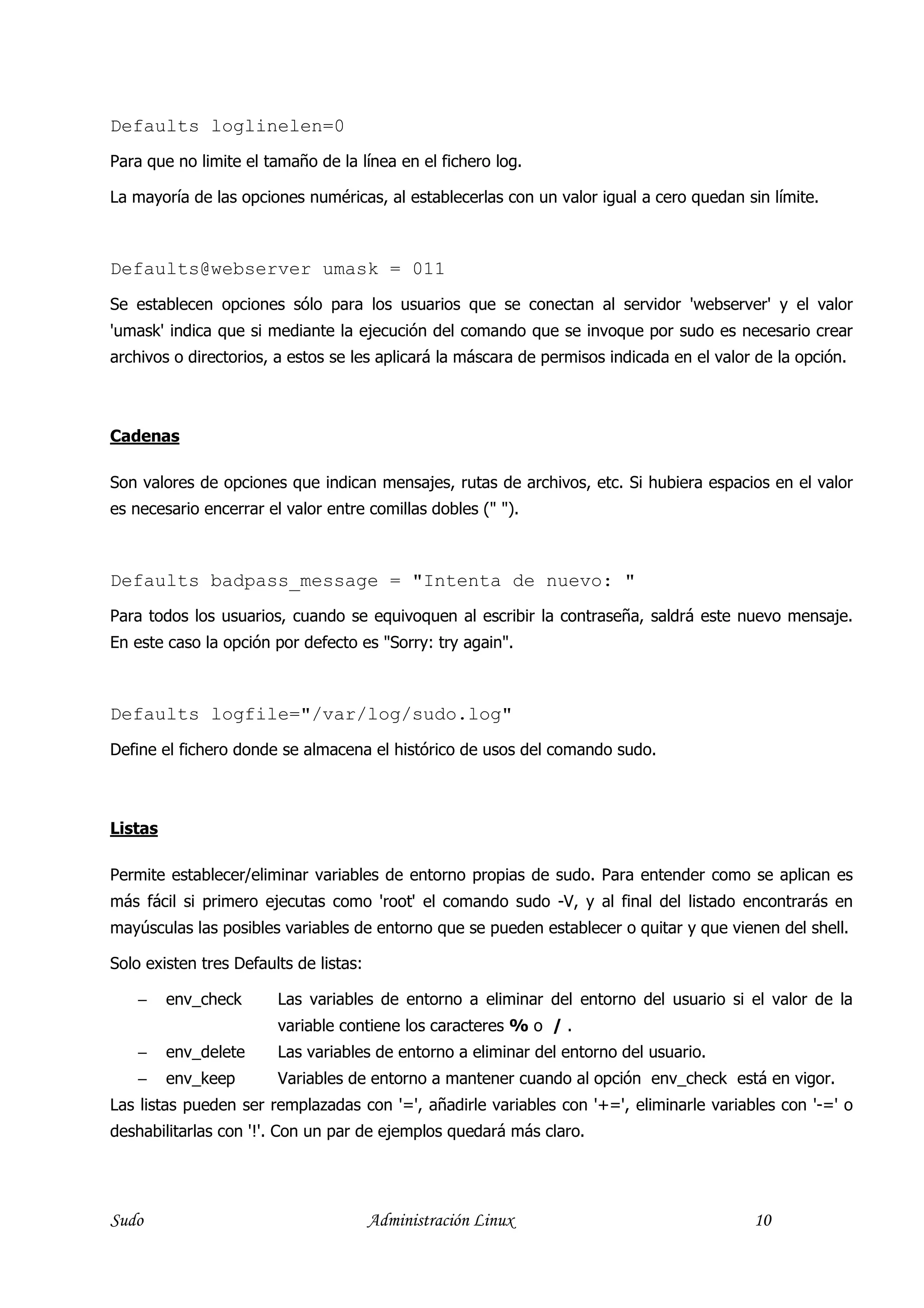Defaults loglinelen=0
Para que no limite el tamaño de la línea en el fichero log.

La mayoría de las opciones numéricas, al establecerlas con un valor igual a cero quedan sin límite.



Defaults@webserver umask = 011
Se establecen opciones sólo para los usuarios que se conectan al servidor 'webserver' y el valor
'umask' indica que si mediante la ejecución del comando que se invoque por sudo es necesario crear
archivos o directorios, a estos se les aplicará la máscara de permisos indicada en el valor de la opción.



Cadenas

Son valores de opciones que indican mensajes, rutas de archivos, etc. Si hubiera espacios en el valor
es necesario encerrar el valor entre comillas dobles (" ").



Defaults badpass_message = "Intenta de nuevo: "
Para todos los usuarios, cuando se equivoquen al escribir la contraseña, saldrá este nuevo mensaje.
En este caso la opción por defecto es "Sorry: try again".



Defaults logfile="/var/log/sudo.log"
Define el fichero donde se almacena el histórico de usos del comando sudo.



Listas

Permite establecer/eliminar variables de entorno propias de sudo. Para entender como se aplican es
más fácil si primero ejecutas como 'root' el comando sudo -V, y al final del listado encontrarás en
mayúsculas las posibles variables de entorno que se pueden establecer o quitar y que vienen del shell.

Solo existen tres Defaults de listas:

    −    env_check      Las variables de entorno a eliminar del entorno del usuario si el valor de la
                        variable contiene los caracteres % o / .
    −    env_delete     Las variables de entorno a eliminar del entorno del usuario.
    −    env_keep       Variables de entorno a mantener cuando al opción env_check está en vigor.
Las listas pueden ser remplazadas con '=', añadirle variables con '+=', eliminarle variables con '-=' o
deshabilitarlas con '!'. Con un par de ejemplos quedará más claro.




Sudo                                    Administración Linux                               10
 