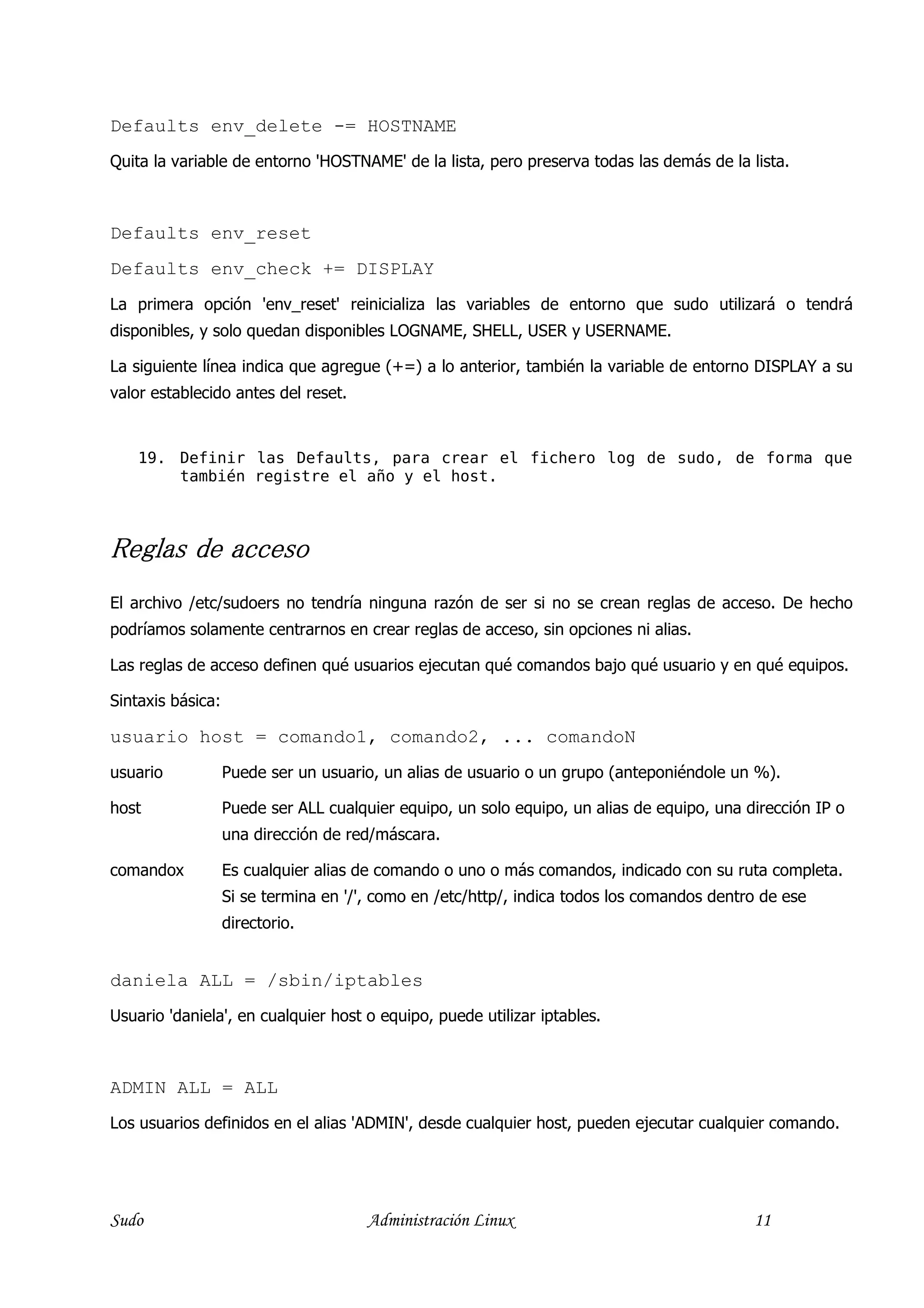 Defaults env_delete -= HOSTNAME
Quita la variable de entorno 'HOSTNAME' de la lista, pero preserva todas las demás de la lista.



Defaults env_reset
Defaults env_check += DISPLAY
La primera opción 'env_reset' reinicializa las variables de entorno que sudo utilizará o tendrá
disponibles, y solo quedan disponibles LOGNAME, SHELL, USER y USERNAME.

La siguiente línea indica que agregue (+=) a lo anterior, también la variable de entorno DISPLAY a su
valor establecido antes del reset.


    19. Definir las Defaults, para crear el fichero log de sudo, de forma que
        también registre el año y el host.



Reglas de acceso
El archivo /etc/sudoers no tendría ninguna razón de ser si no se crean reglas de acceso. De hecho
podríamos solamente centrarnos en crear reglas de acceso, sin opciones ni alias.

Las reglas de acceso definen qué usuarios ejecutan qué comandos bajo qué usuario y en qué equipos.

Sintaxis básica:

usuario host = comando1, comando2, ... comandoN
usuario            Puede ser un usuario, un alias de usuario o un grupo (anteponiéndole un %).

host               Puede ser ALL cualquier equipo, un solo equipo, un alias de equipo, una dirección IP o
                   una dirección de red/máscara.

comandox           Es cualquier alias de comando o uno o más comandos, indicado con su ruta completa.
                   Si se termina en '/', como en /etc/http/, indica todos los comandos dentro de ese
                   directorio.


daniela ALL = /sbin/iptables
Usuario 'daniela', en cualquier host o equipo, puede utilizar iptables.



ADMIN ALL = ALL
Los usuarios definidos en el alias 'ADMIN', desde cualquier host, pueden ejecutar cualquier comando.




Sudo                                   Administración Linux                                 11
 