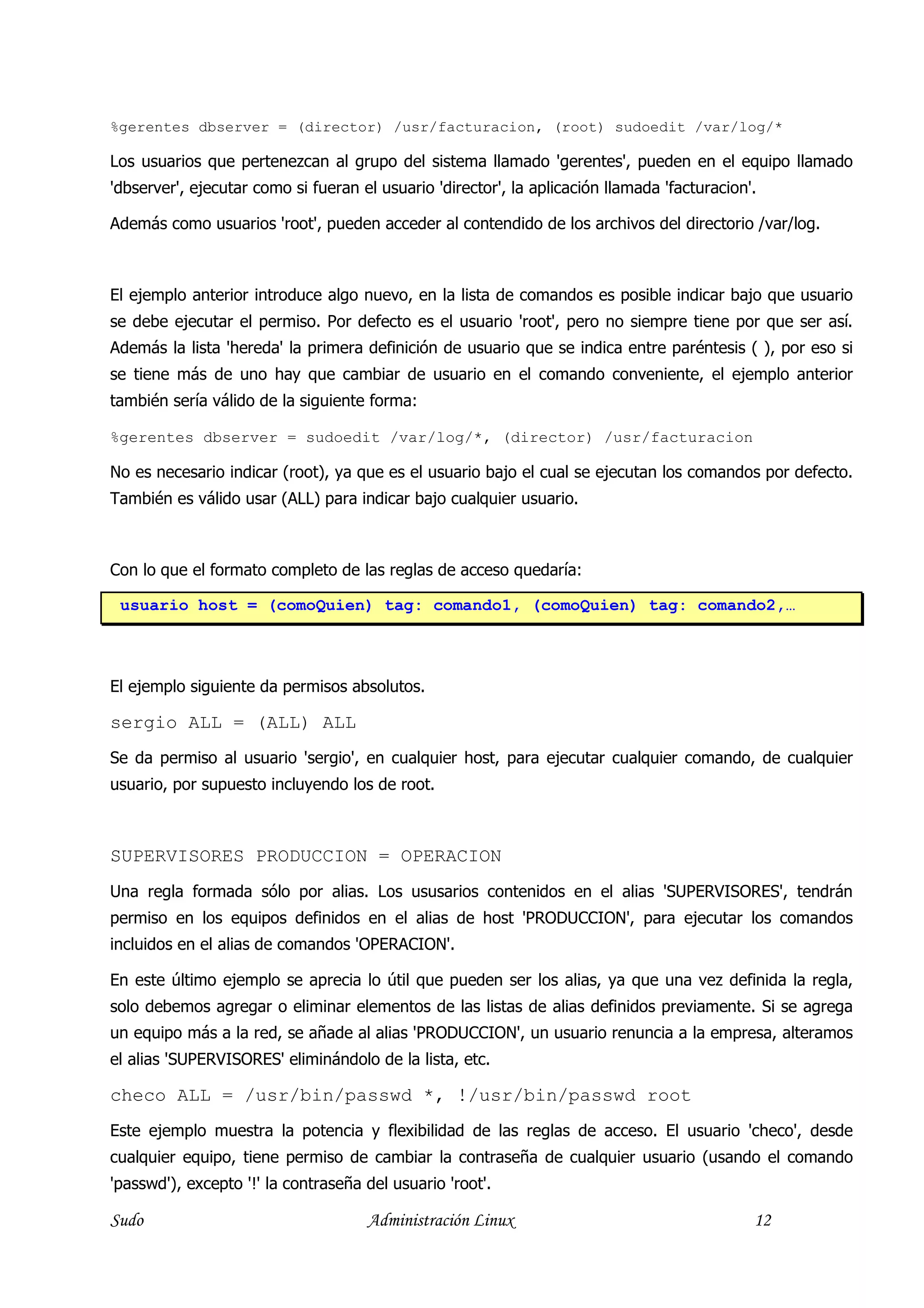 %gerentes dbserver = (director) /usr/facturacion, (root) sudoedit /var/log/*

Los usuarios que pertenezcan al grupo del sistema llamado 'gerentes', pueden en el equipo llamado
'dbserver', ejecutar como si fueran el usuario 'director', la aplicación llamada 'facturacion'.

Además como usuarios 'root', pueden acceder al contendido de los archivos del directorio /var/log.



El ejemplo anterior introduce algo nuevo, en la lista de comandos es posible indicar bajo que usuario
se debe ejecutar el permiso. Por defecto es el usuario 'root', pero no siempre tiene por que ser así.
Además la lista 'hereda' la primera definición de usuario que se indica entre paréntesis ( ), por eso si
se tiene más de uno hay que cambiar de usuario en el comando conveniente, el ejemplo anterior
también sería válido de la siguiente forma:

%gerentes dbserver = sudoedit /var/log/*, (director) /usr/facturacion

No es necesario indicar (root), ya que es el usuario bajo el cual se ejecutan los comandos por defecto.
También es válido usar (ALL) para indicar bajo cualquier usuario.



Con lo que el formato completo de las reglas de acceso quedaría:

 usuario host = (comoQuien) tag: comando1, (comoQuien) tag: comando2,…



El ejemplo siguiente da permisos absolutos.

sergio ALL = (ALL) ALL
Se da permiso al usuario 'sergio', en cualquier host, para ejecutar cualquier comando, de cualquier
usuario, por supuesto incluyendo los de root.



SUPERVISORES PRODUCCION = OPERACION
Una regla formada sólo por alias. Los ususarios contenidos en el alias 'SUPERVISORES', tendrán
permiso en los equipos definidos en el alias de host 'PRODUCCION', para ejecutar los comandos
incluidos en el alias de comandos 'OPERACION'.

En este último ejemplo se aprecia lo útil que pueden ser los alias, ya que una vez definida la regla,
solo debemos agregar o eliminar elementos de las listas de alias definidos previamente. Si se agrega
un equipo más a la red, se añade al alias 'PRODUCCION', un usuario renuncia a la empresa, alteramos
el alias 'SUPERVISORES' eliminándolo de la lista, etc.

checo ALL = /usr/bin/passwd *, !/usr/bin/passwd root
Este ejemplo muestra la potencia y flexibilidad de las reglas de acceso. El usuario 'checo', desde
cualquier equipo, tiene permiso de cambiar la contraseña de cualquier usuario (usando el comando
'passwd'), excepto '!' la contraseña del usuario 'root'.

Sudo                                 Administración Linux                                     12
 