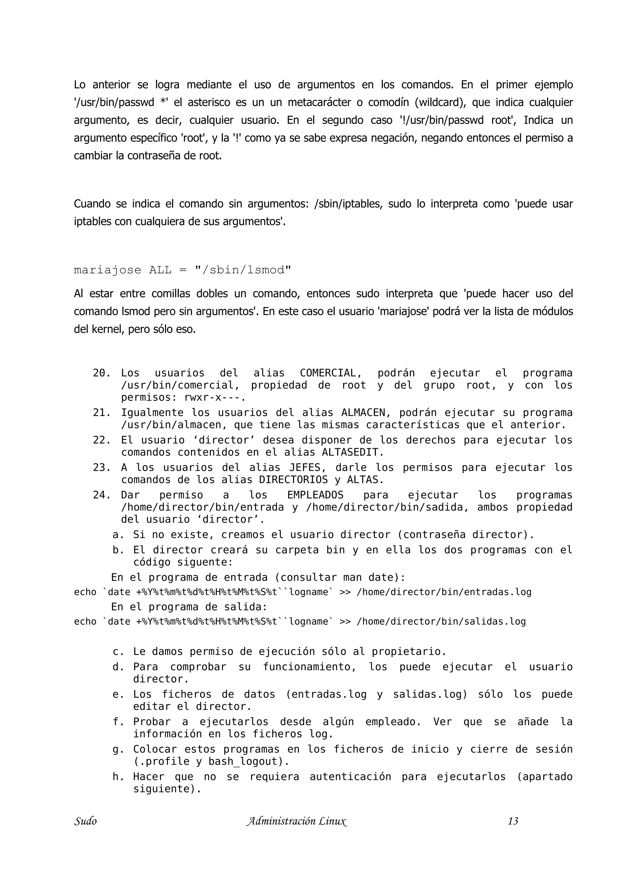 Lo anterior se logra mediante el uso de argumentos en los comandos. En el primer ejemplo
'/usr/bin/passwd *' el asterisco es un un metacarácter o comodín (wildcard), que indica cualquier
argumento, es decir, cualquier usuario. En el segundo caso '!/usr/bin/passwd root', Indica un
argumento específico 'root', y la '!' como ya se sabe expresa negación, negando entonces el permiso a
cambiar la contraseña de root.



Cuando se indica el comando sin argumentos: /sbin/iptables, sudo lo interpreta como 'puede usar
iptables con cualquiera de sus argumentos'.



mariajose ALL = "/sbin/lsmod"
Al estar entre comillas dobles un comando, entonces sudo interpreta que 'puede hacer uso del
comando lsmod pero sin argumentos'. En este caso el usuario 'mariajose' podrá ver la lista de módulos
del kernel, pero sólo eso.


    20. Los usuarios del alias COMERCIAL, podrán ejecutar el programa
         /usr/bin/comercial, propiedad de root y del grupo root, y con los
         permisos: rwxr-x---.
    21. Igualmente los usuarios del alias ALMACEN, podrán ejecutar su programa
         /usr/bin/almacen, que tiene las mismas características que el anterior.
    22. El usuario ‘director’ desea disponer de los derechos para ejecutar los
         comandos contenidos en el alias ALTASEDIT.
    23. A los usuarios del alias JEFES, darle los permisos para ejecutar los
         comandos de los alias DIRECTORIOS y ALTAS.
    24. Dar    permiso   a    los  EMPLEADOS    para   ejecutar   los   programas
         /home/director/bin/entrada y /home/director/bin/sadida, ambos propiedad
         del usuario ‘director’.
       a. Si no existe, creamos el usuario director (contraseña director).
       b. El director creará su carpeta bin y en ella los dos programas con el
           código siguente:
       En el programa de entrada (consultar man date):
echo `date +%Y%t%m%t%d%t%H%t%M%t%S%t``logname` >> /home/director/bin/entradas.log
       En el programa de salida:
echo `date +%Y%t%m%t%d%t%H%t%M%t%S%t``logname` >> /home/director/bin/salidas.log


        c. Le damos permiso de ejecución sólo al propietario.
        d. Para comprobar su funcionamiento, los puede ejecutar el usuario
           director.
        e. Los ficheros de datos (entradas.log y salidas.log) sólo los puede
           editar el director.
        f. Probar a ejecutarlos desde algún empleado. Ver que se añade la
           información en los ficheros log.
        g. Colocar estos programas en los ficheros de inicio y cierre de sesión
           (.profile y bash_logout).
        h. Hacer que no se requiera autenticación para ejecutarlos (apartado
           siguiente).


Sudo                               Administración Linux                                13
 