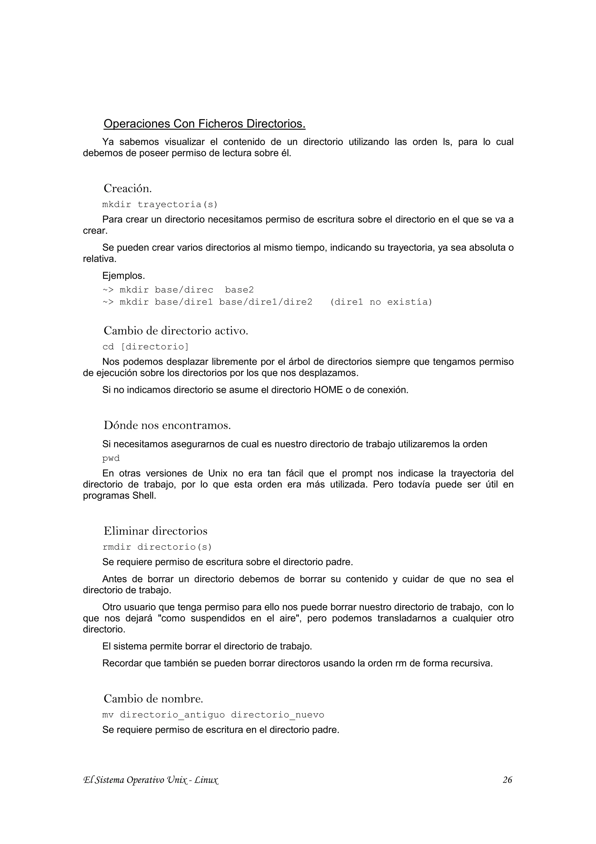 Operaciones Con Ficheros Directorios.
    Ya sabemos visualizar el contenido de un directorio utilizando las orden ls, para lo cual
debemos de poseer permiso de lectura sobre él.


     Creación.
    mkdir trayectoria(s)
    Para crear un directorio necesitamos permiso de escritura sobre el directorio en el que se va a
crear.
     Se pueden crear varios directorios al mismo tiempo, indicando su trayectoria, ya sea absoluta o
relativa.
    Ejemplos.
    ~> mkdir base/direc base2
    ~> mkdir base/dire1 base/dire1/dire2                  (dire1 no existía)


     Cambio de directorio activo.
    cd [directorio]
    Nos podemos desplazar libremente por el árbol de directorios siempre que tengamos permiso
de ejecución sobre los directorios por los que nos desplazamos.
    Si no indicamos directorio se asume el directorio HOME o de conexión.


     Dónde nos encontramos.
    Si necesitamos asegurarnos de cual es nuestro directorio de trabajo utilizaremos la orden
    pwd
     En otras versiones de Unix no era tan fácil que el prompt nos indicase la trayectoria del
directorio de trabajo, por lo que esta orden era más utilizada. Pero todavía puede ser útil en
programas Shell.


     Eliminar directorios
    rmdir directorio(s)
    Se requiere permiso de escritura sobre el directorio padre.
     Antes de borrar un directorio debemos de borrar su contenido y cuidar de que no sea el
directorio de trabajo.
     Otro usuario que tenga permiso para ello nos puede borrar nuestro directorio de trabajo, con lo
que nos dejará "como suspendidos en el aire", pero podemos transladarnos a cualquier otro
directorio.
    El sistema permite borrar el directorio de trabajo.
    Recordar que también se pueden borrar directoros usando la orden rm de forma recursiva.


     Cambio de nombre.
    mv directorio_antiguo directorio_nuevo
    Se requiere permiso de escritura en el directorio padre.




El Sistema Operativo Unix - Linux                                                                26
 