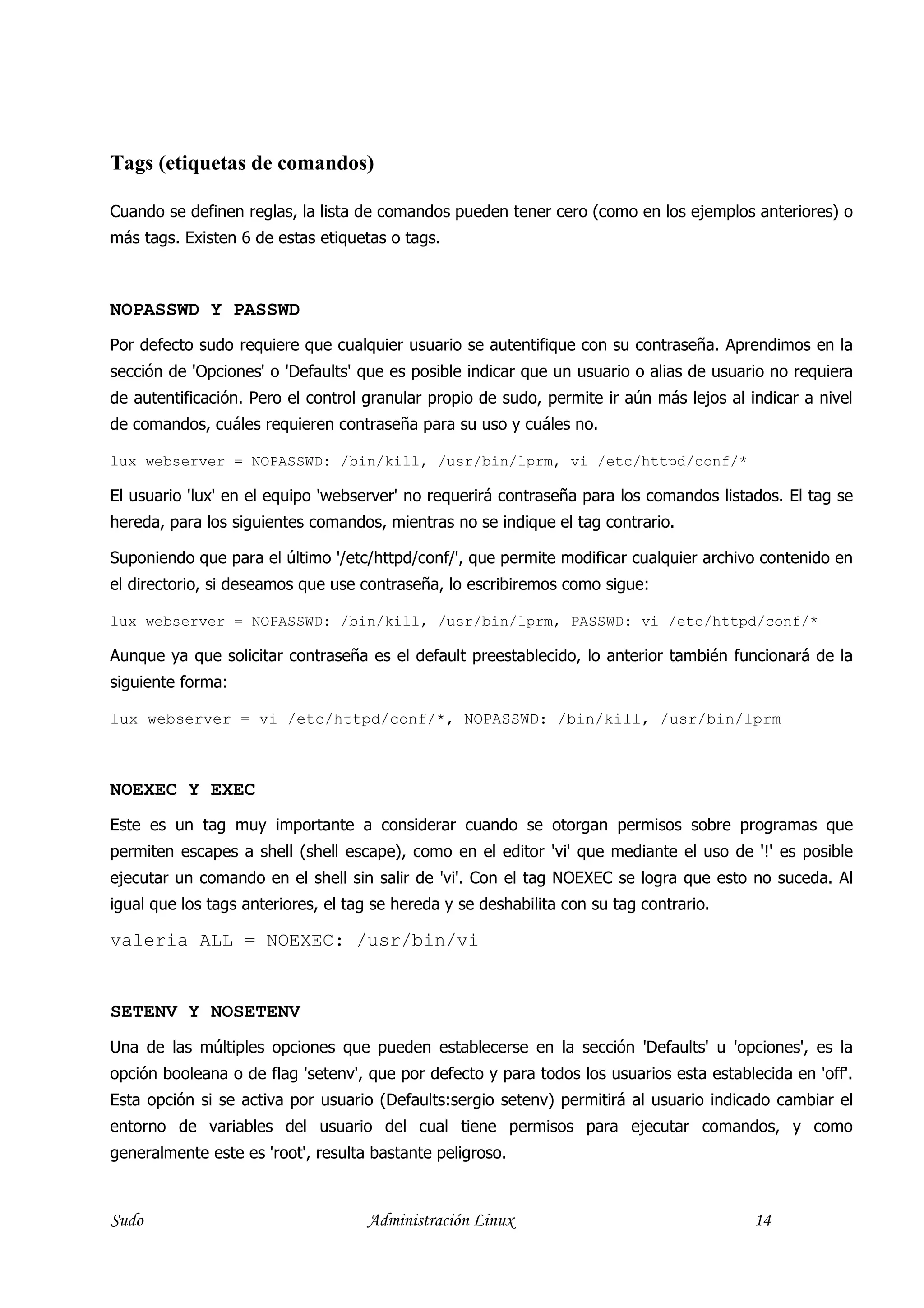 Tags (etiquetas de comandos)

Cuando se definen reglas, la lista de comandos pueden tener cero (como en los ejemplos anteriores) o
más tags. Existen 6 de estas etiquetas o tags.



NOPASSWD Y PASSWD
Por defecto sudo requiere que cualquier usuario se autentifique con su contraseña. Aprendimos en la
sección de 'Opciones' o 'Defaults' que es posible indicar que un usuario o alias de usuario no requiera
de autentificación. Pero el control granular propio de sudo, permite ir aún más lejos al indicar a nivel
de comandos, cuáles requieren contraseña para su uso y cuáles no.

lux webserver = NOPASSWD: /bin/kill, /usr/bin/lprm, vi /etc/httpd/conf/*

El usuario 'lux' en el equipo 'webserver' no requerirá contraseña para los comandos listados. El tag se
hereda, para los siguientes comandos, mientras no se indique el tag contrario.

Suponiendo que para el último '/etc/httpd/conf/', que permite modificar cualquier archivo contenido en
el directorio, si deseamos que use contraseña, lo escribiremos como sigue:

lux webserver = NOPASSWD: /bin/kill, /usr/bin/lprm, PASSWD: vi /etc/httpd/conf/*

Aunque ya que solicitar contraseña es el default preestablecido, lo anterior también funcionará de la
siguiente forma:

lux webserver = vi /etc/httpd/conf/*, NOPASSWD: /bin/kill, /usr/bin/lprm



NOEXEC Y EXEC
Este es un tag muy importante a considerar cuando se otorgan permisos sobre programas que
permiten escapes a shell (shell escape), como en el editor 'vi' que mediante el uso de '!' es posible
ejecutar un comando en el shell sin salir de 'vi'. Con el tag NOEXEC se logra que esto no suceda. Al
igual que los tags anteriores, el tag se hereda y se deshabilita con su tag contrario.

valeria ALL = NOEXEC: /usr/bin/vi


SETENV Y NOSETENV
Una de las múltiples opciones que pueden establecerse en la sección 'Defaults' u 'opciones', es la
opción booleana o de flag 'setenv', que por defecto y para todos los usuarios esta establecida en 'off'.
Esta opción si se activa por usuario (Defaults:sergio setenv) permitirá al usuario indicado cambiar el
entorno de variables del usuario del cual tiene permisos para ejecutar comandos, y como
generalmente este es 'root', resulta bastante peligroso.



Sudo                                Administración Linux                                  14
 