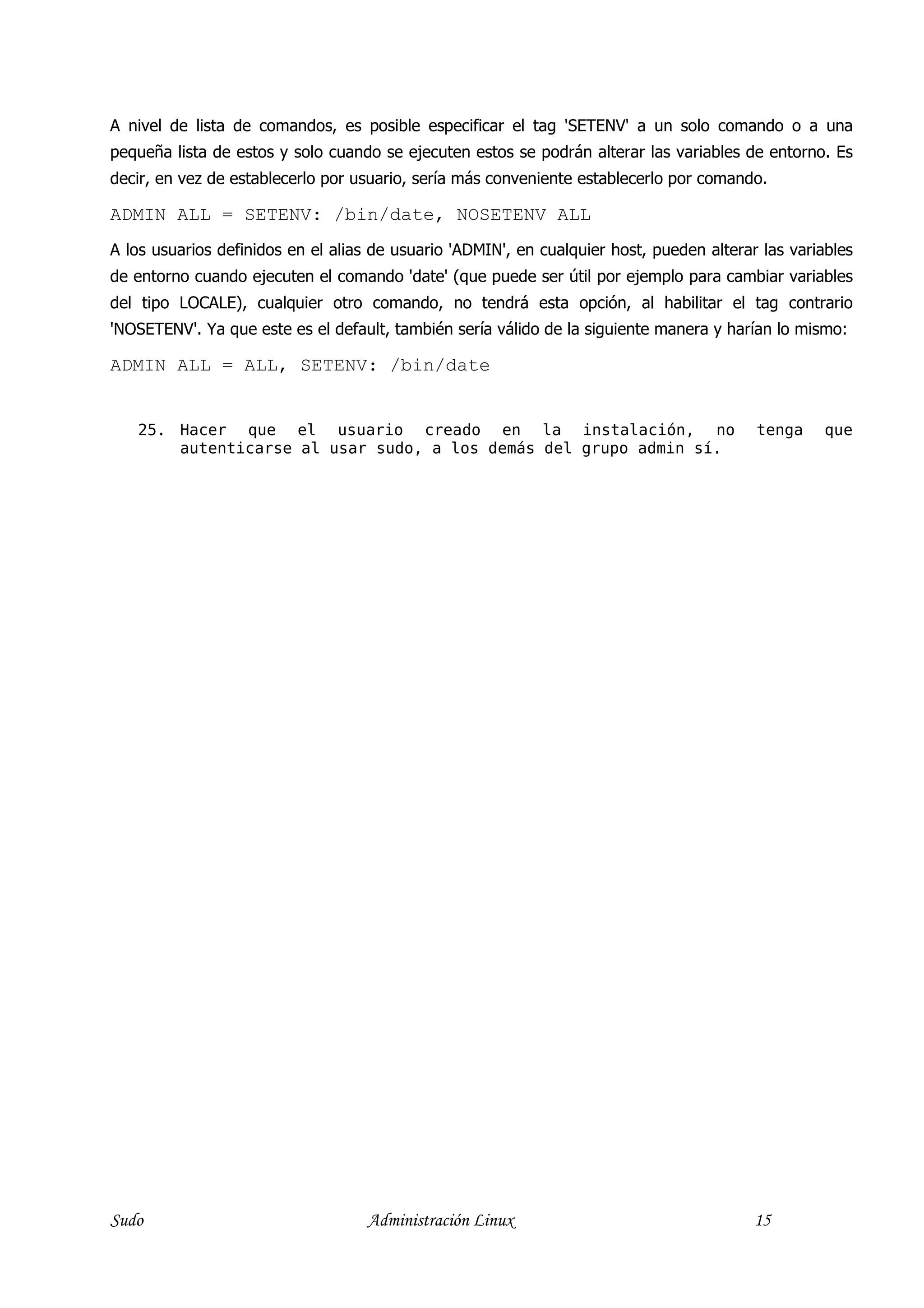 A nivel de lista de comandos, es posible especificar el tag 'SETENV' a un solo comando o a una
pequeña lista de estos y solo cuando se ejecuten estos se podrán alterar las variables de entorno. Es
decir, en vez de establecerlo por usuario, sería más conveniente establecerlo por comando.

ADMIN ALL = SETENV: /bin/date, NOSETENV ALL
A los usuarios definidos en el alias de usuario 'ADMIN', en cualquier host, pueden alterar las variables
de entorno cuando ejecuten el comando 'date' (que puede ser útil por ejemplo para cambiar variables
del tipo LOCALE), cualquier otro comando, no tendrá esta opción, al habilitar el tag contrario
'NOSETENV'. Ya que este es el default, también sería válido de la siguiente manera y harían lo mismo:

ADMIN ALL = ALL, SETENV: /bin/date


   25. Hacer que el usuario creado en la instalación, no                                  tenga     que
       autenticarse al usar sudo, a los demás del grupo admin sí.




Sudo                                Administración Linux                                  15
 