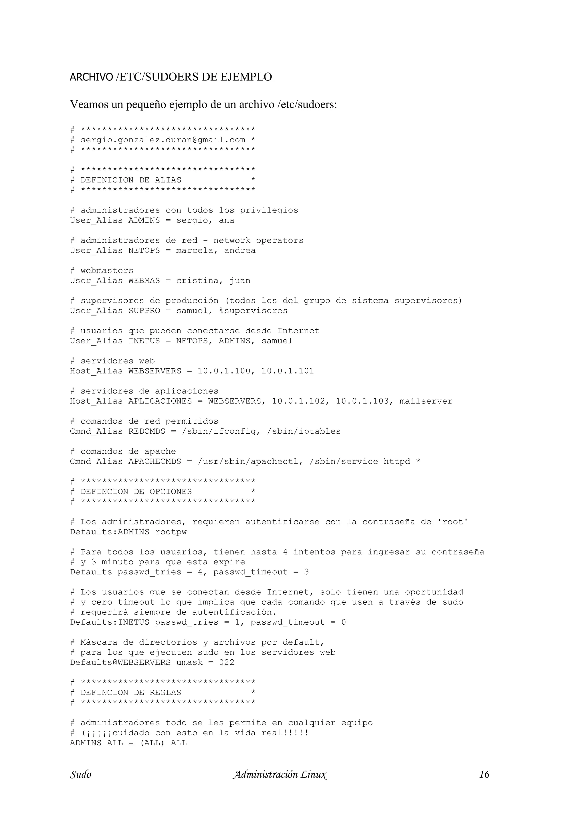 ARCHIVO /ETC/SUDOERS DE EJEMPLO

Veamos un pequeño ejemplo de un archivo /etc/sudoers:

# *********************************
# sergio.gonzalez.duran@gmail.com *
# *********************************

# *********************************
# DEFINICION DE ALIAS             *
# *********************************

# administradores con todos los privilegios
User_Alias ADMINS = sergio, ana

# administradores de red - network operators
User_Alias NETOPS = marcela, andrea

# webmasters
User_Alias WEBMAS = cristina, juan

# supervisores de producción (todos los del grupo de sistema supervisores)
User_Alias SUPPRO = samuel, %supervisores

# usuarios que pueden conectarse desde Internet
User_Alias INETUS = NETOPS, ADMINS, samuel

# servidores web
Host_Alias WEBSERVERS = 10.0.1.100, 10.0.1.101

# servidores de aplicaciones
Host_Alias APLICACIONES = WEBSERVERS, 10.0.1.102, 10.0.1.103, mailserver

# comandos de red permitidos
Cmnd_Alias REDCMDS = /sbin/ifconfig, /sbin/iptables

# comandos de apache
Cmnd_Alias APACHECMDS = /usr/sbin/apachectl, /sbin/service httpd *

# *********************************
# DEFINCION DE OPCIONES           *
# *********************************

# Los administradores, requieren autentificarse con la contraseña de 'root'
Defaults:ADMINS rootpw

# Para todos los usuarios, tienen hasta 4 intentos para ingresar su contraseña
# y 3 minuto para que esta expire
Defaults passwd_tries = 4, passwd_timeout = 3

# Los usuarios que se conectan desde Internet, solo tienen una oportunidad
# y cero timeout lo que implica que cada comando que usen a través de sudo
# requerirá siempre de autentificación.
Defaults:INETUS passwd_tries = 1, passwd_timeout = 0

# Máscara de directorios y archivos por default,
# para los que ejecuten sudo en los servidores web
Defaults@WEBSERVERS umask = 022

# *********************************
# DEFINCION DE REGLAS             *
# *********************************

# administradores todo se les permite en cualquier equipo
# (¡¡¡¡¡cuidado con esto en la vida real!!!!!
ADMINS ALL = (ALL) ALL


Sudo                            Administración Linux                          16
 