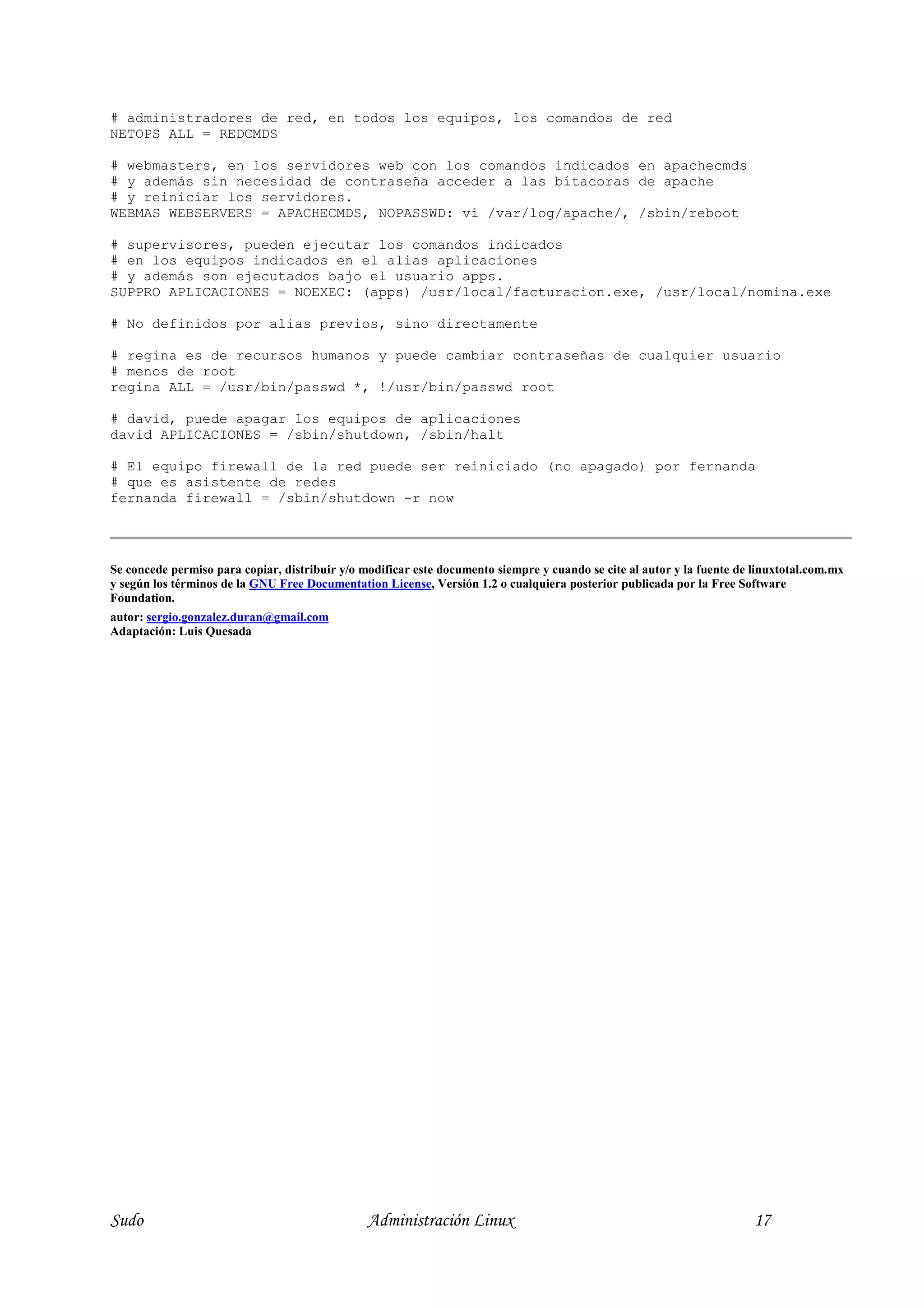 # administradores de red, en todos los equipos, los comandos de red
NETOPS ALL = REDCMDS

# webmasters, en los servidores web con los comandos indicados en apachecmds
# y además sin necesidad de contraseña acceder a las bítacoras de apache
# y reiniciar los servidores.
WEBMAS WEBSERVERS = APACHECMDS, NOPASSWD: vi /var/log/apache/, /sbin/reboot

# supervisores, pueden ejecutar los comandos indicados
# en los equipos indicados en el alias aplicaciones
# y además son ejecutados bajo el usuario apps.
SUPPRO APLICACIONES = NOEXEC: (apps) /usr/local/facturacion.exe, /usr/local/nomina.exe

# No definidos por alias previos, sino directamente

# regina es de recursos humanos y puede cambiar contraseñas de cualquier usuario
# menos de root
regina ALL = /usr/bin/passwd *, !/usr/bin/passwd root

# david, puede apagar los equipos de aplicaciones
david APLICACIONES = /sbin/shutdown, /sbin/halt

# El equipo firewall de la red puede ser reiniciado (no apagado) por fernanda
# que es asistente de redes
fernanda firewall = /sbin/shutdown -r now




Se concede permiso para copiar, distribuir y/o modificar este documento siempre y cuando se cite al autor y la fuente de linuxtotal.com.mx
y según los términos de la G U Free Documentation License, Versión 1.2 o cualquiera posterior publicada por la Free Software
Foundation.
autor: sergio.gonzalez.duran@gmail.com
Adaptación: Luis Quesada




Sudo                                            Administración Linux                                                     17
 