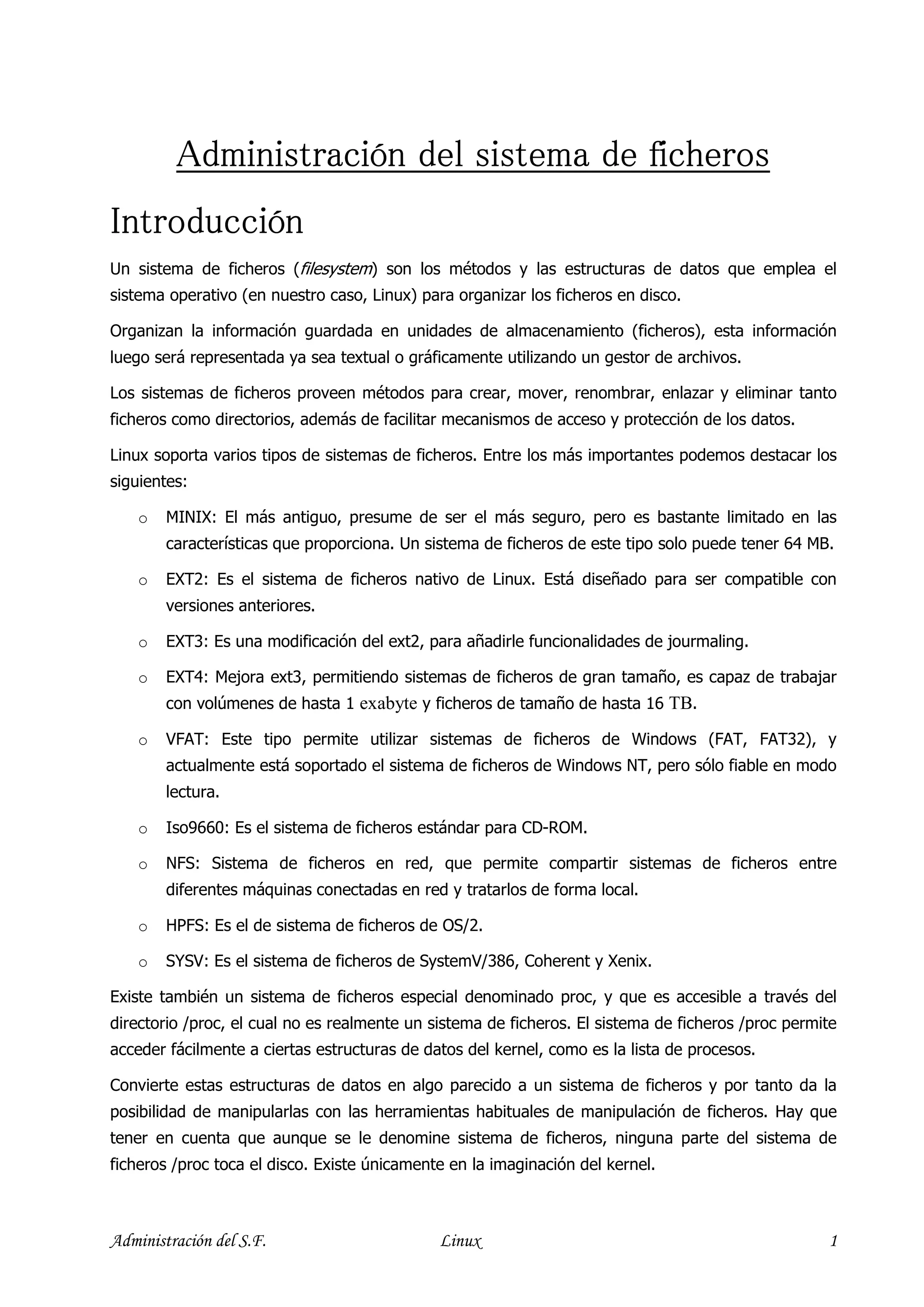 Administración del sistema de ficheros
Introducción
Un sistema de ficheros (filesystem) son los métodos y las estructuras de datos que emplea el
sistema operativo (en nuestro caso, Linux) para organizar los ficheros en disco.

Organizan la información guardada en unidades de almacenamiento (ficheros), esta información
luego será representada ya sea textual o gráficamente utilizando un gestor de archivos.

Los sistemas de ficheros proveen métodos para crear, mover, renombrar, enlazar y eliminar tanto
ficheros como directorios, además de facilitar mecanismos de acceso y protección de los datos.

Linux soporta varios tipos de sistemas de ficheros. Entre los más importantes podemos destacar los
siguientes:

    o   MINIX: El más antiguo, presume de ser el más seguro, pero es bastante limitado en las
        características que proporciona. Un sistema de ficheros de este tipo solo puede tener 64 MB.

    o   EXT2: Es el sistema de ficheros nativo de Linux. Está diseñado para ser compatible con
        versiones anteriores.

    o   EXT3: Es una modificación del ext2, para añadirle funcionalidades de jourmaling.

    o   EXT4: Mejora ext3, permitiendo sistemas de ficheros de gran tamaño, es capaz de trabajar
        con volúmenes de hasta 1 exabyte y ficheros de tamaño de hasta 16 TB.

    o   VFAT: Este tipo permite utilizar sistemas de ficheros de Windows (FAT, FAT32), y
        actualmente está soportado el sistema de ficheros de Windows NT, pero sólo fiable en modo
        lectura.

    o   Iso9660: Es el sistema de ficheros estándar para CD-ROM.

    o   NFS: Sistema de ficheros en red, que permite compartir sistemas de ficheros entre
        diferentes máquinas conectadas en red y tratarlos de forma local.

    o   HPFS: Es el de sistema de ficheros de OS/2.

    o   SYSV: Es el sistema de ficheros de SystemV/386, Coherent y Xenix.

Existe también un sistema de ficheros especial denominado proc, y que es accesible a través del
directorio /proc, el cual no es realmente un sistema de ficheros. El sistema de ficheros /proc permite
acceder fácilmente a ciertas estructuras de datos del kernel, como es la lista de procesos.

Convierte estas estructuras de datos en algo parecido a un sistema de ficheros y por tanto da la
posibilidad de manipularlas con las herramientas habituales de manipulación de ficheros. Hay que
tener en cuenta que aunque se le denomine sistema de ficheros, ninguna parte del sistema de
ficheros /proc toca el disco. Existe únicamente en la imaginación del kernel.



Administración del S.F.                       Linux                                                 1
 