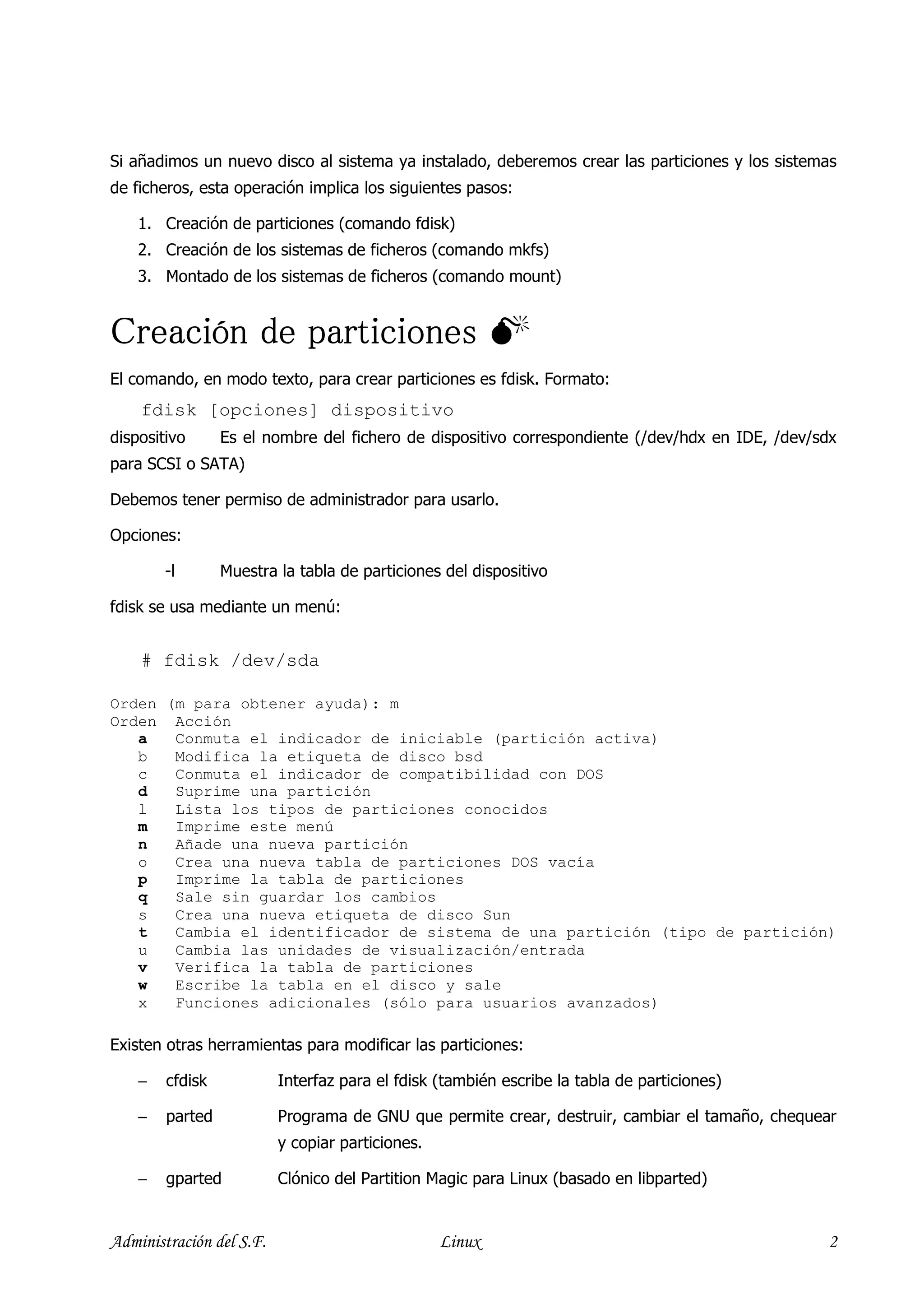 Si añadimos un nuevo disco al sistema ya instalado, deberemos crear las particiones y los sistemas
de ficheros, esta operación implica los siguientes pasos:

    1. Creación de particiones (comando fdisk)
    2. Creación de los sistemas de ficheros (comando mkfs)
    3. Montado de los sistemas de ficheros (comando mount)


Creación de particiones
El comando, en modo texto, para crear particiones es fdisk. Formato:
    fdisk [opciones] dispositivo
dispositivo      Es el nombre del fichero de dispositivo correspondiente (/dev/hdx en IDE, /dev/sdx
para SCSI o SATA)

Debemos tener permiso de administrador para usarlo.

Opciones:

        -l       Muestra la tabla de particiones del dispositivo

fdisk se usa mediante un menú:


    # fdisk /dev/sda

Orden (m para obtener ayuda): m
Orden Acción
   a   Conmuta el indicador de iniciable (partición activa)
   b   Modifica la etiqueta de disco bsd
   c   Conmuta el indicador de compatibilidad con DOS
   d   Suprime una partición
   l   Lista los tipos de particiones conocidos
   m   Imprime este menú
   n   Añade una nueva partición
   o   Crea una nueva tabla de particiones DOS vacía
   p   Imprime la tabla de particiones
   q   Sale sin guardar los cambios
   s   Crea una nueva etiqueta de disco Sun
   t   Cambia el identificador de sistema de una partición (tipo de partición)
   u   Cambia las unidades de visualización/entrada
   v   Verifica la tabla de particiones
   w   Escribe la tabla en el disco y sale
   x   Funciones adicionales (sólo para usuarios avanzados)

Existen otras herramientas para modificar las particiones:

    −   cfdisk            Interfaz para el fdisk (también escribe la tabla de particiones)

    −   parted            Programa de GNU que permite crear, destruir, cambiar el tamaño, chequear
                          y copiar particiones.

    −   gparted           Clónico del Partition Magic para Linux (basado en libparted)


Administración del S.F.                           Linux                                          2
 