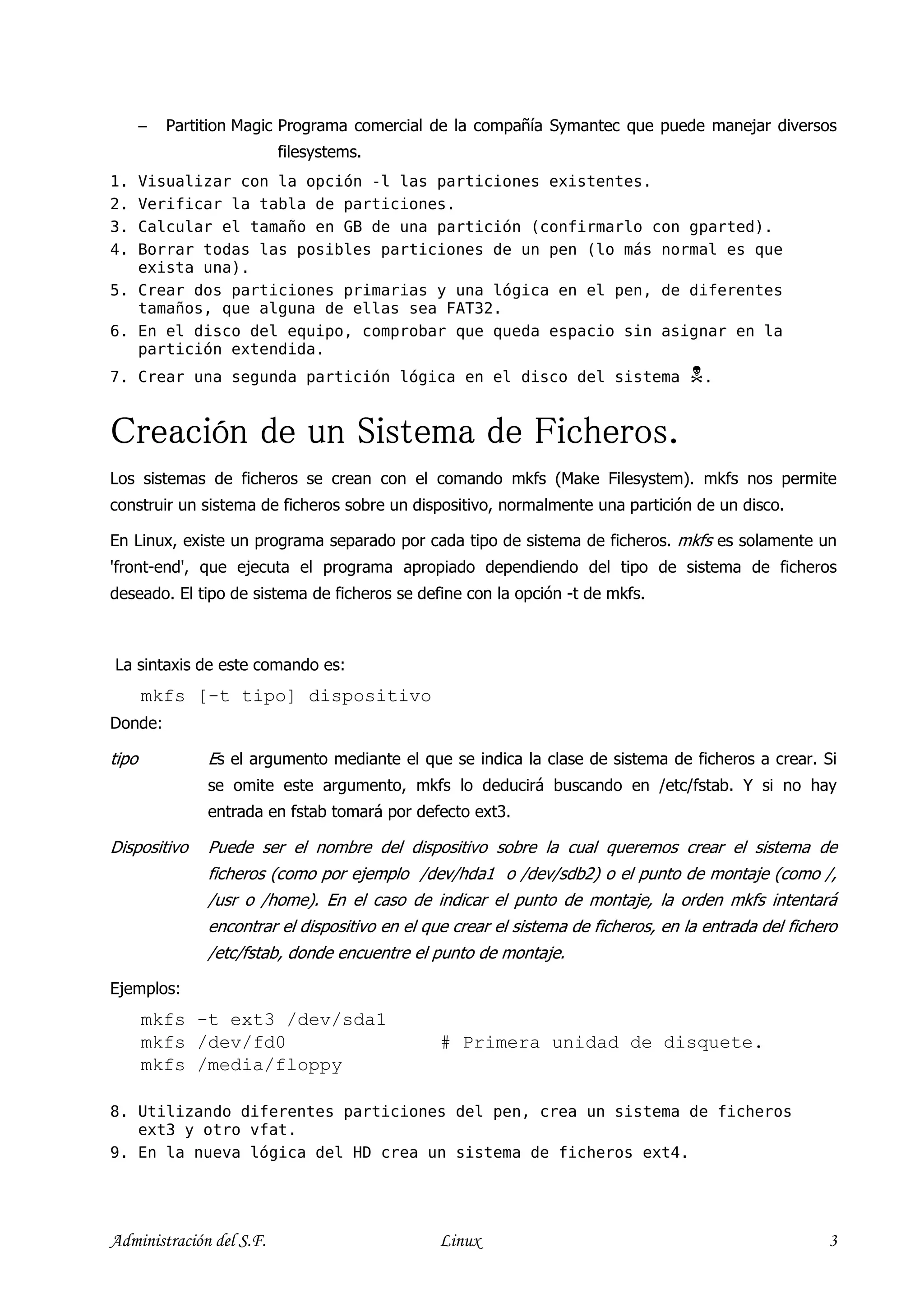 −   Partition Magic Programa comercial de la compañía Symantec que puede manejar diversos
                          filesystems.
1. Visualizar con la opción -l las particiones existentes.
2. Verificar la tabla de particiones.
3. Calcular el tamaño en GB de una partición (confirmarlo con gparted).
4. Borrar todas las posibles particiones de un pen (lo más normal es que
   exista una).
5. Crear dos particiones primarias y una lógica en el pen, de diferentes
   tamaños, que alguna de ellas sea FAT32.
6. En el disco del equipo, comprobar que queda espacio sin asignar en la
   partición extendida.
7. Crear una segunda partición lógica en el disco del sistema                          .


Creación de un Sistema de Ficheros.
Los sistemas de ficheros se crean con el comando mkfs (Make Filesystem). mkfs nos permite
construir un sistema de ficheros sobre un dispositivo, normalmente una partición de un disco.

En Linux, existe un programa separado por cada tipo de sistema de ficheros. mkfs es solamente un
'front-end', que ejecuta el programa apropiado dependiendo del tipo de sistema de ficheros
deseado. El tipo de sistema de ficheros se define con la opción -t de mkfs.



La sintaxis de este comando es:
       mkfs [-t tipo] dispositivo
Donde:

tipo            Es el argumento mediante el que se indica la clase de sistema de ficheros a crear. Si
                se omite este argumento, mkfs lo deducirá buscando en /etc/fstab. Y si no hay
                entrada en fstab tomará por defecto ext3.

Dispositivo     Puede ser el nombre del dispositivo sobre la cual queremos crear el sistema de
                ficheros (como por ejemplo /dev/hda1 o /dev/sdb2) o el punto de montaje (como /,
                /usr o /home). En el caso de indicar el punto de montaje, la orden mkfs intentará
                encontrar el dispositivo en el que crear el sistema de ficheros, en la entrada del fichero
                /etc/fstab, donde encuentre el punto de montaje.

Ejemplos:
       mkfs -t ext3 /dev/sda1
       mkfs /dev/fd0                             # Primera unidad de disquete.
       mkfs /media/floppy

8. Utilizando diferentes particiones del pen, crea un sistema de ficheros
   ext3 y otro vfat.
9. En la nueva lógica del HD crea un sistema de ficheros ext4.




Administración del S.F.                          Linux                                                  3
 