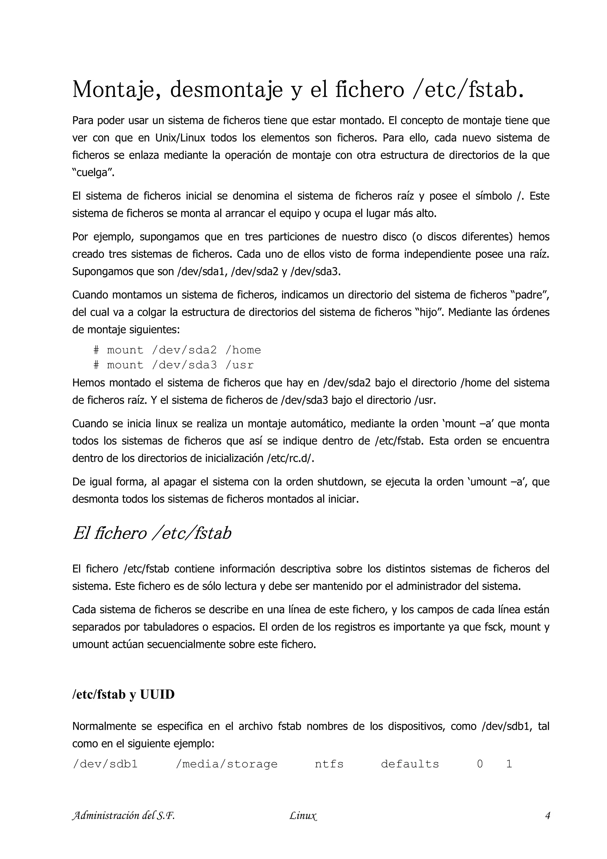 Montaje,
Montaje, desmontaje y el fichero /etc/fstab.
Para poder usar un sistema de ficheros tiene que estar montado. El concepto de montaje tiene que
ver con que en Unix/Linux todos los elementos son ficheros. Para ello, cada nuevo sistema de
ficheros se enlaza mediante la operación de montaje con otra estructura de directorios de la que
“cuelga”.

El sistema de ficheros inicial se denomina el sistema de ficheros raíz y posee el símbolo /. Este
sistema de ficheros se monta al arrancar el equipo y ocupa el lugar más alto.

Por ejemplo, supongamos que en tres particiones de nuestro disco (o discos diferentes) hemos
creado tres sistemas de ficheros. Cada uno de ellos visto de forma independiente posee una raíz.
Supongamos que son /dev/sda1, /dev/sda2 y /dev/sda3.

Cuando montamos un sistema de ficheros, indicamos un directorio del sistema de ficheros “padre”,
del cual va a colgar la estructura de directorios del sistema de ficheros “hijo”. Mediante las órdenes
de montaje siguientes:
    # mount /dev/sda2 /home
    # mount /dev/sda3 /usr
Hemos montado el sistema de ficheros que hay en /dev/sda2 bajo el directorio /home del sistema
de ficheros raíz. Y el sistema de ficheros de /dev/sda3 bajo el directorio /usr.

Cuando se inicia linux se realiza un montaje automático, mediante la orden ‘mount –a’ que monta
todos los sistemas de ficheros que así se indique dentro de /etc/fstab. Esta orden se encuentra
dentro de los directorios de inicialización /etc/rc.d/.

De igual forma, al apagar el sistema con la orden shutdown, se ejecuta la orden ‘umount –a’, que
desmonta todos los sistemas de ficheros montados al iniciar.


El fichero /etc/fstab
El fichero /etc/fstab contiene información descriptiva sobre los distintos sistemas de ficheros del
sistema. Este fichero es de sólo lectura y debe ser mantenido por el administrador del sistema.

Cada sistema de ficheros se describe en una línea de este fichero, y los campos de cada línea están
separados por tabuladores o espacios. El orden de los registros es importante ya que fsck, mount y
umount actúan secuencialmente sobre este fichero.



/etc/fstab y UUID

Normalmente se especifica en el archivo fstab nombres de los dispositivos, como /dev/sdb1, tal
como en el siguiente ejemplo:
/dev/sdb1                 /media/storage                  ntfs     defaults           0     1



Administración del S.F.                          Linux                                              4
 