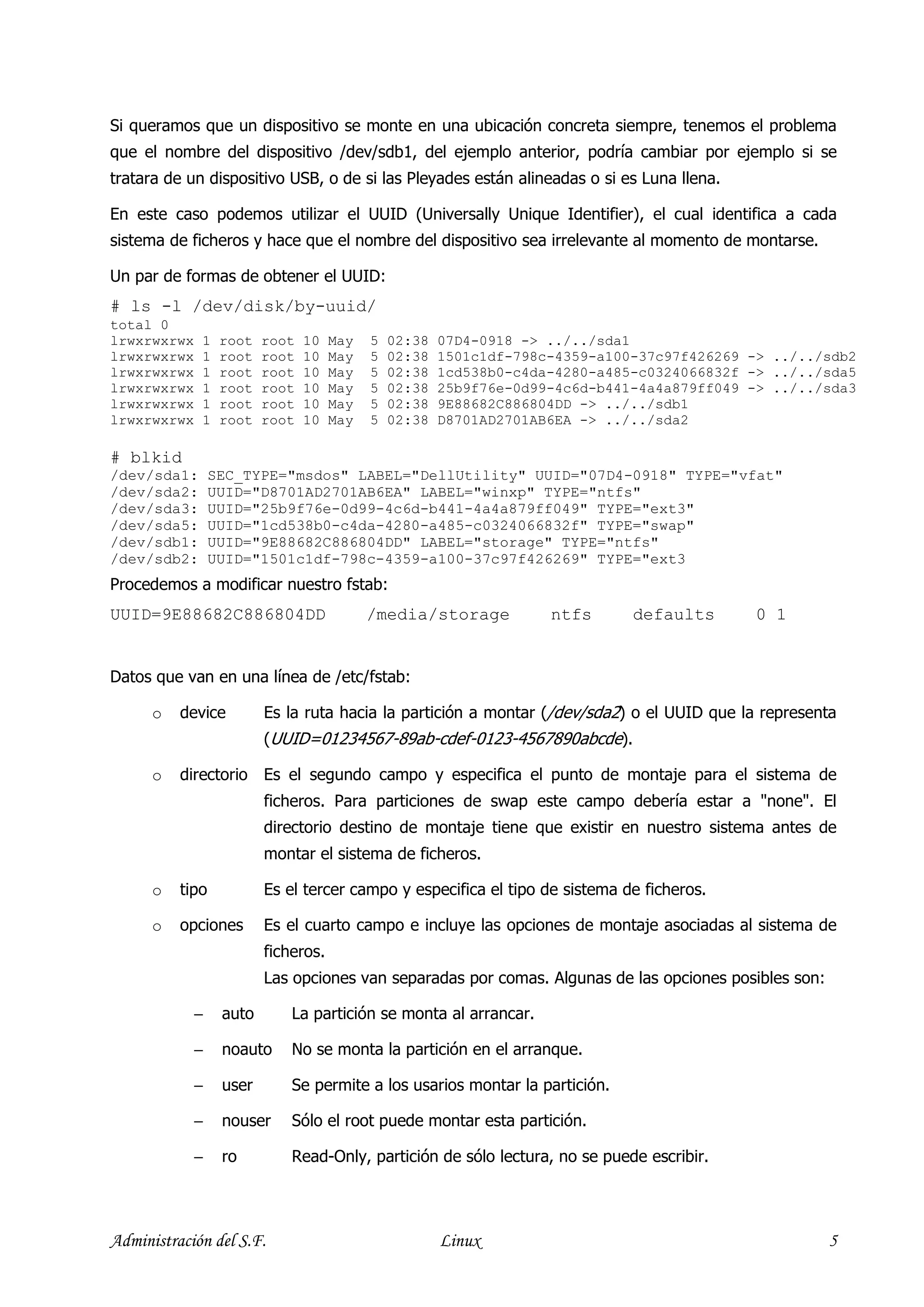 Si queramos que un dispositivo se monte en una ubicación concreta siempre, tenemos el problema
que el nombre del dispositivo /dev/sdb1, del ejemplo anterior, podría cambiar por ejemplo si se
tratara de un dispositivo USB, o de si las Pleyades están alineadas o si es Luna llena.

En este caso podemos utilizar el UUID (Universally Unique Identifier), el cual identifica a cada
sistema de ficheros y hace que el nombre del dispositivo sea irrelevante al momento de montarse.

Un par de formas de obtener el UUID:
# ls -l /dev/disk/by-uuid/
total 0
lrwxrwxrwx   1    root   root   10   May   5   02:38   07D4-0918 -> ../../sda1
lrwxrwxrwx   1    root   root   10   May   5   02:38   1501c1df-798c-4359-a100-37c97f426269 -> ../../sdb2
lrwxrwxrwx   1    root   root   10   May   5   02:38   1cd538b0-c4da-4280-a485-c0324066832f -> ../../sda5
lrwxrwxrwx   1    root   root   10   May   5   02:38   25b9f76e-0d99-4c6d-b441-4a4a879ff049 -> ../../sda3
lrwxrwxrwx   1    root   root   10   May   5   02:38   9E88682C886804DD -> ../../sdb1
lrwxrwxrwx   1    root   root   10   May   5   02:38   D8701AD2701AB6EA -> ../../sda2

# blkid
/dev/sda1:       SEC_TYPE="msdos" LABEL="DellUtility" UUID="07D4-0918" TYPE="vfat"
/dev/sda2:       UUID="D8701AD2701AB6EA" LABEL="winxp" TYPE="ntfs"
/dev/sda3:       UUID="25b9f76e-0d99-4c6d-b441-4a4a879ff049" TYPE="ext3"
/dev/sda5:       UUID="1cd538b0-c4da-4280-a485-c0324066832f" TYPE="swap"
/dev/sdb1:       UUID="9E88682C886804DD" LABEL="storage" TYPE="ntfs"
/dev/sdb2:       UUID="1501c1df-798c-4359-a100-37c97f426269" TYPE="ext3
Procedemos a modificar nuestro fstab:
UUID=9E88682C886804DD                      /media/storage           ntfs      defaults       0 1


Datos que van en una línea de /etc/fstab:

      o   device         Es la ruta hacia la partición a montar (/dev/sda2) o el UUID que la representa
                         (UUID=01234567-89ab-cdef-0123-4567890abcde).

      o   directorio Es el segundo campo y especifica el punto de montaje para el sistema de
                         ficheros. Para particiones de swap este campo debería estar a "none". El
                         directorio destino de montaje tiene que existir en nuestro sistema antes de
                         montar el sistema de ficheros.

      o   tipo           Es el tercer campo y especifica el tipo de sistema de ficheros.

      o   opciones       Es el cuarto campo e incluye las opciones de montaje asociadas al sistema de
                         ficheros.
                         Las opciones van separadas por comas. Algunas de las opciones posibles son:

             −    auto       La partición se monta al arrancar.

             −    noauto     No se monta la partición en el arranque.

             −    user       Se permite a los usarios montar la partición.

             −    nouser     Sólo el root puede montar esta partición.

             −    ro         Read-Only, partición de sólo lectura, no se puede escribir.




Administración del S.F.                                Linux                                           5
 