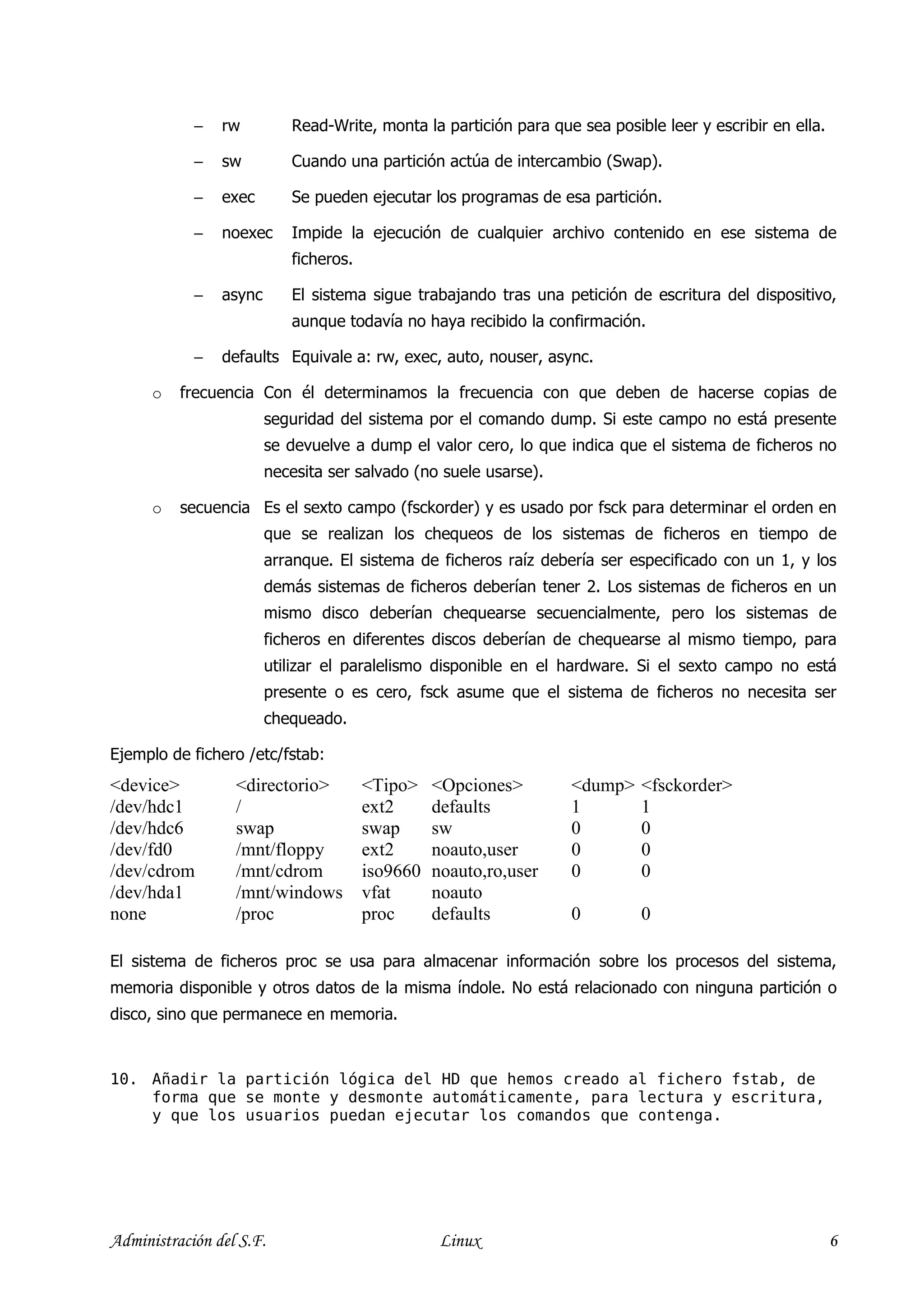 −   rw         Read-Write, monta la partición para que sea posible leer y escribir en ella.

            −   sw         Cuando una partición actúa de intercambio (Swap).

            −   exec       Se pueden ejecutar los programas de esa partición.

            −   noexec     Impide la ejecución de cualquier archivo contenido en ese sistema de
                           ficheros.

            −   async      El sistema sigue trabajando tras una petición de escritura del dispositivo,
                           aunque todavía no haya recibido la confirmación.

            −   defaults Equivale a: rw, exec, auto, nouser, async.

      o   frecuencia Con él determinamos la frecuencia con que deben de hacerse copias de
                        seguridad del sistema por el comando dump. Si este campo no está presente
                        se devuelve a dump el valor cero, lo que indica que el sistema de ficheros no
                        necesita ser salvado (no suele usarse).

      o   secuencia Es el sexto campo (fsckorder) y es usado por fsck para determinar el orden en
                        que se realizan los chequeos de los sistemas de ficheros en tiempo de
                        arranque. El sistema de ficheros raíz debería ser especificado con un 1, y los
                        demás sistemas de ficheros deberían tener 2. Los sistemas de ficheros en un
                        mismo disco deberían chequearse secuencialmente, pero los sistemas de
                        ficheros en diferentes discos deberían de chequearse al mismo tiempo, para
                        utilizar el paralelismo disponible en el hardware. Si el sexto campo no está
                        presente o es cero, fsck asume que el sistema de ficheros no necesita ser
                        chequeado.

Ejemplo de fichero /etc/fstab:
<device>          <directorio>         <Tipo>    <Opciones>       <dump>    <fsckorder>
/dev/hdc1         /                    ext2      defaults         1         1
/dev/hdc6         swap                 swap      sw               0         0
/dev/fd0          /mnt/floppy          ext2      noauto,user      0         0
/dev/cdrom        /mnt/cdrom           iso9660   noauto,ro,user   0         0
/dev/hda1         /mnt/windows         vfat      noauto
none              /proc                proc      defaults         0         0

El sistema de ficheros proc se usa para almacenar información sobre los procesos del sistema,
memoria disponible y otros datos de la misma índole. No está relacionado con ninguna partición o
disco, sino que permanece en memoria.


10. Añadir la partición lógica del HD que hemos creado al fichero fstab, de
    forma que se monte y desmonte automáticamente, para lectura y escritura,
    y que los usuarios puedan ejecutar los comandos que contenga.




Administración del S.F.                           Linux                                                   6
 