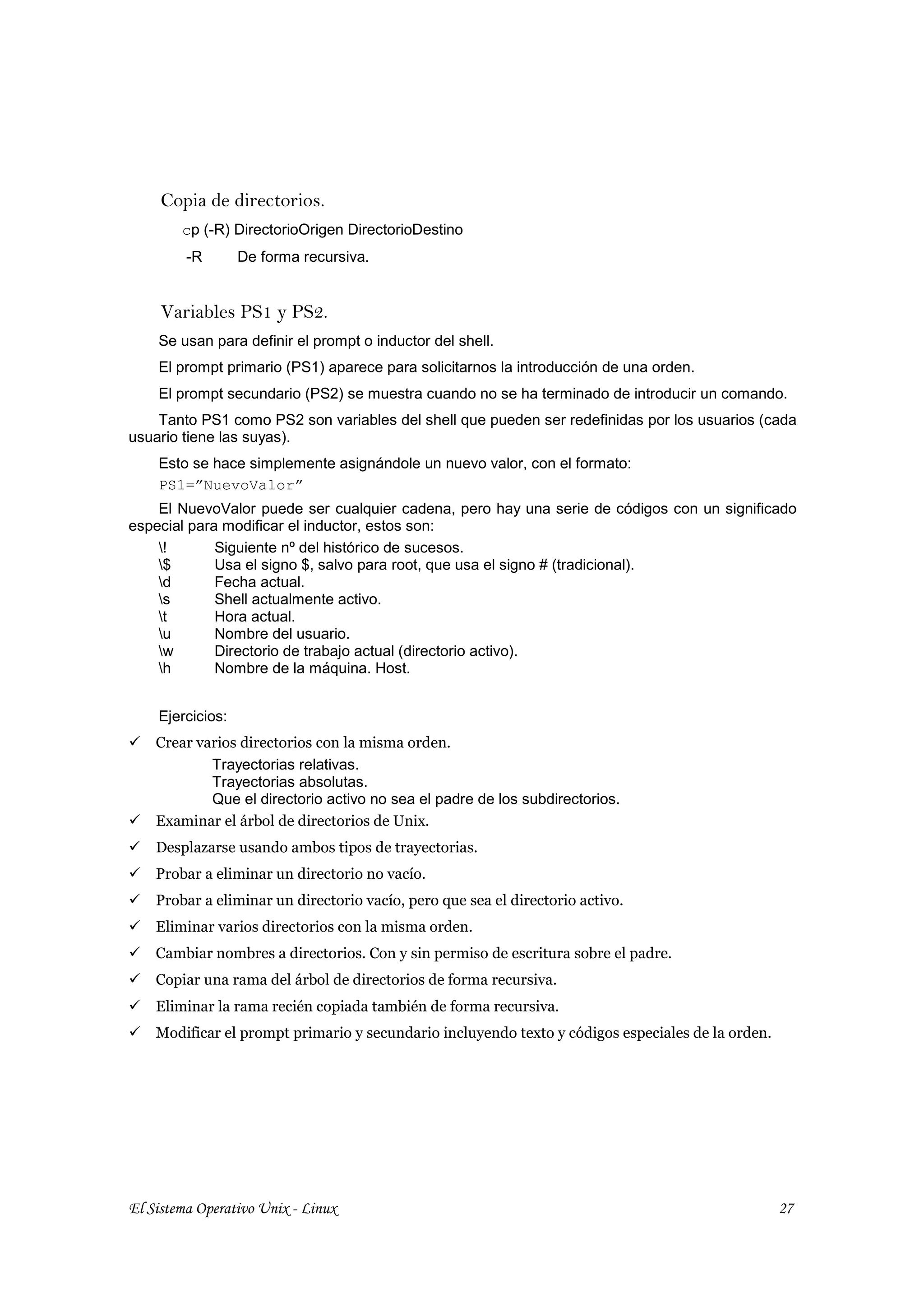 Copia de directorios.
        cp (-R) DirectorioOrigen DirectorioDestino
         -R       De forma recursiva.


     Variables PS1 y PS2.
    Se usan para definir el prompt o inductor del shell.
    El prompt primario (PS1) aparece para solicitarnos la introducción de una orden.
    El prompt secundario (PS2) se muestra cuando no se ha terminado de introducir un comando.
    Tanto PS1 como PS2 son variables del shell que pueden ser redefinidas por los usuarios (cada
usuario tiene las suyas).
    Esto se hace simplemente asignándole un nuevo valor, con el formato:
    PS1=”NuevoValor”
    El NuevoValor puede ser cualquier cadena, pero hay una serie de códigos con un significado
especial para modificar el inductor, estos son:
    !       Siguiente nº del histórico de sucesos.
    $       Usa el signo $, salvo para root, que usa el signo # (tradicional).
    d       Fecha actual.
    s       Shell actualmente activo.
    t       Hora actual.
    u       Nombre del usuario.
    w       Directorio de trabajo actual (directorio activo).
    h       Nombre de la máquina. Host.


    Ejercicios:
    Crear varios directorios con la misma orden.
            Trayectorias relativas.
            Trayectorias absolutas.
            Que el directorio activo no sea el padre de los subdirectorios.
    Examinar el árbol de directorios de Unix.
    Desplazarse usando ambos tipos de trayectorias.
    Probar a eliminar un directorio no vacío.
    Probar a eliminar un directorio vacío, pero que sea el directorio activo.
    Eliminar varios directorios con la misma orden.
    Cambiar nombres a directorios. Con y sin permiso de escritura sobre el padre.
    Copiar una rama del árbol de directorios de forma recursiva.
    Eliminar la rama recién copiada también de forma recursiva.
    Modificar el prompt primario y secundario incluyendo texto y códigos especiales de la orden.




El Sistema Operativo Unix - Linux                                                                  27
 