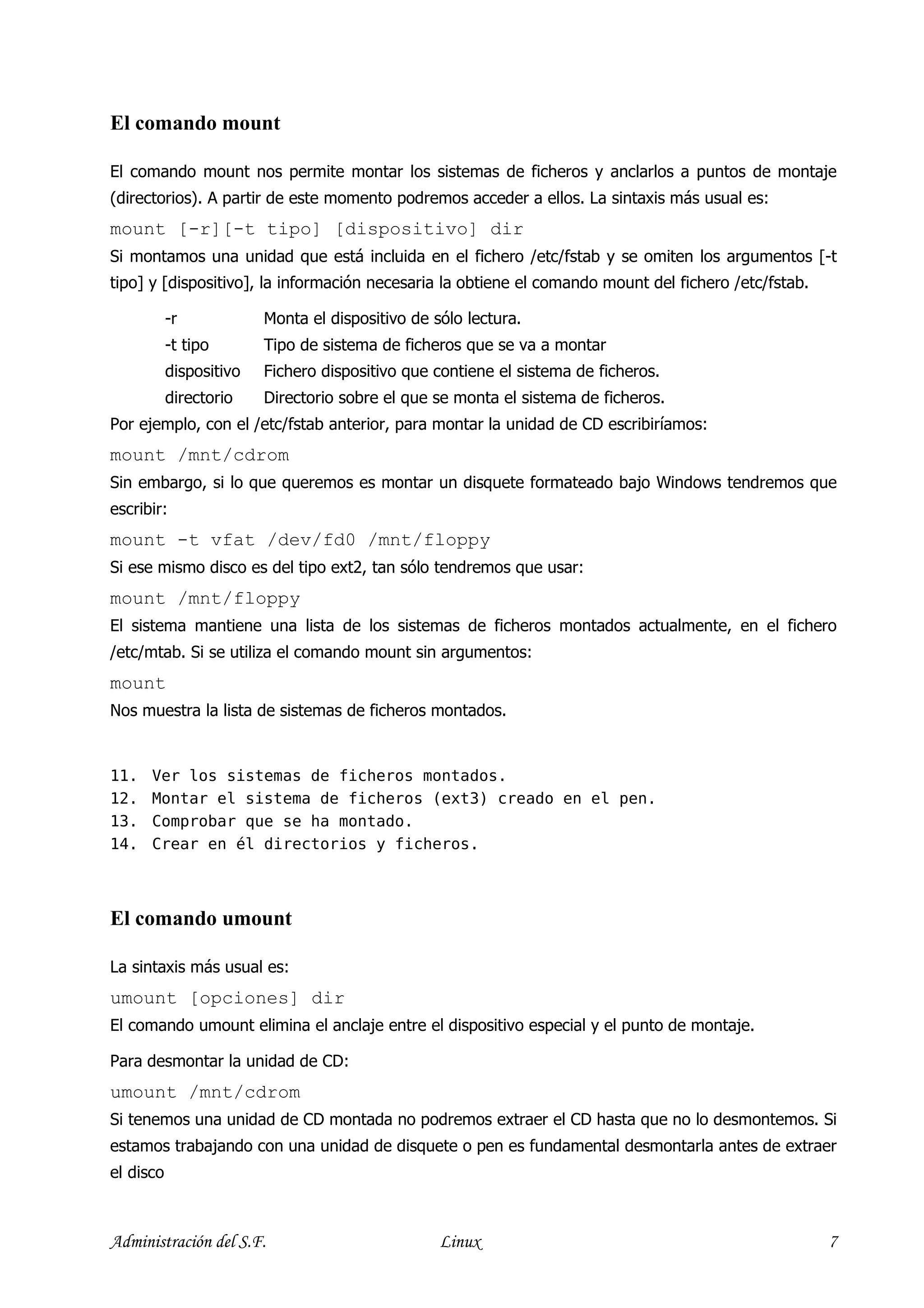 El comando mount

El comando mount nos permite montar los sistemas de ficheros y anclarlos a puntos de montaje
(directorios). A partir de este momento podremos acceder a ellos. La sintaxis más usual es:
mount [-r][-t tipo] [dispositivo] dir
Si montamos una unidad que está incluida en el fichero /etc/fstab y se omiten los argumentos [-t
tipo] y [dispositivo], la información necesaria la obtiene el comando mount del fichero /etc/fstab.

           -r            Monta el dispositivo de sólo lectura.
           -t tipo       Tipo de sistema de ficheros que se va a montar
           dispositivo   Fichero dispositivo que contiene el sistema de ficheros.
           directorio    Directorio sobre el que se monta el sistema de ficheros.
Por ejemplo, con el /etc/fstab anterior, para montar la unidad de CD escribiríamos:
mount /mnt/cdrom
Sin embargo, si lo que queremos es montar un disquete formateado bajo Windows tendremos que
escribir:
mount -t vfat /dev/fd0 /mnt/floppy
Si ese mismo disco es del tipo ext2, tan sólo tendremos que usar:
mount /mnt/floppy
El sistema mantiene una lista de los sistemas de ficheros montados actualmente, en el fichero
/etc/mtab. Si se utiliza el comando mount sin argumentos:
mount
Nos muestra la lista de sistemas de ficheros montados.


11.   Ver los sistemas de ficheros montados.
12.   Montar el sistema de ficheros (ext3) creado en el pen.
13.   Comprobar que se ha montado.
14.   Crear en él directorios y ficheros.



El comando umount

La sintaxis más usual es:
umount [opciones] dir
El comando umount elimina el anclaje entre el dispositivo especial y el punto de montaje.

Para desmontar la unidad de CD:
umount /mnt/cdrom
Si tenemos una unidad de CD montada no podremos extraer el CD hasta que no lo desmontemos. Si
estamos trabajando con una unidad de disquete o pen es fundamental desmontarla antes de extraer
el disco



Administración del S.F.                           Linux                                               7
 