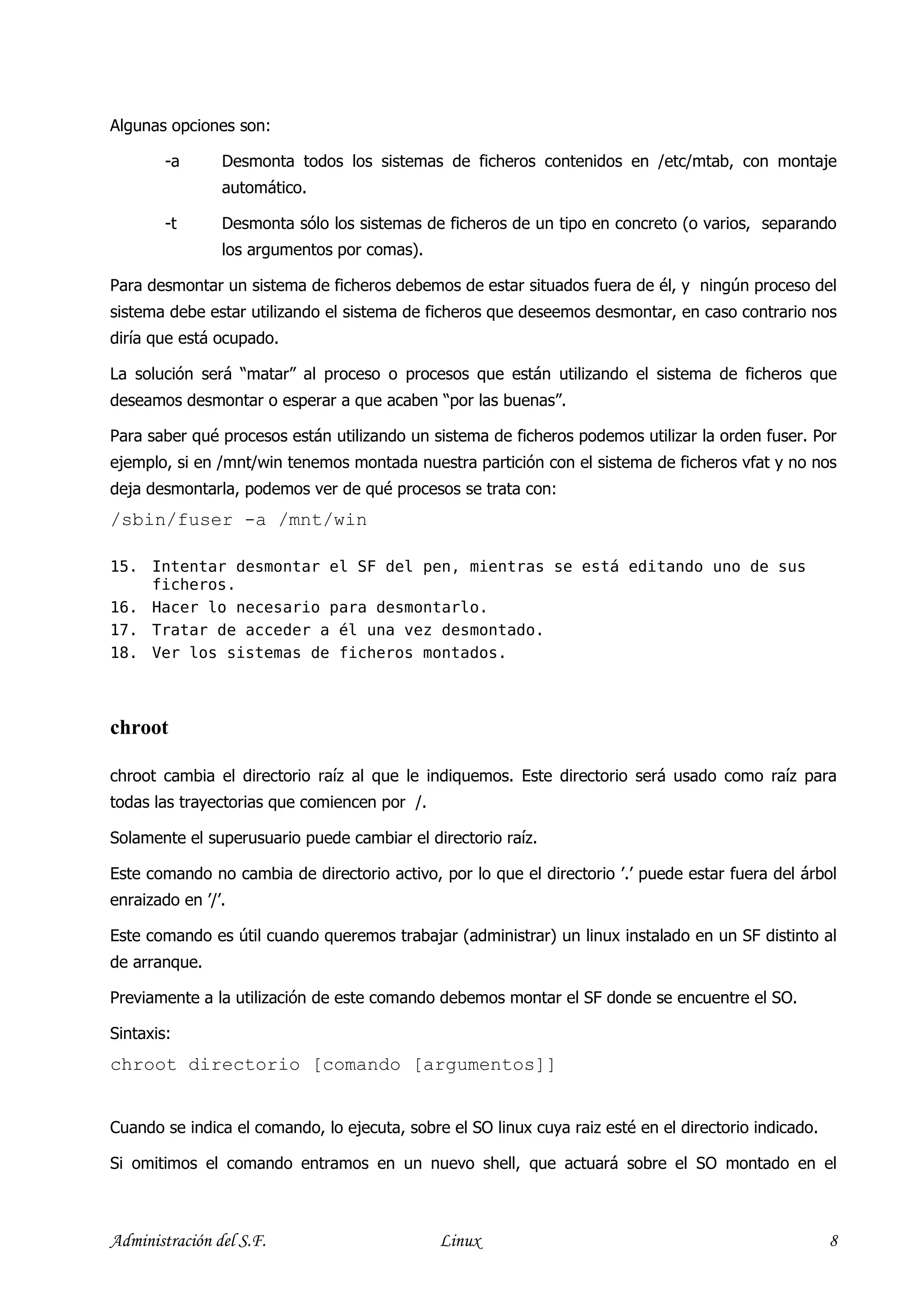 Algunas opciones son:

        -a      Desmonta todos los sistemas de ficheros contenidos en /etc/mtab, con montaje
                automático.

        -t      Desmonta sólo los sistemas de ficheros de un tipo en concreto (o varios, separando
                los argumentos por comas).

Para desmontar un sistema de ficheros debemos de estar situados fuera de él, y ningún proceso del
sistema debe estar utilizando el sistema de ficheros que deseemos desmontar, en caso contrario nos
diría que está ocupado.

La solución será “matar” al proceso o procesos que están utilizando el sistema de ficheros que
deseamos desmontar o esperar a que acaben “por las buenas”.

Para saber qué procesos están utilizando un sistema de ficheros podemos utilizar la orden fuser. Por
ejemplo, si en /mnt/win tenemos montada nuestra partición con el sistema de ficheros vfat y no nos
deja desmontarla, podemos ver de qué procesos se trata con:
/sbin/fuser -a /mnt/win

15. Intentar desmontar el SF del pen, mientras se está editando uno de sus
    ficheros.
16. Hacer lo necesario para desmontarlo.
17. Tratar de acceder a él una vez desmontado.
18. Ver los sistemas de ficheros montados.



chroot

chroot cambia el directorio raíz al que le indiquemos. Este directorio será usado como raíz para
todas las trayectorias que comiencen por /.

Solamente el superusuario puede cambiar el directorio raíz.

Este comando no cambia de directorio activo, por lo que el directorio ’.’ puede estar fuera del árbol
enraizado en ’/’.

Este comando es útil cuando queremos trabajar (administrar) un linux instalado en un SF distinto al
de arranque.

Previamente a la utilización de este comando debemos montar el SF donde se encuentre el SO.

Sintaxis:
chroot directorio [comando [argumentos]]


Cuando se indica el comando, lo ejecuta, sobre el SO linux cuya raiz esté en el directorio indicado.

Si omitimos el comando entramos en un nuevo shell, que actuará sobre el SO montado en el



Administración del S.F.                       Linux                                                    8
 